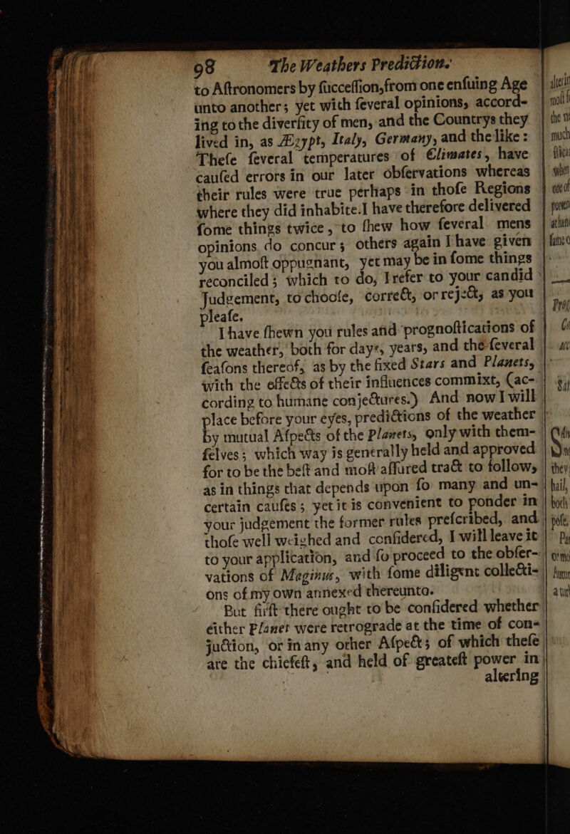 ee, a) . - 98 The Weathers Prediction. to Aftronomers by fucceffion,from one enfuing Age unto another; yet with feveral opinions, accord- ing to the diverfity of men, and the Countrys they lived in, as zypt, Italy, Germany, and the like : Thefe feveral temperatures of Climates, have cau(ed errors in our later obfervations whereas their rules were true perhaps in thofe Regions {ome things twice ,-to fhew how feveral. mens opinions. do concur 3 others again | have given you almoft oppughant, yet may bein fome things Judgement, to chocle, corre&amp;t, or rej2&amp;, as you pleafe. the weather, both for days, years, and the feveral feafons thereof, as by the fixed Stars and Planets, with the effeéts of their influences commixt, (ac- cording to humane conjeGtures.) And nowl will place before your eyes, predictions of the weather felves; which way is generally held and approved for to be the bet and moft affured tra&amp; to follow, as in things that depends upon fo many and un- certain caufes; yet it is convenient to ponder in thofe well weighed and confidered, I will leave it to your application, and fo proceed to the obfer- vations of Meginus, with fome diligent collecti- ons of. my own annexed thereunto. éither Planet were retrograde at the time of con- juction, or in any orher Afpe&amp;s of which thefe Aen atl