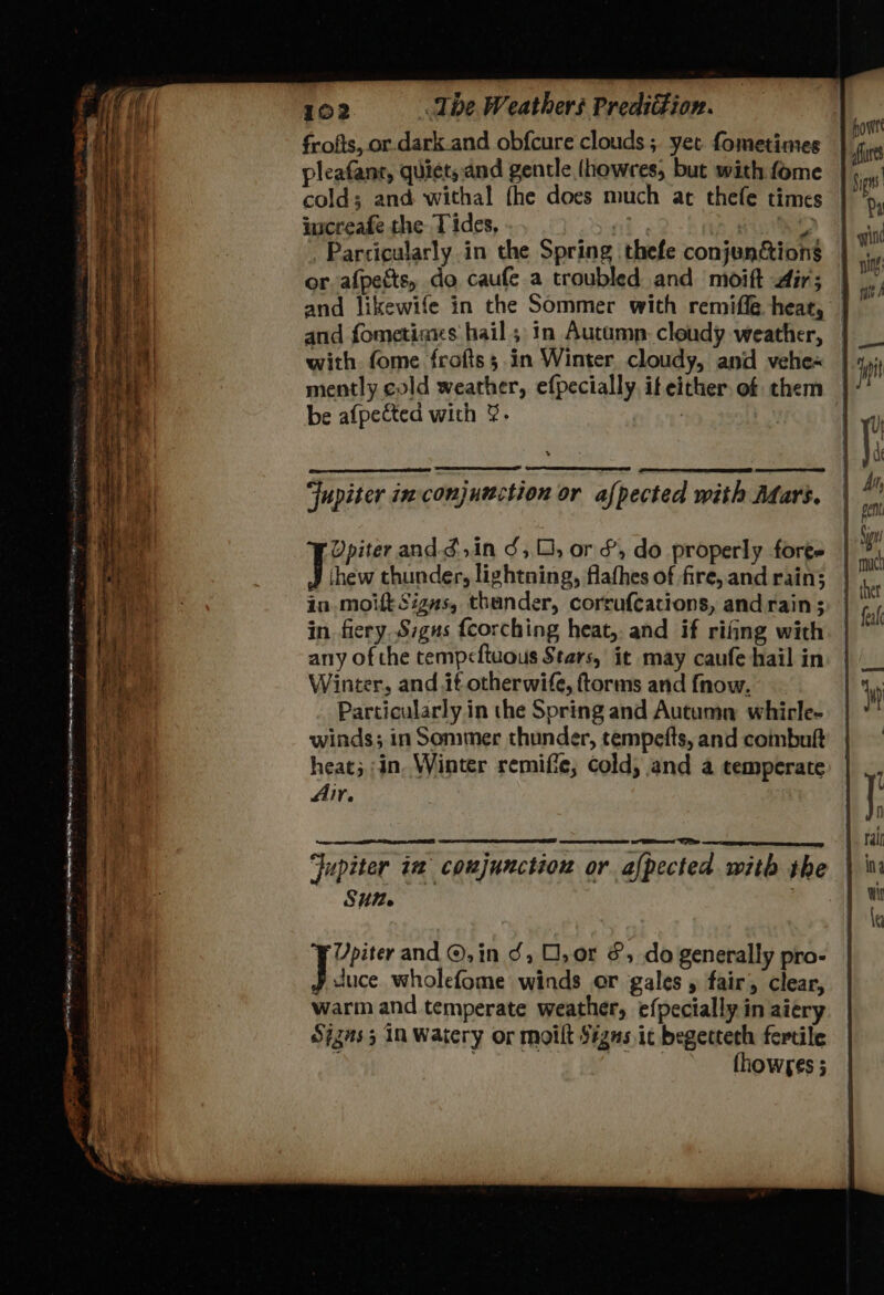 frofts, or.dark.and obfcure clouds ; yet fometimes pleafanr, quicts.and gentle (howres, but with fome cold; and withal fhe does much at thefe times inscreafe the Tides, 3 . Parcicularly in the Spring thefe conjunctions or, afpects, do caufe a troubled and moift dir; and likewife in the Sommer with remiffe heat, and fometiaxs hail; 1n Autumn. cloudy weather, with. fome frofts; in Winter cloudy, and vehe« mently cold weather, efpecially. it either. of them be afpected with &. | Jupiter inconjunction or afpected with Afars. OR = ™ 7 Ypiter andg,in J, 0, or &, do properly forge Lie thunder, lightning, flafhes of fire, and rain; in-moit Signs, thunder, corrufcations, and rain; in fiery.Sigus {corching heat, and if rifing with any of the tempcftuous Stars, it may caufe hail in Winter, and it otherwife, ftorms and {now. Particularly in the Spring and Autumn whircle- winds; in Sommer thunder, tempefts, and combuft heat; in. Winter remifie, cold, and a temperate Air. Jupiter im conjunction or afpected with the SU. ¥ Upiter and ©, in J, O,0r &, do generally pro- te wholefome winds or gales , fair, clear, warm and temperate weather, efpecially in aiery Sjzns3 in Watery or moilt $#gns it begettech fertile , thowses ; y *