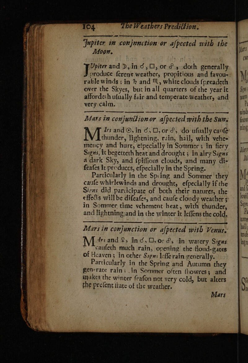 ‘Jupiter in conjunction or afpected with the Moon. Upiter and ),in d,O, or & doth generally Desc ferene weather, propitious and favou- rable winds ; in hk and l, white clouds fpreadeth over the Skyes, bucinall quarters of the year it affordeth ufually fair and temperate-weather, and very calm. ae OD SSS TS See eS Mars in conjunttionor afpected with the Sux. M drs and ©, in 36,0, or &, do ufially can thunder, lightning, rain, hail, wich vehe- mency and hurt, e{pecially in Sommer 3 in fiery Signs, it begetteth heat and drought ; in airy Sigas a dark Sky, and {piffious clouds, and many di- feafes ic preduces, efpecially in the Spring. Particularly in the Sp:ing and Sommer they caufe whirlewinds and drought, efpecially if the Sins did participate of both their natures, the effe&s willbe difeafes, and caufe cloudy weather ; in Sommer time vehement heat, with thunder, and lightning:and ia the winter it leflens the cold, Mars in conjunction or afpected with Venus. drsand 2, ind, O,0r&, in watery Sigs caufech much rain, opening the floud-gates of Heaven; in other Sigas lefle rain generally. Particularly in the Spring and Autumn they senrrace rains _in Sommer often (howres; and makes the winter feafon not very cold, but alters the prefent itate of the weather. Mars