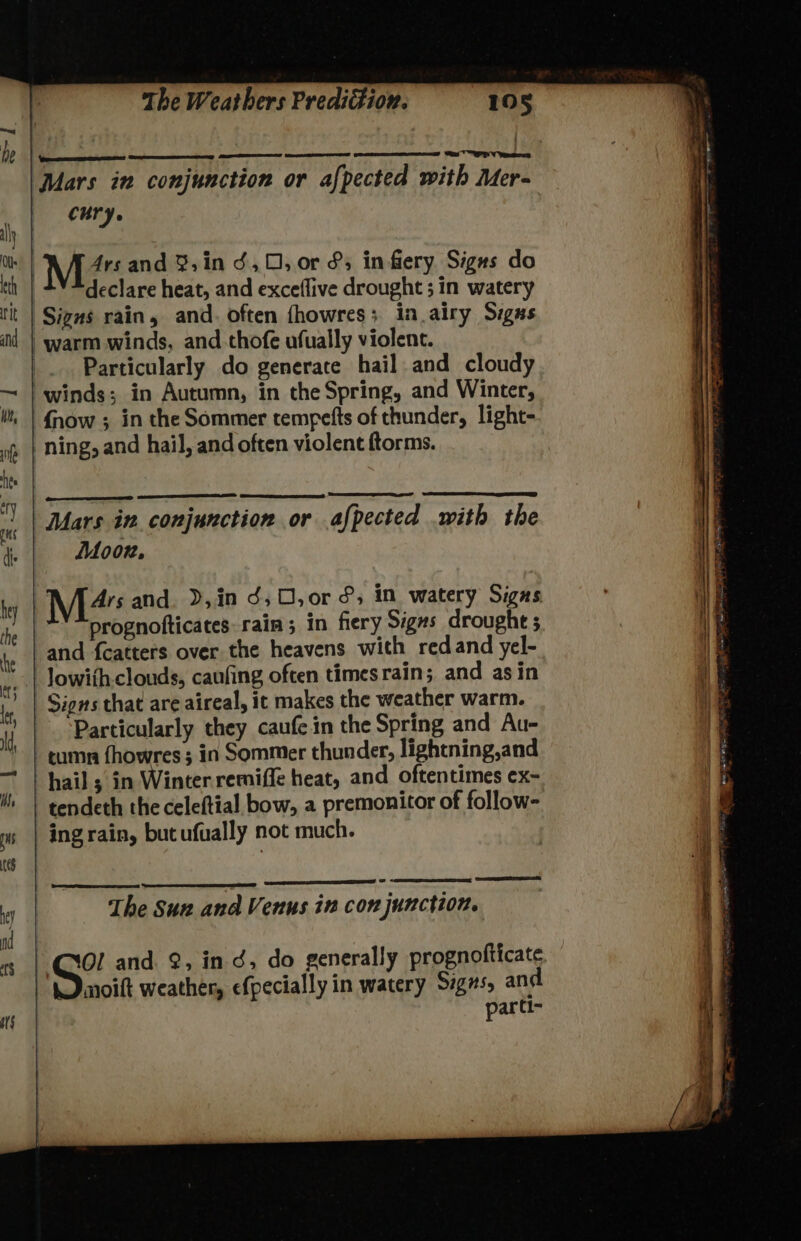 es TP Ves he ats |Mars in conjunction or afpected with Mer- | ony ay a | 4ysand 8,in d,0, or &amp;; in fiery Signs do th declare heat, and exceflive drought ; in watery tit | Signs rain, and. often fhowres; in airy Sigas iil | warm winds, and thofe ufually violent. Particularly do generate hail and cloudy ~ | winds; in Autumn, in the Spring, and Winter, i, | {now ; in the Sommer tempefts of thunder, light- ning, and hail, and often violent ftorms. Mars in conjunction or afpected with the di Doon, hy M24 and. D,in d,O0,or &amp;, im watery Signs prognofticates rain; in fiery Signs drought ; te | and fcatters over the heavens with redand yel- * | Jowithclouds, caufing often timesrain; and asin | Signs that are aireal, it makes the weather warm. Particularly they caufe in the Spring and Au- -tumn fhowres; in Sommer thunder, lightning,and — | hail; in Winter remiffe heat, and oftentimes ex- lh | tendeth the celeftial bow, a premonitor of follow- a | ingrain, bucufually not much. Se SE hey The Sun ana Venus in con junction. = | CXOl and , ind, do generally prognofticate moift weather, efpecially in watery Sigs, and parti-