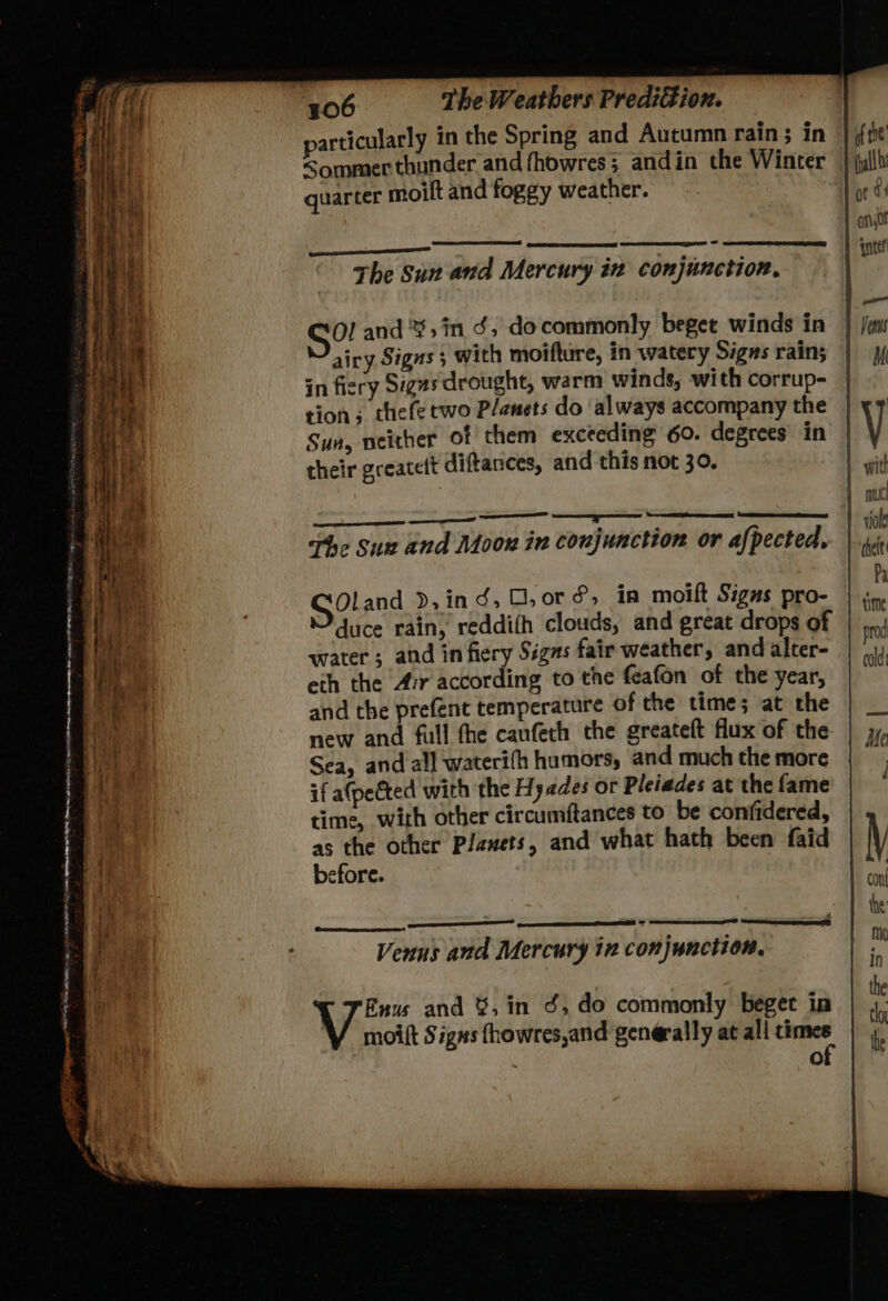 —_ — LE PO I FORE 3055 a ee a ee : . SF 2 i ae ee ORE ATER, Drate Naes a0 AD =) Be AN ee re es - — sag ty mm) te cena aw RO Sine eae) ear a —— : taal - 3 aed ot “ : + Sees: nue 96 Ae pm 406 The Weathers PrediGion. particularly in the Spring and Autumn rain; in Sommer thunder and fhowres; and in the Winter quarter moilt and foggy weather. The Sun and Mercury in conjunction, S?! and '%,in ¢, docommonly beget winds in airy Signs; with moifture, in watery Signs rain; in fiery Sigzs drought, warm winds, with corrup- tion ; thefe two P/ansts do ‘always accompany the Sun, neither of them exceeding 60. degrees in their greatett diftances, and this not 30. ee LD, LD LE, TD The Sux and Moon in conjunction or afpected, SOland d,in 6, O,or &amp;, in moift Signs pro- water; and in fiery Signs fair weather, and alter- eth the Air according to the feafon of the year, and the prefent temperature of the time; at the new and full the canfeth the greateft flux of the Sea, and al] wateri(fh humors, and much the more if a(pected with the Hy ades or Pleiades at the fame time, with other circumftances to be confidered, as the other Plawets, and what hath been faid before. eS Venus and Mercury ix conjunction, Euus and %,in 3, do commonly beget in moift Signs fhowres,and generally at ali times lo the