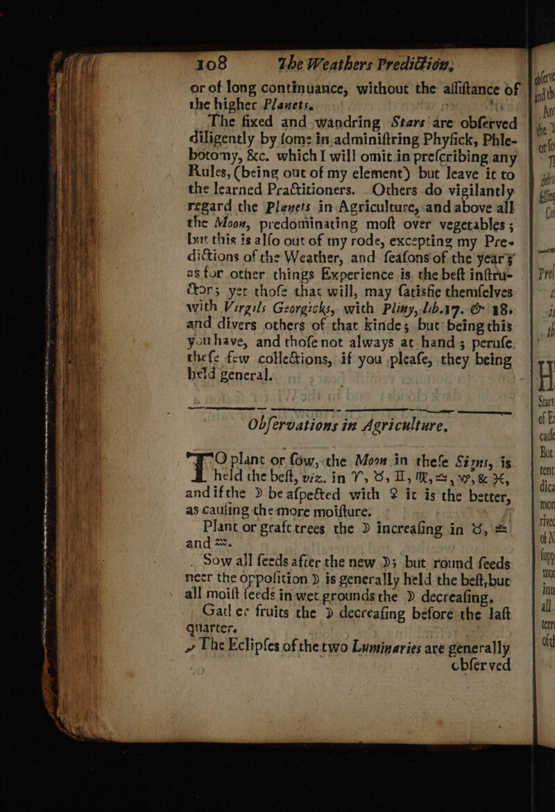 or of long continuance, without the afliftance of | the higher Planets. . it diligently by fom: in.adminiftring Phyfick, Phle- | botony, &c. which I will omit.in prefcribing any | Rules, (being out of my element) but leave it to the learned Praftitioners. Others do vigilantly regard the Plewvets in Agriculcure,:and above all the Moon, predominating moft over vegetables ; but this is alfo out of my rode, excepting my Pre~ dictions of the Weather, and feafons of the year¥ 28 for other things Experience is. the beft inftru- for 3 yer thofe thac will, may fatisfie chemfelves with Vergils Georgicks, with Pliny, lb.17. C 18> and divers others of that kinde; but being this youhave, and thofe not always at hand ; perufe thefe few colleions, if you ,pleafe, they being | heid general. | Obfervations in Agriculture, O plant or fow, the Moo in thefe Sizns, is held the belt, viz. In V5 8, Ui, WR, Sy WP, & x, andifthe > be afpefted with 2 it is the better, as cauling the more moifture. : ahr graftcrees the ) increafing in SU, & and ~. Sow all feeds after the new D3 but round feeds - necr the oppolition ) is generally held the beft,buc all moift feeds in wet grounds the » decreafing. Gail ec fruits the ) decreafing before the laft quarter. | » The Eclipfes of the two Luminaries ave generally cbferved