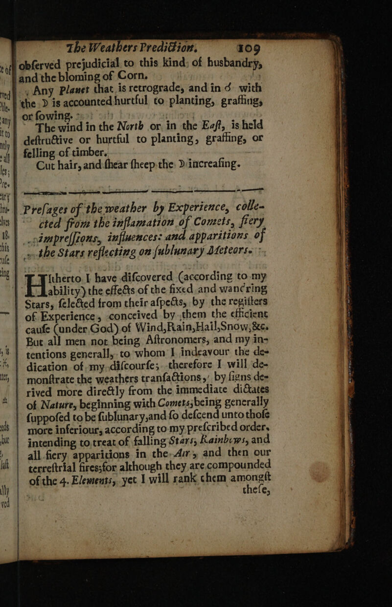 tof red Hee Ine ule ing The Weathers PrediGion. 109 obferved prejudicial to this kind: of husbandry, ‘and the bloming of Corn. | ., Any Planet that is retrograde, andin 3 with the ) is accounted hurtful co planting, grafting, or fowing. 25 The wind in the North or. in the Eaft, is held | deftrn&amp;tive or hurtful to planting, grafling, or _ felling of timber. Cut hair, and-thear theep the: D/increafing. ( eq eee gy ° ae | Prefages of the weather by Experience, colle cted frou the inflamation of Comets, fiery | .odmpreffions,, influences: and apparitions 0 yp the Stars reflecting on {ublunary Dfeteors. : Hike | have difcovered (according to. my ' ability) the effe&amp;ts of the fixed and wancring | Stars, fele&amp;ed trom their afpects, by the regifters | caufe (under, God).of Wind,Rain,Hail,Snow,&amp;e. 51 : i] ter, hu eds f la ul) | tentions generall, to whom J. indeavour the de | dication of my difcourfe;.-therefore J will de- | monftrate the weathers tranfactions,’ by figns de- i 2 . e e B) a | rived more dire&amp;tly from the immediate diCtates | fuppofed to be fublunary,and fo defcend unto thofe intending to,treat of falling Stars; Rainbows, and all fiery apparitions in the,Avry and then our terreftrial fires;for alchough they are compounded of the 4. Elements, yet 1 will rank chem amonatt ? thefe,