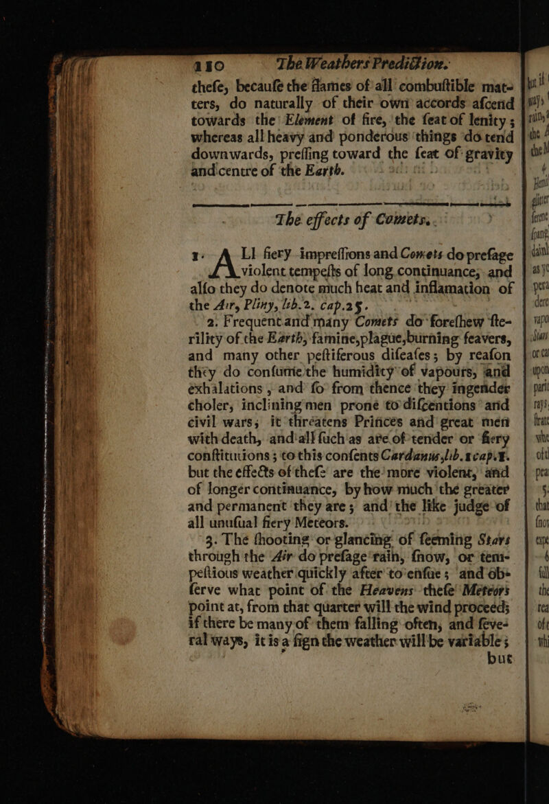 thefe, becaufe the Hames of’all’ combuftible mat- ters, do naturally of their own accords afcend towards the Element of fire, ‘the feat of lenity ; whereas all heavy and ponderous ‘things ‘do tend | downwards, prefling toward the feat of gravity | and:centre of ‘the Earth. atti) | eo 4 Peed Ge The. effects of Cowets, . z: LI fiery impreffions and Comets doprefage | violent tempelts of long.continuance; and | alfo they do denote much heat and inflamation of the Air, Pliny, 2b.2. cap.2§.- 2. Frequent.and many Comets do forefhew ‘fte- | ' rility of che Earth; famine,plague,burning feavers, and many other peftiferous difeafes; by reafon they do confunie'the humidity’of vapours, and exhalations , and’ fo from thence ‘they ingender choler, inclining men prone to difcentions’ and civil wars; it thréatens Prifices afd great meri with death, andial} fuch'as ave.of tender or fiery conftitutions ; to this confents Cardanus,lib.acapit. but the effeéts of thef2 are the’more violent, and of longer continuance, by how much ‘the greater and permanent they are; and'the like judge of all unufual fiery Meceors. | 3. The fhooting or glancing: of feeming Stars through the Air do prefage'rain, fhow, or temi- | peftious weather quickly after to’enfue ; and ob+ (erve what point of the Heavens thefe' Metcors point at, from chat quarter will the wind proceed; if there be many of them falling often, and feve- ral ways, itis a fign the weather willbe variable , but
