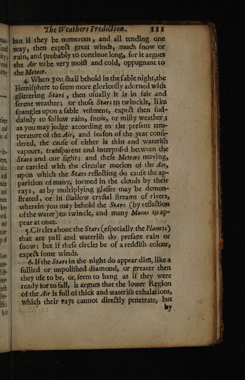 4, When you fhall behold in the fable night,the dainly to follow rainy {now, or mifty weathers as you may judge. according to the prefent tem- perature of the Air, and feafon of the year confi= dered, the caufe'of eicher is thin and waterith vapours, tranfparent and interpofed between the Stars and: our fight; and thefe Meteors moving, or carried. with the circular motion of the dir, ‘upon which the Stars reflecting do caufe-the ap- parition of many, formed in the clouds by their rays, as by multiplying glaffes may be demon- firated, or in fhallow cryftal ftreams of rivers, wherein you may behold the Stars (by reflection ofthe water )to twincle, and many Moons toap- pear at once, 5.Citcles about the Stars (efpecially the Planets) {now; but if thefe circles be of areddith colour, expe fome winds. 6.1fthe Starsin the night do appear dim, likea fullied or unpolithed diamond, or greater then they ufe to be, or, feem to hang as if they were ready for to fall, »it argues that the lower Region of the Air is full of thick and waterith exhalations,