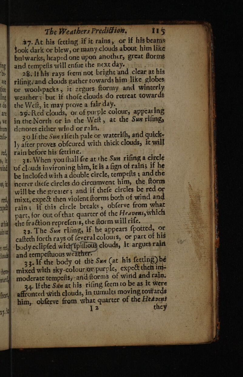 | 47. At his fecting if ic rains, or if his beams Sook dark or blew, or many. clouds about him like bulwarks, heaped one upon another, great forms | and tempetts will enfure the next day. | 282Ithis rays feem not bright ‘and clear at his | rifing,and clouds gather towards him like globes. | or woolspacks, it argues ftormy and winterly | weathers but if thofe clouds do retreat towards the Welt, ic may prove a fairday. | <.ageRed'clouds, or of purple colour, appearing -intheNorth or in the Welt, ac the Sun rifing, denotes either wind or rain. ) 30 Tfithe Sux rifeth pale or waterilh, arid quick- ly after proves obfcured with thick clouds, it will _ raimbefore his fetcing. -» 3a, When you thall fee at the Sun rifing a circle ind) of clouds invironing him, ic is a fign of rairi; if he be inclofed with a double circle, cempefts ; andthe it} neerer thefe circles do circumvenc him, the ftorm _-willbe che greater; and if chefe circles be red or mixt, expe then violent ftorms both of wind and | rains if ehis circle breaks, obferve from what part, for out of chat quarter of the Heavens, which the fraétion reprefenis, the ftorm will rife. | 32. The Sux riling, if he appears fpotted, or cafteth forth rays of (everal colours, or part of his td body-eclipfed widyfpifioug clouds, it argues rain lode and tempeftuous weather.” |. g3.1f-the body of the Sun Cat his fetting) bé | mixed with sky-colouror:purple, expect thei im- mri moderate tempelts, -and-ftorms of wind and rain. 34. Ifthe Sdn at his rifing {eem to be as it Were | affronced with clouds, in tumults moving rowards him, obferve from. what quarter of the Hesvens 12 they
