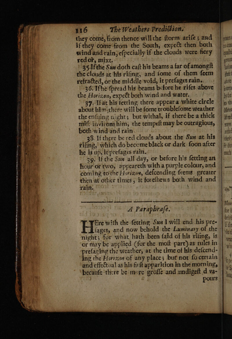 mana go REM — as Rarer Se carro oA EE ee ae tae Ree Sea ih ei iC a i i es TP AI, Drs a SMD hg ARENT ag a em: a EMPL Rye: Pg “2 ~~ te ate — 54 ~ J - . — ae = a os: = = fe = £ 5 —— fad / aa ‘ ¥16 The Weathers Predition. they come, from thence willthe ftorm’ arife 5 and if they come from the South, expect then both wind asid'rain) efpecially if the clouds were fiery red or, mixt. 351fthe San doth caft his beams a far of amongft the clouds at ‘his rifing, and fome of them feem refracted, or the middle void, it prefagesrain., 36: 1fhe fpread his beams before he rifes above the Horizon, expeé&amp; both wind and water. 39.-Ifat his fetting there appear a white circle about hisrethere will be fome troublefome weather the enfuing night; but withal, if there be a thick mift invirons him, the tempeft may be outragious, both wind and rain. 38. If there be red clouds about the Sum at his tifing,” which do become black or dark foon after 39. If the Sun all day, or before his fetting an hour or two, appeareth with a purple colour, and coming to'the Horizow, defcending feems greater then at other times; it forelhews both wind and rain. : MER Sooner A Parapbrafe. or may be applied (for the moft part) as rules in becaufe there be more grofle and undigeft d va- pours | t0 con quali H er oul 1 ation thee f I gore f nterp | bythe 0 th 1 Meter | ited | 7ays | } renied | ‘their ae che