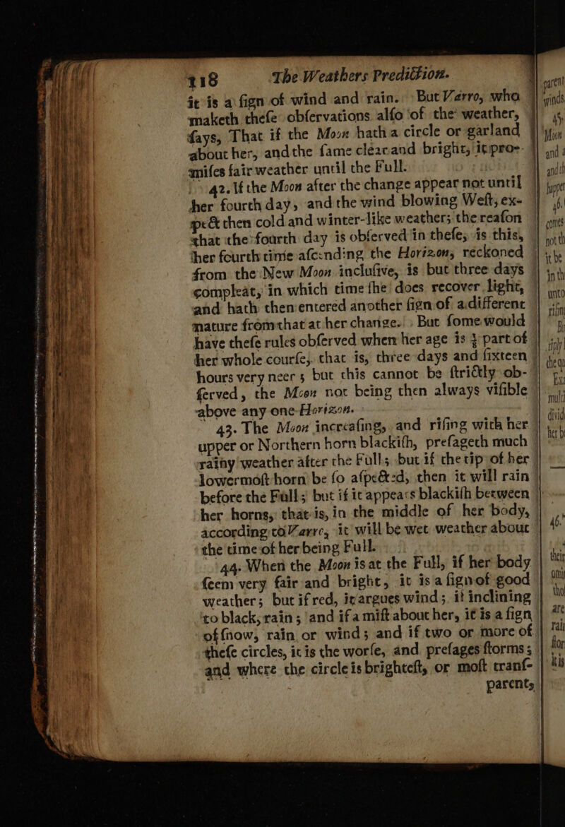 eae ad ttt adie ao BS Ease y 118 The Weathers Predittion. it is a\fign of wind and rain. But Varre, who maketh thefe obfervations alfo ‘of the weather, ] days, That +f the Moon hatha ciccle or garland about her, andthe fame cleacand bright, |itpro-: | amifes fair weather until the Pull. | . 42.1 the Moon after the change appear not until her fourth day, and the wind blowing Welt, ex- spe &amp; chen cold and winter-like weather; the reafon that the foarth day is obferved ‘in thefe; is this, her fourth time afe:nding the Horizon, reckoned from the: New Moon inclufive, is but three days compleat, in which time the’ does recover light, and hath then:entered another fign of a.different mature frommthat at her change.» Bur fome would hher whole courfe;. chat is, three days and fixteen ~ ferved, the Mon not being then always vifible above any one-Hortaon. 43. The Moon increafing, and rifing with her By tpl the gu ix mould divid her horns, that-is,in the middle of her body, according;toZarre, ic will be wet weather about the time-of her being Full. {eem very fair and bright, iv is a fignof good to black, rain ; and ifa mift about her, itis a fign offnow, rain or wind; and if two or more of thefe circles, ic is the worfe, and prefages ftorms ; and where the circle is brighteft, or moft tranf-