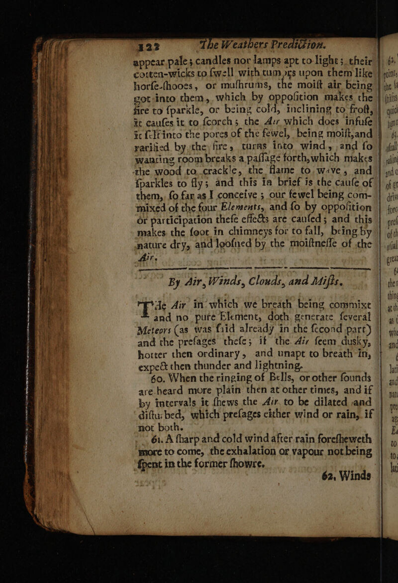 appear pale; candles nor lamps apt co light ;. cheir | cotten-wicks co fwell with cum ors upon them like } wit horfe-(hooes, or mufhrums, the moift air being | got-into chem, which by oppofition makes che | ,il fire to {parkle, or being cold, inclining to frof, | qi %c caufes it to fcorchs the Avr which does infufe | tc {elf into the pores of the fewel, being moift,and } raritied by the, fire, tarrs into wind, .and fo | wanring room breaks a paffage forth,which makes | the wood to..crackle, the fame to, wive, and {parkles to fly; and this ia brief is the caule of them, fo far as I conceive ; our fewel being com- } 4; mixed of che four Elements, and fo by oppofition or participation thefe effects are caufed; and this makes the foot in cltimneys for to fall, being by mature dry, and loofned by the moiftneffe of the Air. By Air, Winds, Clouds, and Méifis. tte Aiy in’ which we breath being commixt * and no_ pure Element, doth. generate feveral Meteors (as was fiid already in che fecond part) | and the prefages thefe; if the. Air feeny dusky, horter then ordinary, and unapt to breath in, — expect then thunder and lightning. 60. When the ringing of Bells, or other founds are heard more plain then at other times, and if by intervals it fhews the Air. to be dilated and | difturbed, which prefages either wind or rain, if | mot both. 3 | 61. A fharp and cold wind after rain forefheweth ‘more to come, .the exhalation or vapour not being {pent in the former fhowre. ; 62, Winds — = — a ¥