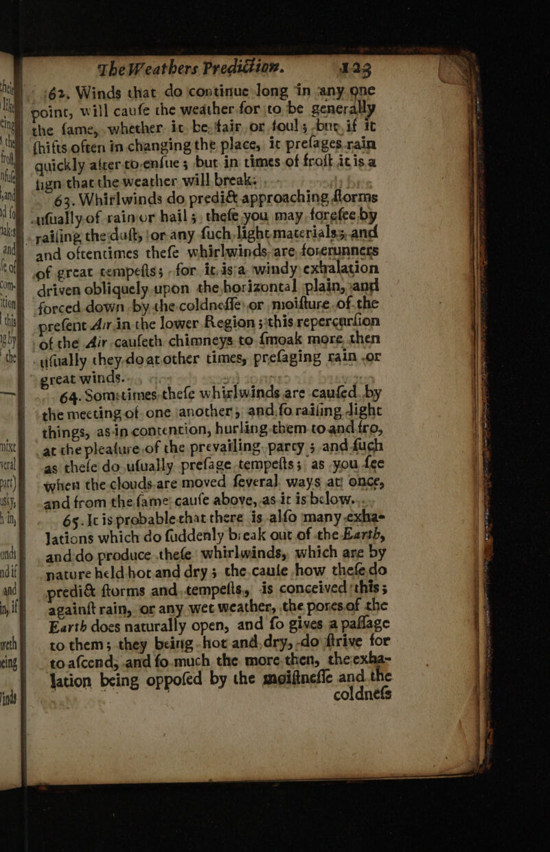 62. Winds that do continue Jong ‘in ‘any gne the fame, whether. ic. be, fair or fouls -bne, if it fign that the weather will break: y 63. Whirlwinds do predi&amp; approaching florms and oftentimes thefe whirlwinds. are, forerunners forced down -by. the coldneffe: or ,moifture of the prefent Avr.in the lower Region 5 this repercurfion of the Air-caufeth chimneys to.{moak more, then great winds. io +) | 64. Somstimes.thefe whiclwinds are caufed, by the mecting of one \anocher; and,fo railing dight things, asin contention, hurling them toand.iro, at che pleature.of the prevailing, parcy 5 and fuch as thele do.ufually prefage tempelts; as you fee when the clouds.are moved fevera]. ways at! once, and from the fame caufe above,.as-.it is below... 65. Ic is probablechat there is .alfo many cxha- Jations which do fuddenly break out.of the Earth, and:do produce ,thefe whirlwinds, which are by nature held hot and dry; the,caule how thefedo predi&amp; ftorms andtempetts, is conceived this ; againft rain, or any wet weather, the pores.of the Earth does naturally open, and fo gives a paflage to them; they being hot and,dry, -do firive for to.afcend, and fo.much the. more.then, theexha- lation being oppofed by the moifinefie and the : , ; . coldnefs x Ci i at 2 3 os AO Sa ata RS aS : sarees = , = ~ ~ TS AERTS PY ee ren ae OT eT : wr a. : shat re ‘ eM a at aT— gst Y ok ™