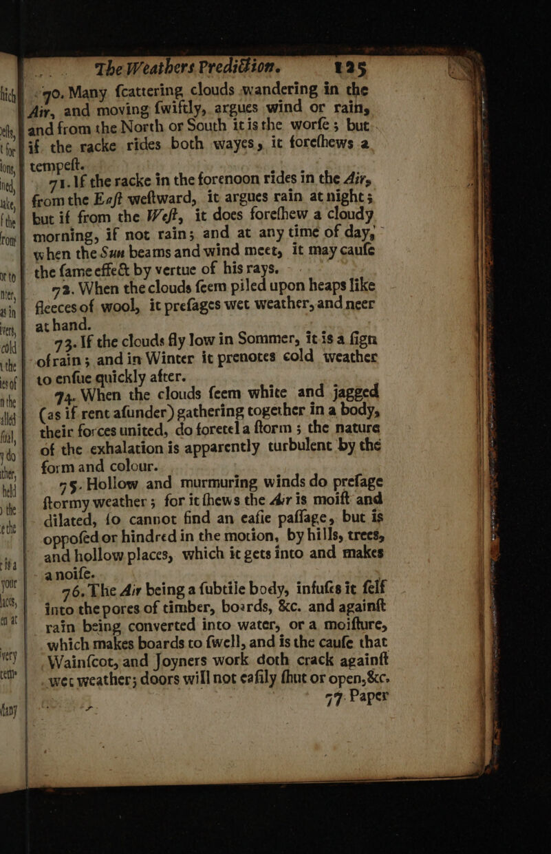 1. 1£ the racke in the forenoon rides in the Airs when the Sux beams and wind meet, it may caufe 73. When the clouds feem piled upon heaps like 73. If the clouds fly low in Sommer, itis a fign 44. When the clouds feem white and jagged their forces united, do foretel a ftorm ; the nature of the exhalation is apparently turbulent by the form and colour. “5-Hollow and murmuring winds do prefage ftormy weather ; for icfhews the Ar is moift and dilated, {o cannot find an eafie paflage, but is oppofedor hindred in the motion, by hills, trees, and hollow places, which ic gets into and makes anoife. , 76. The Air being a fubtile body, infufes ic felf into the pores of timber, boards, &amp;c. and againft rain being converted into water, or a moifture, which makes boards to {well, and is the caufe that Wainfcot, and Joyners work doth crack againft wet weather; doors will not eafily fhut or open, &amp;c- 47: Paper