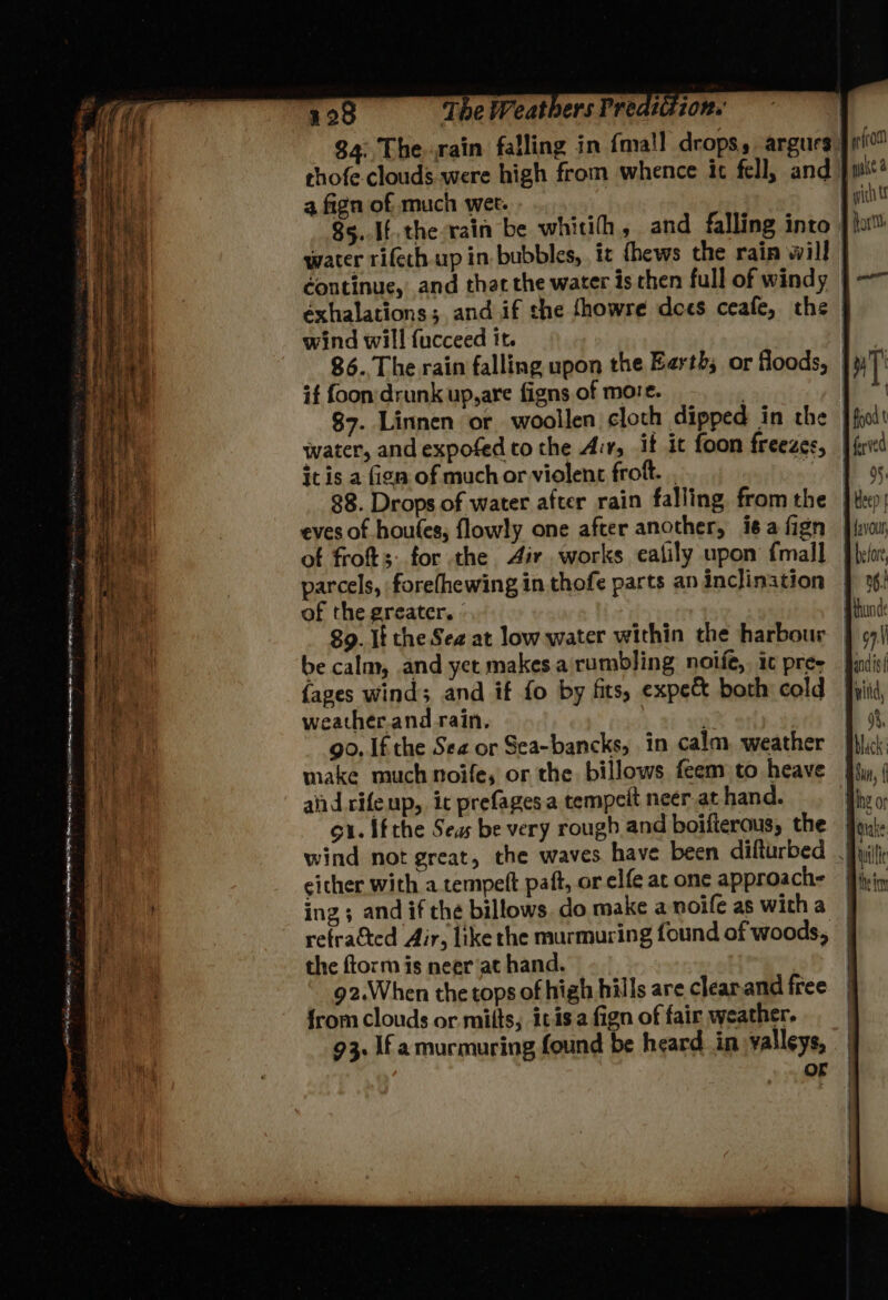 $4: Therain falling in {mall drops, argurs. chofe clouds were high from whence it fell, and | a fign of much wet. 8s.[t.the rain be whitih, and falling into |! water rifeth.up in. bubbles, it fhews the rain will | ¢ontinue, and thar the water is chen full of windy | éxhalations; and if the fhowre dees ceafe, the wind will fucceed it. 86. The rain falling upon the Earth; or floods, | it foon'drunk up, are figns of more. | 87. Linnen or woollen cloth dipped in the water, and expofed to the Arr, it it foon freezes, | food t ferved it is a fign of much or violent frokt. . 9. 88. Drops of water after rain falling fromthe }tep hike eves of houtes, flowly one after another, i¢afign }hvam Bi ett of frot;: for the Air. works ealily upon {mall }he/r, parcels, forefhewing in thofe parts an inclination of the greater. - ie) 89. If the Sea at low water within the harbour GS be calm, and yet makes a rumbling noife, ic pre qd {apes wind; and if fo by fits, expec both cold weather.and rain. : IE gh go. If the See or Sea-bancks, in calm, weather Hoe make much noife, or the billows feem to heave Cat aiid rifeup, it prefagesa tempelt neer at hand. gu. ifthe Seas be very rough and boifteraus, the jiu, iy wind not great, the waves have been difturbed fyi | cicher with a tempett paft, or elfe at one approach= = fivin ing ; and if the billows. do make a noife as with a | j refracted Air, like rhe murmuring found of woods, | Pas the ftorm is neer at hand. | haa g2.When the tops of high hills are clearand free. | i from clouds or mits; itisafign of fair weather. 93. If amurmuring found be heard in valleys, _| OF | | | . pe SEES prey ror 5 ‘ —— A ene, RAE Sg NPWS IE ap OE SEES Date eS 5 ann em popes ih ea GLE Ie v-* PSA oe > on © n + = . 4 e — é i = Sa i aaa TS = : of: a. ee