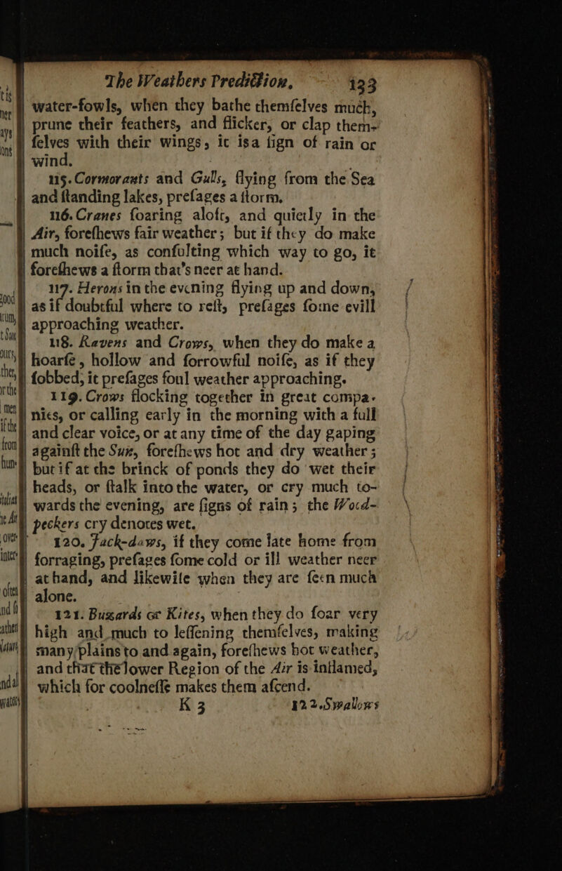 water-fowls, when they bathe themfelves much, prune their feathers, and flicker, or clap them- | felves with their wings, ic isa fign of rain of | wind, 7 | 15.Cormorazts and Gulls, flying from the Sea _ and ftanding lakes, prefages a ftorm. | 16.Cranes foaring aloft, and quietly in the | Air, forefhews fair weather; but if they do make much noife, as confulting which way to go, it | forethews a ftorm that’s neer at hand. | 117. Herons in the evcning flying up and down, | as if doubrful where to reft, prefages fome evill | approaching weather. | 8. Ravens and Crows, when they do make a ‘§) hoarfe, hollow and forrowful noife, as if they | fobbed; it prefages foul weather approaching. 119. Crows flocking together In great compa- | nics, or calling early in the morning with a full ) and clear voice, or at any time of the day gaping | againft the Sux, forefhews hot and dry weather ; _butif'at che brinck of ponds they do wet their | heads, or ftalk intothe water, or cry much to- '}) wards the’ evening, are figns of rain; the Wocd- | peckers cry denotes wet. 920. Fack-daws, if they come late home from | forraging, prefages fome cold or ill weather neer athand, and Jikewile when they are fecn muca alone. 121. Bugzards or Kites, when they. do foar very | high and much to leffening themfelves, making | many/plains to and again, forefhews hot weather, |}, and that thélower Region of the Air is intlamed, | which for coolneffe makes them afcend. | | K 3 12.2.Swalows