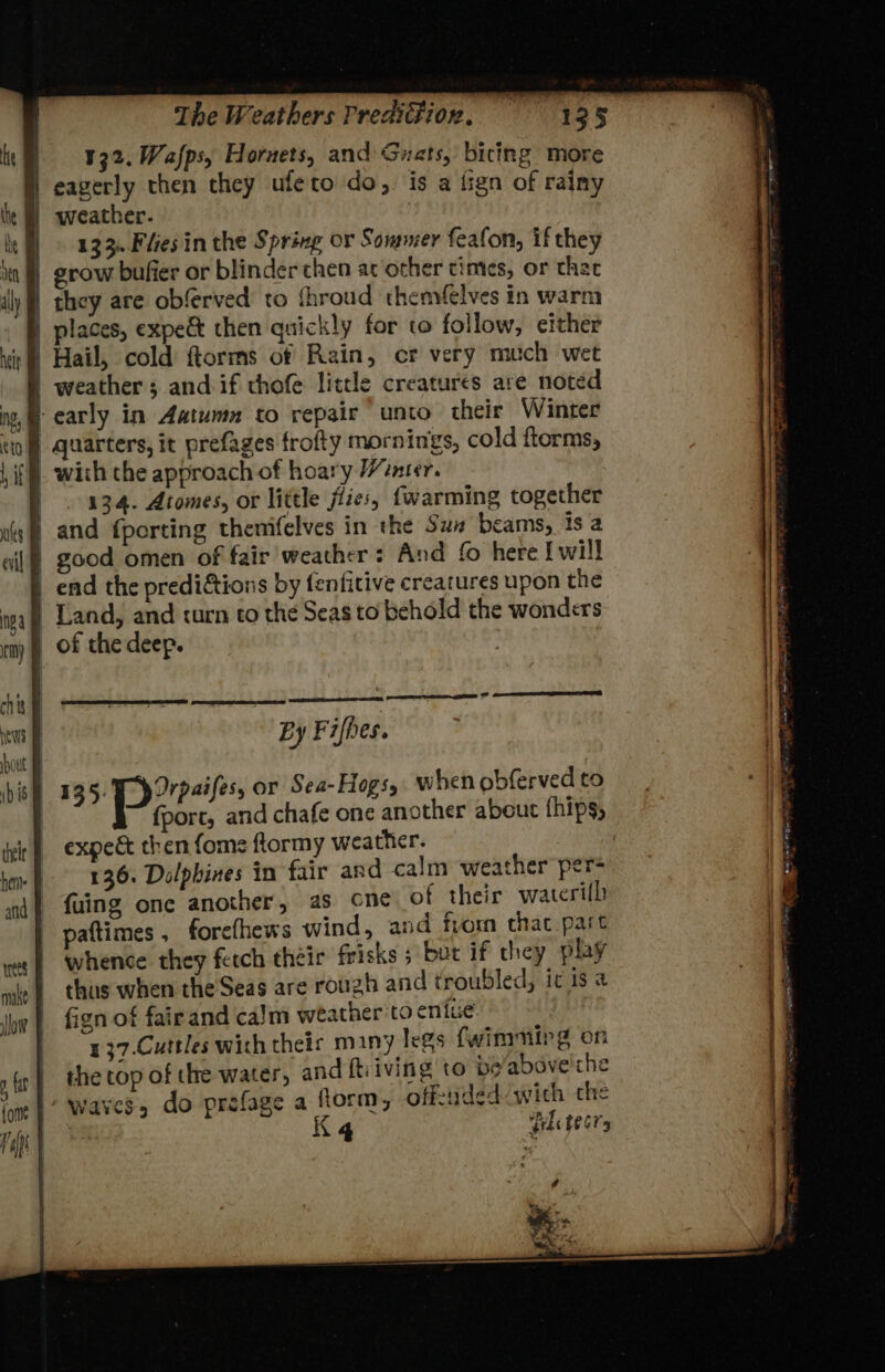 chit News Hout their hens The Weathers Predifion, 13 5 132. Wafps, Hornets, and Guats, bicing more eagerly then they ufeto do, is a tign of rainy weather. , HH © 323, Fhes inthe Spring or Sommer feafon, if they grow bufier or blinder chen at other times, or that | they are obferved to fhroud ‘themfelves in warm places, expe&amp; then quickly for to follow, either | Hail, cold ftorms of Rain, cr very much wet weather; and if thofe little creatures are noted | early in Aatumn to repair unto their Winter \ _ with the approach of hoary /cnter. 134. Atomes, or little flies, {warming together and {porting themifelves in the Sux beams, 1s a | good omen of fair’ weather: And fo here I will | end the prediétions by fenfitive creatures upon the | Land, and curn to the Seas to behold the wonders of the deep. } j ; | { } i By Fifhes. sci a hac or Sea-Hogs,. when obferved to fport, and chafe one another about thips, expedt then {ome ftormy weather. 136. Dolphines in fair and calm weather per= fuing one another, as cne of their waterilh pattimes , forefhews wind, and from chat part whence they fetch their frisks 5 but if they play chus when the Seas are rough and troubled, ic is a fign of fairand ca)m weather to eniue. 137.Cuttles with theis m1ny legs fwimminrg on the top of the water, and ftiiving to po'above'the waves, do prefage a ftorm, offcided with the Pil te67