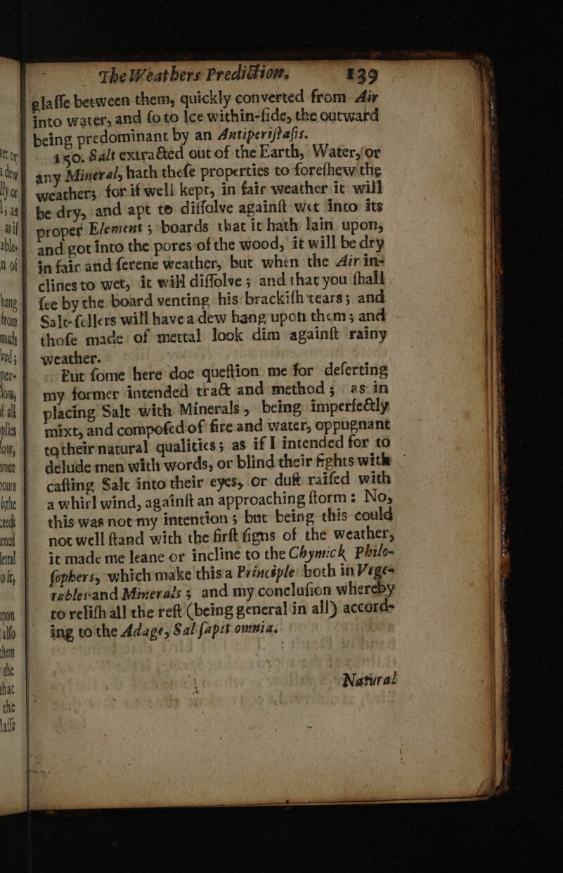 tore. ago, Salt extra&amp;ted out of the Earth, Water,for | any Mineral, hath thefe properties to forefhew the ho} weathers. for if well kept, in fair weather ic will ia) be dry, and apt to diffolve againft wet into its rned Olt, hent ‘the hat The Weatbers Predidfiow, 439 between them, quickly converted from Air | Gnto water, and foto Ice within-fide, the outward | being predominant by an Antiperifafis. proper E/ement 5 boards that it hath lain upon, and got into the pores of the wood, it will be dry in fair andferene weather, but when the dir in- clines to wet, it will diffolve ; and that you hall {ce by the board venting his: brackifh tears; and Sale-{ellers will havea dew bang upoh them; and thofe made of mettal look dim againft rainy weather. Put fome here doe queftion me for deferting my former intended tra&amp; and method; as.in placing Salt with Minerals, being imperfe&amp;ly mixt, and compofed of ‘fire and water, oppugnant i tatheir natural qualicies; as if I intended for to : | delude men with words, or blind their fights with _ | cafling Salt into their cycs, Or du&amp; raifed with | awhirl wind, againft an approaching ftorm : No, | this was not my intention ; but being this could | noc well ftand with the firft figns of the weather, | it made me leane or incline to the Chymick Philo fophers, which make this a Princsple both in Veges | tablesand Minerals 3 and my conclufion whereby | torelith all the reft (being general in all) accords ing tothe Adage, Sal fapit omnia. : Natural