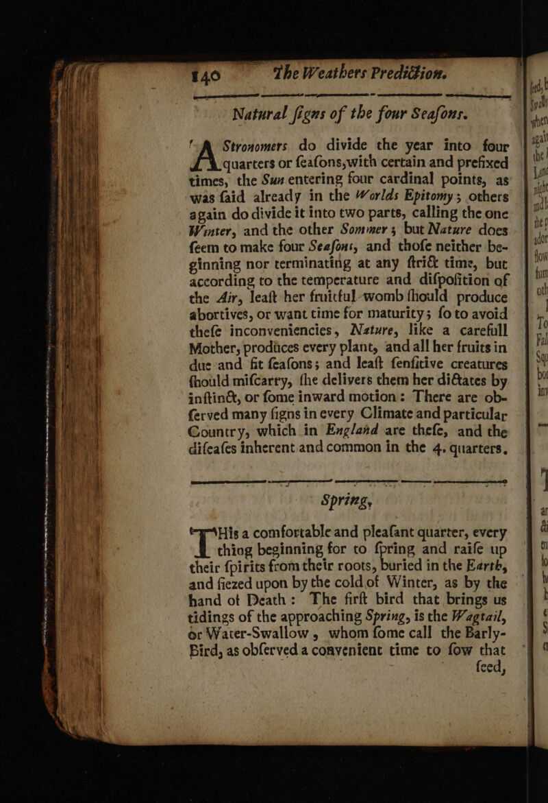 obey ee’ ms 4 ex a - a 140 ‘The Weathers Prediction. OT EE, Sa ee Natural figns of the four Seafons. f&amp; Stronomers do divide the year into four quarters or feafons,with certain and prefixed times, the Su# entering four cardinal points, as was faid already in the Worlds Epitomy; others again do divide it into two parts, calling the one Winter, andthe other Sommer; but Nature does feem to make four Sezfons, and thofe neither be- ginning nor terminating at any ftri&amp; time, but according to the temperature and difpofition of the Air, leaft her fruitful~womb fhould produce abortives, or want time for maturity; fo to avoid thefe inconveniencies, Nature, like a carefull Mother, prodiices every plant, and all her fruits in due and fit feafons; and leaft fenfitive creatures fhould mifcarry, fhe delivers them her di&amp;ates by inftin&amp;t, or fome inward motion: There are ob- ferved many figns in every Climate and particular Country, which in Exgland are thefe, and the difeafes inherent and common in the 4. quarters. Qn eee Spring, His a comfortable and pleafant quarter, every thiog beginning for to. fpring and raife up their {pirits from their roots, buried inthe Kerth, — and fiezed upon by the cold of Winter, as by the | hand ot Death: The firft bird that brings us tidings of the approaching Spring, is the Wagtail, or Water-Swallow , whom fome call the Barly- Bird, as obferved a convenient time to fow that : | feed,