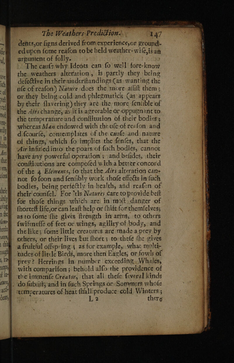 1 cimatu bess =. dents,or figns derived from experience,or ground edupon {ome reafon to be held weather- wile,is an argunient of folly. | The caufe why Ideots can fo’ well’ fore-know the. weathers alteration, is partly they being defe&amp;tive in theirainderftandings (as: wanting the nfe of reafon) Nature does the more. aflift them ; or they being cold and phlegmatick (as appears by their {lavering) they are the more fentible of the 4ér's change, as\it is agreeable or oppugnant to the temperature and:conftitution of their bodies; whereas Man endowed with theufle-of reafon an difcourfe, conremplates of the cauf and nature of things, which fo implies the fenfes, that the Air infuled into the poars of fuch bodies, cannot have any powerful operation ; and befides, their confticutions are compofed witha better concord of the 4 Elements, fo that the Airs alteration cans not fo foon and fenfibly work thofe effects in fuch bodies, being perfe&amp;ly in health, and reafon of their'counfel. For tis Natures care to provide belt for thofe things which are. in molt; danger of fhorteft life,or can leaft help or fhitt for thenifelves; astofome {he gives ftrength im arms, to others {wiftneffe of feet or wings, agilicy.of body, and thelike; fome little creatures are made.a prey by others, or their lives but fhort; torthefe {he gives a fruitful offspring 5 as for example, what molti- tudes of litcle Birds, more then Eagles, or fowls of prey? Herrings im number exceeding, Whales, with comparifon; behold alfo the providence of the immenfe Creator, that all thefe feveral kinds _ do fubsithand in fuch Springs or: Sommers whofe temperatures of heat fhalliproduce cold Winters:; L.2 there