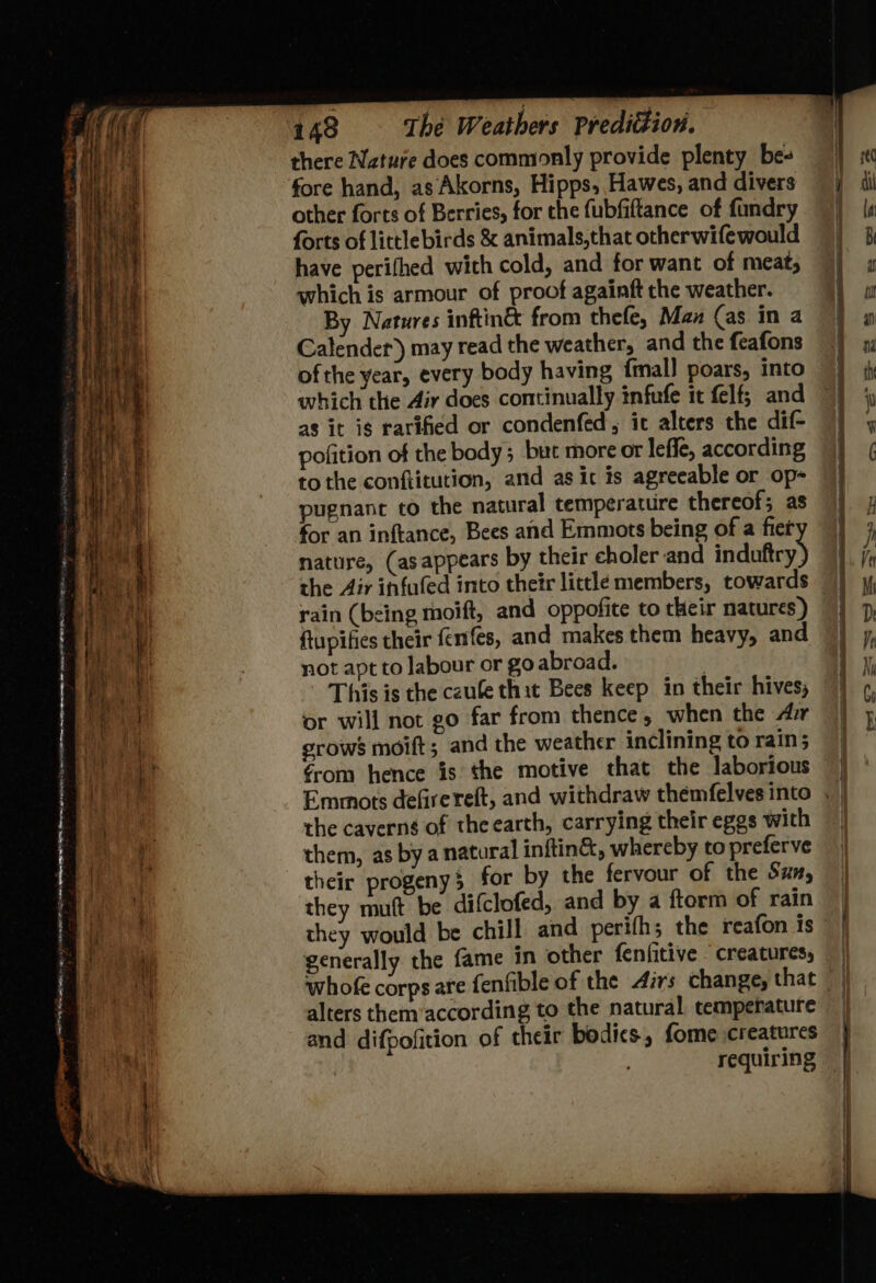 = SSS x * ats See ee SS = ar ae = es = *. JOE 148 The Weathers Predittion. there Nature does commonly provide plenty be- fore hand, as Akorns, Hipps, Hawes, and divers other forts of Berries, for the fubfiftance of fandry forts of littlebirds &amp; animals,that otherwifewould have perifhed with cold, and for want of meat; which is armour of proof againft che weather. By Natures inftin® from thefe, Man (as in a Calender) may read the weather, and the feafons ofthe year, every body having {mall poars, into which the Air does continually infufe it felf; and as it is rarified or condenfed, it alters the dif- pofition of the body; but more or leffe, according to the conftitution, and as ic is agreeable or op- pugnanc co the natural temperature thereof; as for an inftance, Bees and Emmots being of a fier nature, (asappears by their choler and induftry the Air infufed into their little members, towards rain (being moift, and oppofite to their natures ) ftupifies their fenifes, and makes them heavy, and not apt to labour or go abroad. . This is the czule thit Bees keep in their hives, or will not go far from thence, when the Arr grows moift; and the weather inclining to rain; €rom hence is the motive that the laborious ease nics imran RN PES: = $2 Diet) Go ee = a ste the caverng of theearth, carrying their eggs with them, as by a natural inftin®, whereby to preferve their progeny} for by the fervour of the Sza, they muft be difclofed, and by a ftorm of rain they would be chill and perifh; the reafon is © | generally the fame in other fenfitive creatures, whofe corpsare fenfible of the Airs change, that | | alters them according to the natural temperature | and difpofition of their bodics, fome creatures requiring