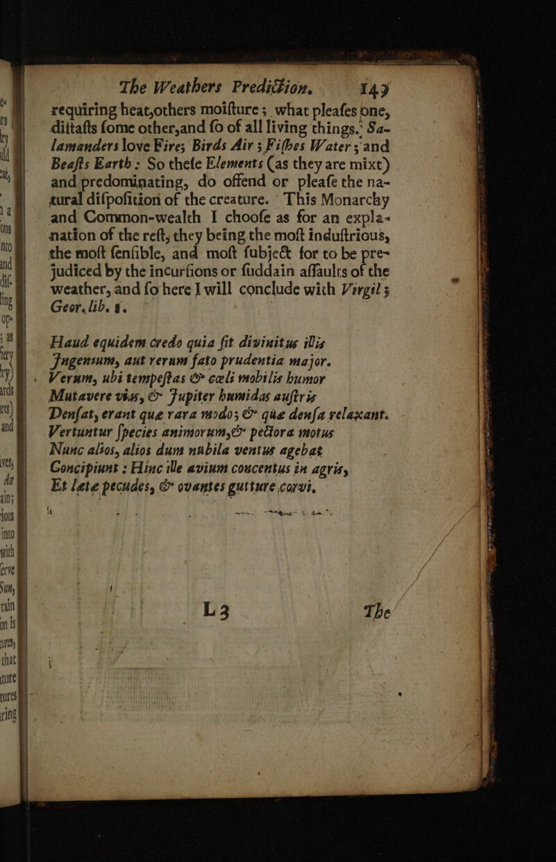 =e The Weathers Prediction. 149 requiring heat,others moifture ; what pleafes one, dittafts {ome other,and {0 of all living things.’ Sa- lamanders love Fire; Birds Air ; Fifbes Water; and Beafts Earth : So thele Elements (as they are mixt) and predominating, do offend or pleafe the na- tural difpofition of the creature. This Monarchy ring 4) and Common-wealth I choofe as for an expla- it) nation of the reft, they being the moft induftrious, nto | the moft fenfible, and moft fubje&amp; for to be pre= ‘ | judiced by the incurfions or fuddain affaults of the : | weather, and fohere I will conclude with Varga ; ‘ | Geor.lib. 4. F | Haud equidem credo quia fit diviuitus ilis . ‘ | Fugentum, aut reram fato prudentia major. n) S|. Verum, ubitempeftas &amp; cali mobilis humor (h) — Mutavere vias, &amp; Fupiter humidas auftris | ) I) Denfat, erant que vara modo; &amp; gue denfa velaxant. | atl) Vertuntur fpecies animorum,&amp; pectora motus ) Nunc alsos, alios dum nubila ventus agebat | )) — Goncipiunt : Hinc ile avium coucentus in agris, | = 5 6 Et lete pecudes, &amp; ovantes gutture corvi, a | | ios “ ae ¥ seen si Sina” 0) da into with erve I vay ( 1 at \ ae, The s' Ms} | that ee} tute Bi res :