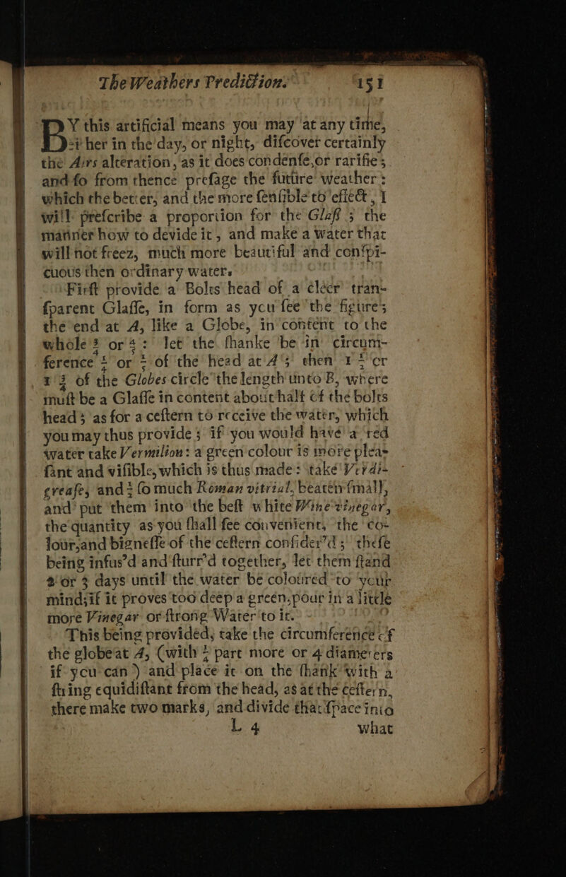 Y this artificial means you may ‘at any time, *ither in the’day, or night, difcover certainly the Airs alteration, as it does condenfe,or rarifie ; and fo from thence prefage the futtire Weather: which the better, and the more fenffble'to 'efiet, 1 wi'l prefcribe a proporiion for the Glef 5 the mariner how to devide it, and make a water thar will not freez, much more beautiful and con{pi- cuous then ordinary waters Firft provide a Bolrs head of a cléer’ tran- {parent Glaffe, in form as ycu fee the figures the end at A, like a Glebe, in content to the whole’? or 4: Jet the fhanke ‘be in’ circum- ference £ or = of ‘the head at 45 then 1 > cr 13 of the Globes circlethe length unto B, where muft be a Glaffe in content about halt cf the bolrs head ; as for a ceftern to receive the water, which you may thus provide; if you would havé' a ‘red water take Vermilion: a green colour is more pleas fant and vifible, which is thus made: itake'Verdi- eveafe, and fo much Roman vitrial, beactivfmal), and’ put ‘them into ‘the beft white Minevineg or, the quantity as-you fhall fee convenient, the ¢o- Jour.and bigneffle of the ceftern confider?’d ;' thefe being infas’d and'fturr’d together, let them ftand 2 or 3 days until the water be colotired*to ‘your mind;if ic proves too deep a green, pour in a little more Vinegar or {trong Water to ic. This being provided, take the circumference cf the globe'at 4, Cwith 7 part more or 4 diamerers fring equidiftane from the head, as at the cefter n, there make two marks, and divide tha: {pace inio L 4 What