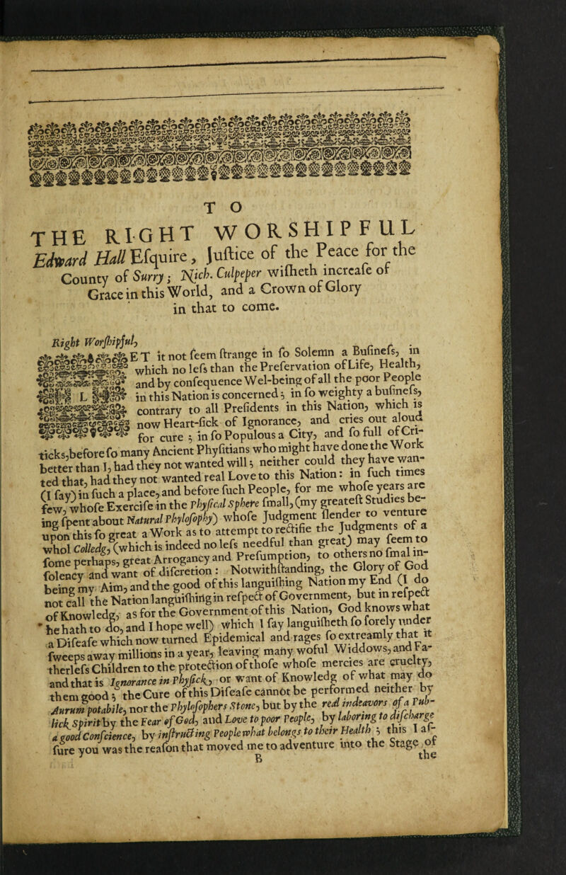 THE right worshipful Echard H^//Efquire, juftice of the Peace for the County of Surry; wiflieth mcreafe of Grace in this World, and a Crown ofGlory in that to come. Right Worpiipjuty r,r /- u it not (eem ftrange in fo Solemn a Bulinels, m ofl.ife. Health, at*fyrj 1 It not icciii tciaiig,v. ---- r^ 1 U which nolefsthan the Prefervation of Life^ Health; ^ and by confequence Wel-being of all the poor People in this Nation is concerned 5 in fo weighty a butmels, contrary to all Prefidents in this Nation, which is now Heart-lick of Ignorance, and cries out aloud fQf ■ in fo Populous a City, and fo rull Cri- ticks before fo many Ancient Phy fitians who might have done the Work l«t« thah, had they not wanted wilU neither could they have wan¬ ted that, had they not wanted real Love to this Nation: m fuch times f I fav') in fuch a place, and before fuch People, for me whofe years few, whofe Exercife in the rhj^cd Sphere fmall,(my greateft Stuaies b L fpent about Mural Thylefophy) whofe ‘ /Xments of a unon^is fo great a Work as to attempt to reftifie the Judgments ot a whol Coi/£d?,^Cwhich is indeed no lefs needful than greatj «lay ^ whol tow^J^Aw Prefumption, to others no fmalm- : NotwithSanding, the Glory of G d beSy Aim, and the good of this languilhing Nation my End (I do not c^all the Nation languilhirigin refpeft of GovernmeM, but in refpeft nfKnowledg, aS for the Government of this Nation, God knows what * hehath to Jo, and I hope well) which 1 fay languilheth fo forely under a Wcafe which now turned Epidemical and rages foextreamly that tt (weeps away millions in a year, leaving matiy woful Widdows,and Fa- therlefs Children to the protedion of thofe whofe mercies are cruelty, andS^^^^^ of what tnay do them good the Cure ofthisDifeafe cannot be performed neither b> Aurnm^otahiky nor the Thylofiphers Stoncy but by the ' lick SpirithY the Fearfif Gedy aild Love to poor Veophy by laboring to difcharg a POodConfciencey bv inftruBing People rvhat belongs to their Healthy this 1 a^- fure you was the reafon that moved me to adventure into the Stage^ot
