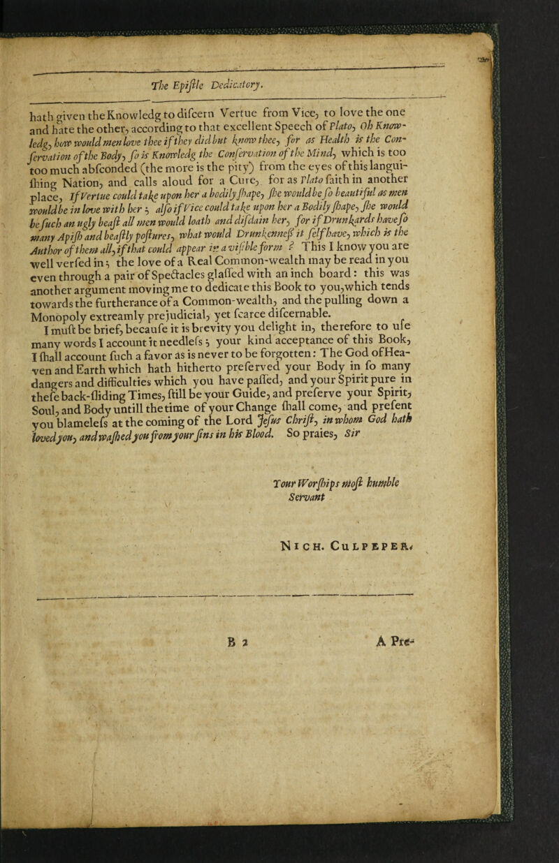 hath given the Knowledg to difeern Vertue fromVice^ to love the one and hate the other, according to that excellent Speech of PlatOj oh Know- led^jhow would menlove thee if they didbut kfmvthecj fir as Health is the Con- fixation of the Bodjj fi is Knowledg the Confervation of the Mind:, which is too too much abfeonded (the more is the pity) from the eyes of this langui- fiiing Nation, and calls aloud for a Cure, for as faith in another place, if Ferine could takg upon her u bodily fiapej fie wouldbefi beautiful as men wouldbe in love with her ^ alfo if Vice could take upon her a Bodily fijape^ fie would hefuch an ugly beaji all men would loath and difdain her^ for if Drunkards havefi many Apifi and beaftlypofturesj what would Drunkennef it felfhavcjwhich is the Author of them allfifthat could appear ir. a vifbleform ^ This I know you are ■well verfed in, the love of a Real Common-wealth may be read in you even through a pair of Spedaclesglaffed with an inch board: this was another argument moving me to dedicate this Book to you,which tends towards the furtherance of a Common-wealth, and the pulling down a Monopoly extreamly prejudicial, yet fcarce difcernable. I muft be brief, becaufe it is brevity you delight in, therefore to uie many words I account it needlefs ^ your kind acceptance of this Book, I (hail account fuch a favor as is never to be forgotten: The God ofHea- ven and Earth which hath hitherto preferved your Body in fo many dangers and difficulties which you havepaffed, and your Spirit pure m thefeback-fliding Times, fill be your Guide, and preferve your Spirit, Soul, and Body untill the time of your Change (hall come, and prefent youblamelefs at the coming of the Lord fifus Chriftj in whom God hath lovedyouy and wafiedyou fromyour fins in his Blood. So praies, Sir TourWorfdips ntof humble Servant Nich. Culpeper* N