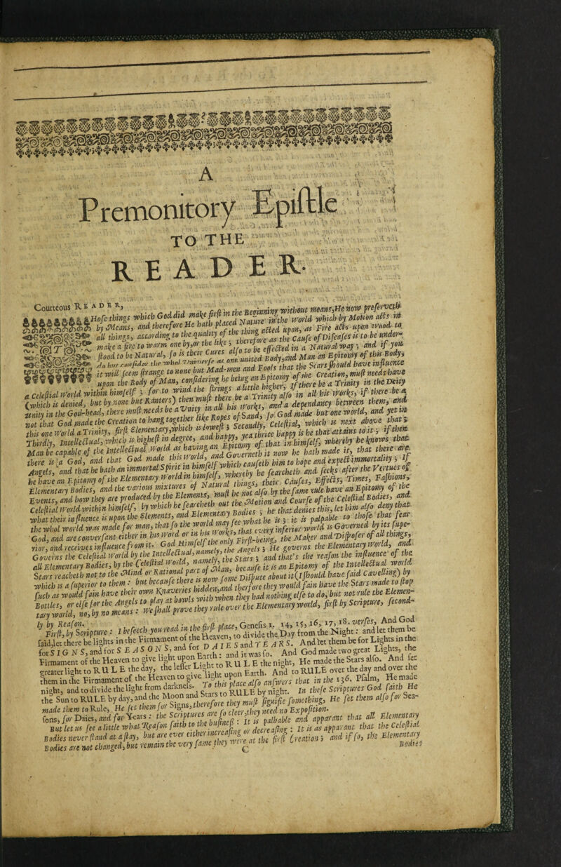A T7 P renionitor^^; ^ T0;'THE • R E A D E E :>i ) \ X . Courteous Reader, wrffcowt «ow prefermh^ A ft A ft ft aAA ^ ^ofc things which Goddtd make pelt - . -. ^ ^ which by Motion aSts irt b\ meals, <^ndth^cforenehath^ ds upon ^ood^ta i ^ewrri^Kg to the ^'^^ ^ty of J caafe ofVifeafes is to be mdor^^ ^?<S1 ^ owe ^>0': the like > J effected in a Platurd way -, and if you flood to be Platural, fo is their Cures an Epitomy of this Body, hi/j-roMpdev the TJni-Tierfi’ a vnnUth^t the ‘^ca'fs (hould have influencc It will (ecm frange to none but Mod-men and Pools thatth ^ creation, mu(i needs have i Body of Man,cofdering he^^ a Cekfiaimrld within hmielf > for to he a Trinity alfo in all his'Works, if there be ^ XwS is denied, l>tit by none but Ranters) miiy in the God-head, there tnufl needs be J l IJd, h- G od made bufone world, and yet in not that God made the creation to hangtogederlike^ secondly, Celefiid, which is next above that» this one World a Trinity, firf ^ Effient ary,which « happy is he thaf attains to if, ifth^ Thirdly, Intelleltual, which is highefl in degree, and happy, y inhimfelf, whereby he knows, tbatt Man be^caU of the JntellecTual there is^a God, and that God % Anels, \nd that he bath an ]lrimortal Spin in ^ he have an Epitomy of the Elementary It orldinhmfclf^ ^ Fafhions» Elementary Bodies, ^^olthevariom mixtures of by the fame rule have an Epitomy of the Events, and how they are produced by ^^tmnts, mud ' ^Courfc ofthe Celefial Bodies, and Celeftial world within himfeih Bodies ; he that denies this, let hm alfo deny that what their influence is upon the Elements, and Elementa,yBodm^^^ ^ tbofe that fear the whol world was made for man, .^at every inferior world is Governed byits fupe- L, and arc converfanf either in ^SZl^Uhe Maker and T^iflofer of ad things, Yior,andrcceives influence from It. ^f^mfe^the yj the Elementary werld, and^ Governs the cdcfialworldby the mellea^^ that’s the reajonihe influence of the all Elementary bUus, by the ”7^,^ blZfl it k an Epitomy of the IntelleStud war d Stars reachelh not to the mind or fame Dispute about it(lJhoiild bavefaid Cavellmg)by %f,tlTcripture : I befecch you read u/y h-om thrNight^Slettbem be fai(l,let there be lights in the tirmament of tl Andkt them be for Lights in the forSiG NS,andforS EAS ONS and Godmadetwogreat Lights the Litmament of the Heaven to give P _ j. ^ night. He made the Stars alfo* ti meaterlieht to R U L E the day, the leflci Light to K u ^ t, and over the them in the Eirmamentof anfwers that in the 156, Pfalm, Hernaac night, and to divide the light from daikne s- RULE by ni^^ht. In thefe Scriptures God faith He the Sunto RULE by day, and the Moon and RJIL He fet them alfo for Sea- made them toRule, He fet them for ^ Sf fons,/bvDaies, owei/or'i^^eats; the Sciiptiirc f • ■ ^^ib^ble and apparant that all Elemcnta,y But let us fee alittlewhatTlcafon faith tot )e [ A' u is as apparant that theCclefltal Bodies are not changed, but remain the very fame they n c^at p