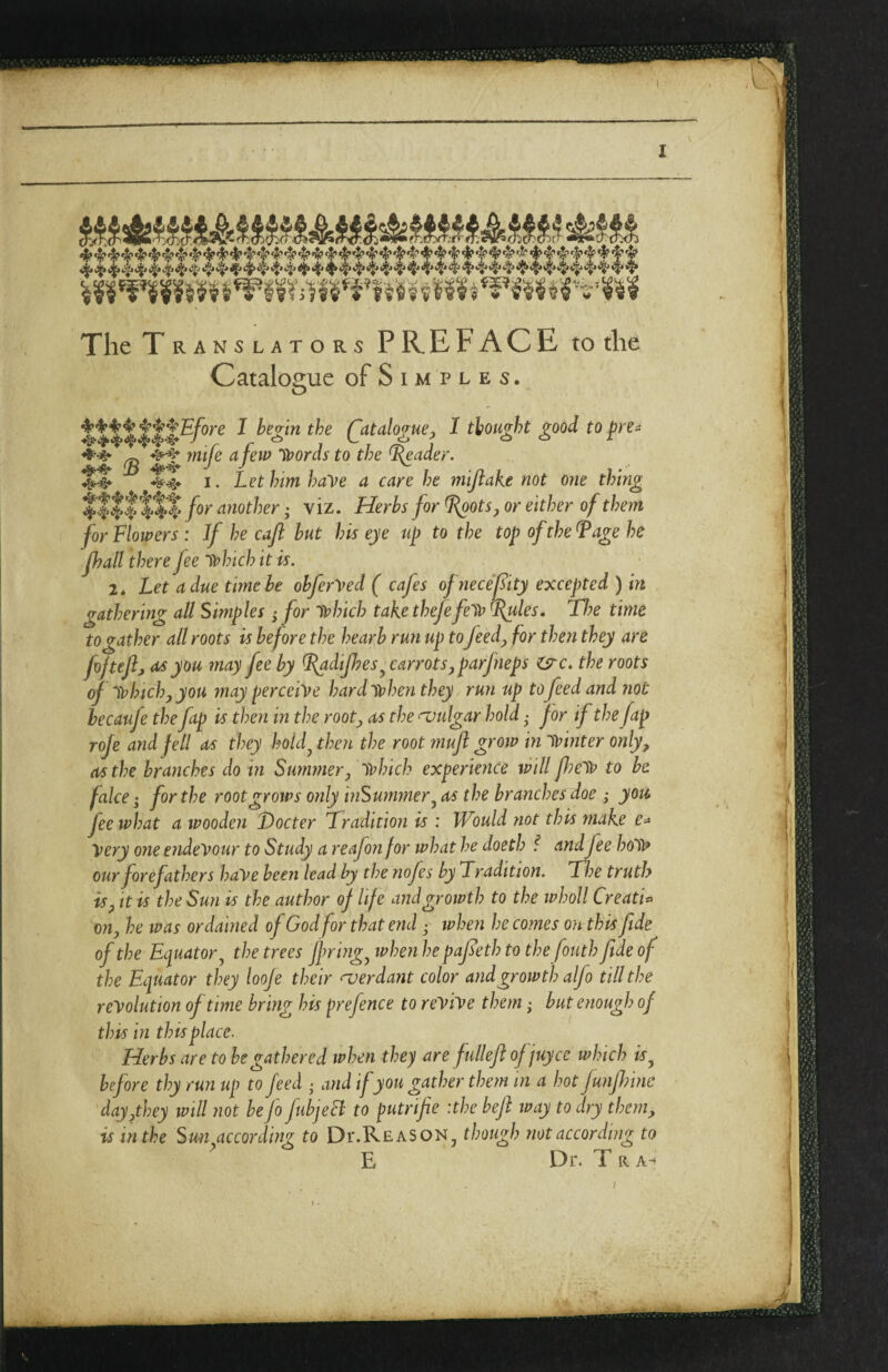 1 ^ ^ ^ ^ i3l;j ^ 4'4* ^ 4* ^'f’4* 4* ^ ^ ^ ^ ^ ^ 't'4*'f'^ ^ The Translators PREFACE to the Catalogue of S i m p l e s. I begin the Qatalogue, I thought good to |?re- afew Iffords to the ^ader. Let him have a care he mijlake not one thing t’.fllft$ another; viz. Herbs for L^oots^ or either of them for Flowers: If he caft but his eye up to the top of the ^age he Jhall there fee Tvhich it is. 2* Let a due time be obfer^ed ( cajes ofjiece’f ity excepted ) in gathering all Simples ,• for ivlnch take thefefe'tv ^les, Tlye time to gather all roots is before the hearb run up toJeedy for then they are fojtejlj as you may fee by ^dipes^ carrotsyparfneps isrc. the roots of Tvhtchjyou may perceive hard when they run up to feed and Jiot hecaufe the ftp is then in the rooty as the vulgar hold • for if the fap roje and fell as they hoUf then the root muft groiv in winter onlyy as the branches do in Suminery which experience will fieW to be fake; for the root grows only inSurnmery as the branches doe ; you fee what a wooden Docter Tradition is : Would not this make e^ Very one endevour to Study a reafon for what he doeth / andfee hoW our forefathers haVe been lead by the nofes by Tradition. Toe truth isy It is the Sun is the author of life and growth to the whoU Creatk oily he IV as ordained of God for that end • ivhen he comes on this fide of the Eciuatory the trees ffringy when he pafieth to the fouth fide of the Ecpuator they looje their a)erdant color and growth alfo till the revolution of time bring his prefence to revive them; but enough of this in thisplace. Herbs are to he gathered when they are fullefi of juyce which is^ before thy run up to feed • and if you gather them in a hot Junfinne dayythey will not be Jo fibjeB to putrifie :the heft way to dry theniy is in the Suit according to Dt-Reason, though not according to E Dr. T R ^^^Efore mife '3 “4^^ I. /