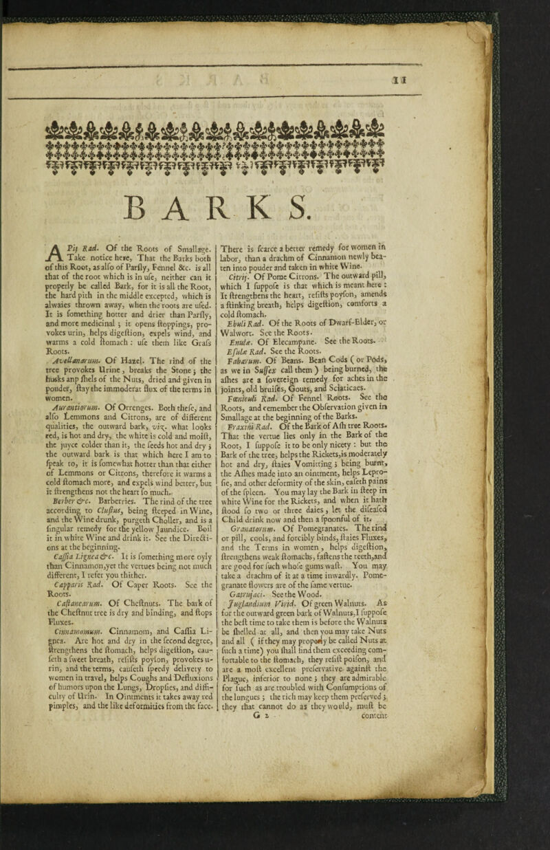 BARKS. APi/ Rad. Of the Roots of Smalla^e. Take notice hetc. That the Barks both of this Root, as alfo of Parfly, Fennel &c. is all that of the root which is in ufe, neither can it properly be called Bark, for it is all the Root, the hard pith in the middle excepted, v/hich is alwaies thrown away, when the roots arc ufed. It is fomething hotter and drier than Parfly, and more medicinal •, it opens ftoppings, pro¬ vokes urin, helps digeftion, expels wind, and warms a cold llomach ; ufe them like Grafs Roots. AvtUantrnm. Of Hazel. The rind of the tree provokes Urine, breaks the Stone j the husks anp fhels of the Nuts, dried and given in pouder, flay the immoderat flux of the terms in women. Aurantiorum. Of Orrenges. Both thefe, and alfo Lemmons and Citrons, are of different qualities, the outward bark, vi\. what looks red, is hot and dry, the white is cold and moift, the juyee colder than it, the feeds hot and dry j the outward bark is that which here I am to fpeak to, it is fomewhat hotter than that cither of Lemmons or Citrons, therefore it warms a cold ftomach more, and expels wind better, but it ftrengthens not the heart fo much. Berber &c. Barberries. The rind of the tree according to Clufiws, being fteeped in Wine, and the Wine drunk, purgeth Choller, and is a lingular remedy for the yellow Jaundice. Boil it in white Wine and drink it. See the Direfti- ons at the beginning. Cajfia Lignea&c. It is fomething more oyly than Cinnamon,yet the vertucs being not much different, I refer you thither. Capparis Rad. Of Caper Roots. See the Roots. Caflancarum. Of Cheftnuts. The bark of the Cheftnut tree is dry and binding, and flops Fluxes. Cinnamomum. Cinnamom, and Caffia Li¬ gnea. Are hot and dry in the fecond degree, itrengthens the ftomach, helps digeftion, cau- feth a fweet breath, refifts poylon, provokes u- rin, and the terms, caufeth fpeedy delivety to women in travel, helps Coughs and Defluxions ofhumors upon the Lungs, Droplies, and diffi¬ culty of Urin. In Ointments it takes away red pimples, and the like deformities from the face. There is fcarce a better remedy for women in labor, than a drachm of Cinnamon newly bea¬ ten into pouder and taken in white W'ine. Citrij. Of Pome Citrons. The outward pill, which I fuppofc is that which is meant here : It ftrengthens the heart, refifts poyfon, amends a {linking breath, helps digeftion, comforts a cold ftomach. Ehuli Rad. Of the Roots of Dwarf-Elder, or Walwort. See the Roots. EntiU. Of Elecampane. See the Roots- See the Roots. Eabrerum. Of Beans. Bean Cods ( or Pods, as we in Suffex call them) being burned, the alhes are a fovercign remedy for aches in the joints, old bruifes. Gouts, and Sciaticaes. Eoenkidi Rad. Of Fennel Roots. See the Roots, and remember the Obfervation given in Smallage at the beginning of the Barks. Eraxini Rad. Of the Bark of A(h tree Roots- That the vertue lies only in the Bark of the Root, I fuppofc it to be only nicety ; but the Bark of the tree, helps the RicketSjis moderately hot and dry, ftaies Vomitting j being burnt, the Alhes made into an ointment, helps Lepro- fie, and other deformity of the skin, eafeth pains of the fpleen. You may lay the Bark in fteep in white Wine for the Rickets, and when it Hath flood fo two or three daies, let the difeafed Child drink now and then a fpoonful of it. Granatorum. Of Pomegranates. The rind or pill, cools, and forcibly binds, ftaies Fluxes, and the Terms in women, helps digeftion, ftrengthens weak ftomachs, faftensthe teeth,and ate good for fuch whoi'e gums waft. You may take a drachm of it at a time inwardly. Pome¬ granate flowers are of the fame vertue. Gaprujaci. Seethe Wood. Juglandium Find. Of green Walnuts. As for the outward green bark of Walnuts,! luppofe the bell time to take them is before the Walnuts be Ihelled at all, and then you mav take Nuts and all ( if they may propofty be called Nuts at fuch a time) you (hall find them exceeding com¬ fortable to the ftomach, they tefift poifon, and arc a moll excellent prefervative againft the Plague, inferior to none j they are admirable for fuch as are troubled with Confumptions of the lungues j the rich may keep them preferved j they chat cannot do as they would, niuft be G a conteitt