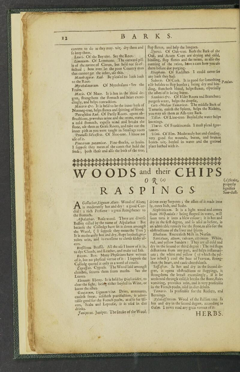 BARKS. content to do as they may* dry them and fo keep them. Lauri. Of the Bay tree. See the Root. Limomm- Of Lemmons. The outward pill is of the nature of Citron, but held not fo ef- feftual j how ever let the poor Country man that cannot get the other, ufe this. Memdragorx- Rod- Be pleafed to look back to the Root. Myrobalanmm. Of Myrobalans-See the Fruits. Macis. Of Mace. It Is hot in the third de¬ gree, ftrengthens the ftomach and heart excee¬ dingly, and helps conccAion. Macefis &c. It is held to be the inner bark of Nutmeg-tree, helps fluxes and fpitting of blood. TetroftlmRad. Of Parfly Roots, opens ob- ftruftions, provokes urine and the terms, warms a cold ftomach, expells wind and breaks the ftone, u(b them as Grafs Roots, and take out the inner pith as you were taught in Smallage roots Trunelli Silvefins. Of Sloe-trcc. I know no ufe of it. ‘Pinearum futamhhx. Pine-flrucks, or husks. I fuppofe they mean of the cones that hold the feeds; ^oth thofe and alfo the bark of the tree. flop fluxes, and help the lungucs. Of Oak-tree. Both the Bark of the Oak, and Acorn Cups are drying and cold, binding, flop fluxes and the terms, as alfo the running of the reins, have a care hoW you ufe them before due purging. Rhaphant. Of Radiflies. I could never fee any bark they had. Suberis. Of Cork. It is good for fomething elfe befides to flop bottles J being dry and bin¬ ding, ftancheth blood, helps fluxes, efpecially the afhes of it being burnt. Sambuci &c. Of Elder Roots and Branches i purgeth water, helps the dropfie. Core. >Medius Tamaricis. The middle Bark of Tamaris, eafeth the Spleen, helps the Rickets, you may ufe them as Afli-tree Bark. Tillde. Of Line-tree. Boyled,the water helps burnings. Thuris. Of Frankincenfe. I muft plead Ig«o- ramies. Vim. Of Elm. Moderately hot and clenfing, ! very good for wounds, burns, and broken bones. vi\. boyled in water and the greived place bathed with it. W O O D S CHIPS 0 RASPINGS {a)ScobSi properly fignifies Saw-duft. A GaJtochHs,Lignum Aloes. Wood of Aloesj is moderately hot and dry : a good Cor¬ dial : a rich Perfume : a great fttengthener to the Itomach. .Ajpalathus. Rofe-wood. There are diverfe Bullies called by the name of Afpalathus : But becaufe the Colledge have fet it down amongft the Wood, ( I fuppofe they mean the Tree ) It is moderately hot and dry, flops loofnefs,pro- vokes urin, and is excellent to clenfe filthy ul- ^^Brefiliurn. Braflil. All the ufe I know of it is, to dye Cloath, and Leather, and make red Ink. Buxus. Box. Many Phyfitians have written of it, but no phyfical vertue of it; I fuppofe the Colledg quoted it only as a word of courfe. Cyprejjus. Cyprefs. The Wood laid amongft cloathes, fecures them from moths. See the Lcsivcs* Ebenum-. Ebeny. It is held by Viofcoridcs, to deer the fight, beit% either boyled in Wine, or burnt the afhes. _ . GuujacHPti Dries, attenuates, catifeth fweat, refifteth putrifadion, is admi¬ rable good for the French poclrs, as alfo for Ul¬ cers, Scabs and Leprofic, it is tifed in diet Juniperus. Juniper. The fmoke of the Wood, drives away Serpents; the aftjes of it made into ly, cures Itch, and Scabs. Nephriticum. It is a light wood and comes from Hilpaniola : being fteeped in water, will foon turn it into a blew colour; it is hot and dry in the firft degree, and fo ufed as before, is an admirable remedy for the ftone,as alfo for the obftrudfions of the liver and fpleen. Rhodium. Encreafeth Milk in Nurfes. Santalum, album^ rubrum, ciirintim. White, red, and yellow Sanders: They arc all cold and dry in the fecond or third degree : The red flops defluxions from any part, and helps inflamati- ons j the white and yellow ( of which the yel¬ low is beft) cool the heat ofFeaveas, ftreng- then the heart, and caufe chcerfulnefs. Sajfafras. Is hot and dry in the fecond de¬ gree, it opens obftruftions or Hoppings, it ftrengthens the breaft exceedingly, if it be weakened through cold,it breaks the ftone,ftaies vomiting, provokes urin, and is very profitable in the French pocks, ufed in diet drinks. Tamaris. Is profitable for the Rickets, and Burnings. Xylobalfamum. Wood of the Ealfam tree. Is hoc and dry in the fecond degree, according to Galen. I never read any great vertucs of it. HERBS.