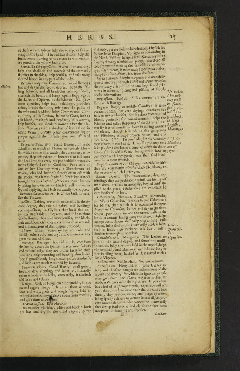 Galen. of the liver and fpleen, help the vertigo or fwim- ming inthe head. The red flay fiiixcs, help the immoderate flowing of the terms in womenjand are good in the yellow Jaundice. Bcncdilla Cdrpphyllata. Avens : hot and dry, help the chollick and rawnefs of the ftomach, flitches in the fides, help bruifes, and take away clotted blood in any part of the body. Betonica vulgaris. Common or wood Betonyj hot and dry in the fecond degree, helps the fal¬ ling ficknefs, and all headaches coming of cold, clenfeth the bread and lungs, opens ftoppings of the Liver and Spleen, as the Rickets, &c. pro¬ cures appetite, helps four bclchlngs, provokes urine, breaks the done, mitigates the pains of the reins and bladder, helps Cramps and Con- vulfions, refills Poyfon, helps the Gout, fuch as pifs blood, madnefs and headach, kills worms, help bruifes, and clenfeth women after their la¬ bor. You may take a drachm ofitatatime in white Wine, orrtliy other convenient liquor proper againfl the Difeafe you are affliiSed with. Betonica Pauli &c. Pauls Betony, or male Lluellin, to which ad Elatine or female Llucl- lin which comes afterwards j they are pretty tem¬ perate, flop defluxions of humors that fall from the head into the eyes, are profitable in wounds, helps filthy foul eating Cankers: Pena tells of one of her Country men, a Shentleman of IPales, who had her nofe almoft eaten off with the Pocks, yea it was fo pitiful fore it had almoft brought her to aLeproficj&hcr was cured by on¬ ly taking her own countryHerb Lluellin inward¬ ly, and applying the Herb outwardly to the place. Betonica Corenaria&c. Is Clove Gilliflowers. See the Flowers. Beilis. Daifies, are cold and moift in the fe- cond degree, they eafe all pains, and fwellin^s coming ofheatj in Clyfters they loofc the bel¬ ly, are profitaWein Feavers, and inflamations oftheftoncs, they take away bruifes, andblack- nefs and blewnefs: they are admirable in wounds and inflamations of the lungues or blood. Blitum. Elites. Some fay they are cold and moift, others cold and dry, none mention any great vertues of them. Borrags. Borrage : hot and moift, comforts the heart, cheers the fpirits, drives away fadnels and mclancholly, they arc rather laxative thah binding; help fwooning and heart-qualms,breed fpecial good bloody help confumptionsjmadnefs, and fuch as are much weakned by ficknefs. Bonus HenricKs. Good Henry, or all good; hot and dry, clenfing, and fcouring, inwardly taken it loofens the belly, outwardly, it clenfeth old fores and Ulcers. Bonyr. Oak of Jerufalem : hot and dry in the fecond degree, helps luch as arc fliort-winded, cuts and wafts grols and tough flegm, laid a- mongft cloaths theyr^elerve them from moths, and give them a fwcgpmel. Branca urfina. B&Vs-breech. Brionia &c. -Briony, white and black : both arc hot and dry in the third degree, purge violently, yet are held to be wholfom Phyfick for fuch as have Dropfies, Vertigo, or fwimmmg in the Htad, Falling- ficknefs &c. Certainly it is 8 feurvy, ftrong, troublcfom pni‘g6> there oic i to be tampered with by the unskilful > outwai ly in Oyntments,it takes away freckles,wrinkles, morphew, fears, fpots, &c. from the face. Birr fa palloris. Shepherds-purfe ; ismanftelt- ly cold and dry, though Label and Pena thought the contrary ; it is binding and feps hlood, the terms in women, fpiting and pifling of blood, cools inflamations. / bccaure Buglofum. Buglofs. * Its vertues arc the fame with Borrage. „ r • be franci~ Btigida. Bugle, or middle Comfry 5 is tern- perate for heat, but very drytn|, excellent for falls or inward bruifes, for it diltoives congealed p, blood, profitable for inward wounds, p/am Rickets and other ftoppings of the Liver; out- ^ ^ A wardly it is of wonderful force in curing wounds q , „ and ulcers, though feftered, as alfo gangreens ' » and Fiftulaes, it helps broken bones, ^d dif- locations. ( ° ) To conclude, let my Country (°) Or men eftcem it as a Jevvel. Inwardly you may take Mcmbci s it in ponder a drachm at a time or drink the deco- out of aionof it in white Wine, being made into an joynt. oyntment with hogs greafe, you fliall find it ad¬ mirable in green wounds. . Buphthalmum &c. Ox eye. IMathiolus laizh they are commonly ufed for black Hellebore, to the vertues of which I refer you. Buxus. Boxtree. Theleavesarehot, dry, and binding, they are profitable againft the bitings of mad dogs, both taken inwardly, boyled and ap¬ plied to the place, befides they are excellent to cure horfes of the bots. Calamintha, ^Montana, Palullris. Mountain, and Water Calamint. For the Water Calamint; fee Mints, than which it is accounted ftronger- Mountain Calamint, is hot and dry in the third degree, provokes urine and the terms, haftens the birth in women, brings away the after-birth,helps cramps, convulfions, difficulty of breathing, “ft*® worms, helps the leprofie j outwardly uled, it helps Galen. uch as holds their necks on one fide : half a ’Diofeori- drachm is enough at one time. des. Calendula &c. Marigolds. The Leaves .arc Hpuleim' hot in the fecond degree, and fomething moift, loofen the bellyjthc juyee held in the mouth,helps the toothach, and takes away any inflaination, or hot Iwelling being bathed with it mixed with a little V ineger. Callitricum. Maiden-hair. See Adianthum. Capyifolium. Honyfuckles : The Leaves are hot, and therfore naught for inflamations of the mouth and throat, for which the ignorant people often give them, and Galen was true in this, let modern Writers write their pleafure. If you chew but a leaf of it in your mouth, experince will tell you, that it is likelier to caafe than to cure a fore throat, they provoke urine, and purge by urine, bring fpeedy delivery to women in travail,yet pro¬ cure barrennels,and hinder conception ; outwardly they dry up foul ulcers, and clenlc the face ticm morphew, funburning and freckles. H i Cardim-