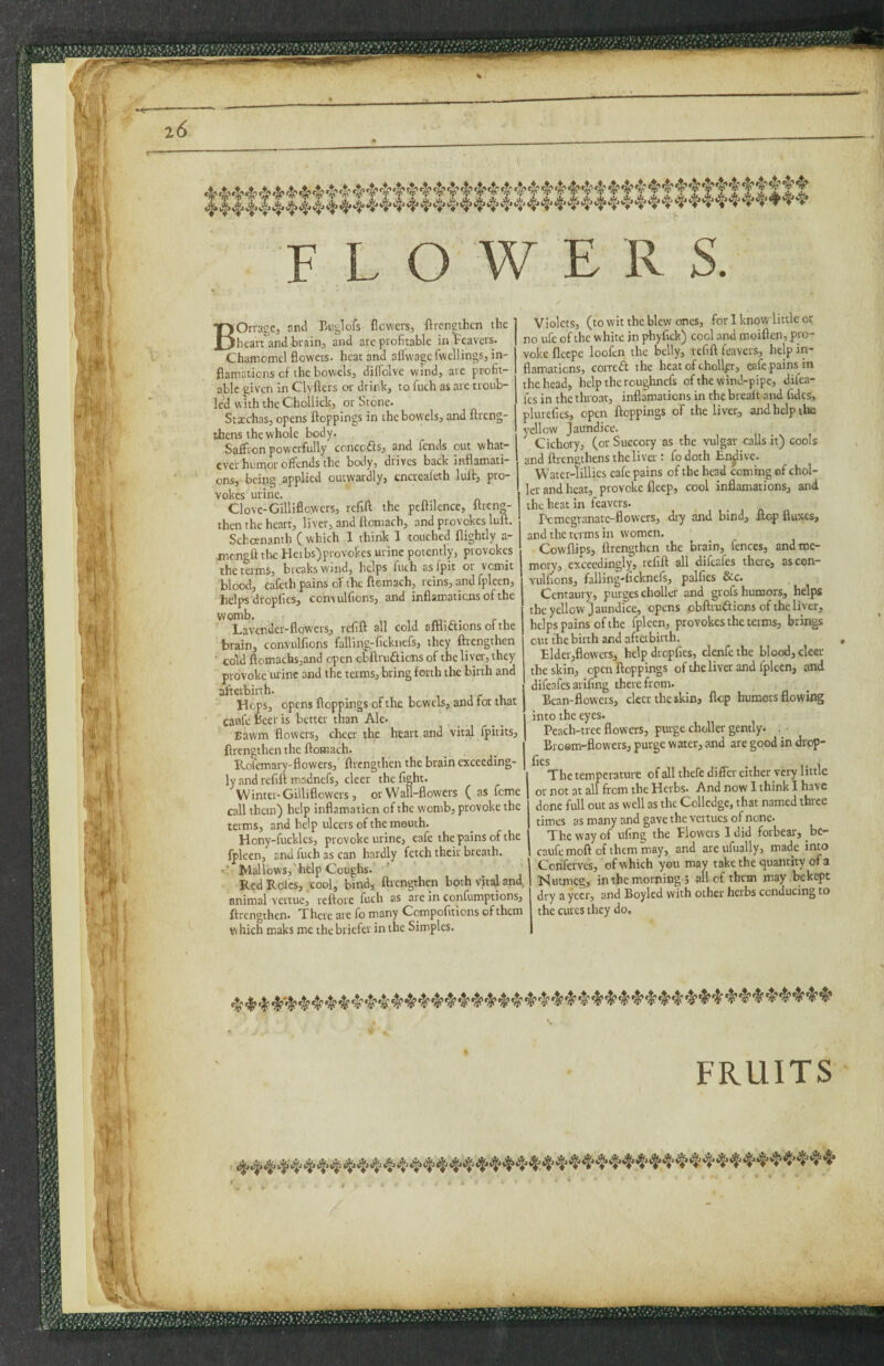 >-:V M FLOWERS. BOrrage, and Biiglofs flowers, flrengthen the heartland brain, and are profitable in Fcavers. Chamomcl flowers, heat and aflwage fwcllings, in- flamations of the bowels, diflblve wind, are profit¬ able given in Clyflers or drink, to finch as are troub¬ led with the Chollick, or Stone. Staeohas, opens ftoppings in the bowels, and ftreng- thens the whole body. Saffron powerfully concofts, and fiends out what¬ ever hunger offends the body, drives back iirflamati- ons, beipg applied outwardly, cncreafcth luflr, pro¬ vokes urine. Clove-Gilliflowers, refift the peflilence, Itrcn^- then the heart, liver, and ftcntach, and piovokes lult. Schoenanth C which 1 think 1 touched {lightly a- jnengft tlw: Heibs)provokes urine potently, provokes the terms, breaks wind, helps fiuch as fipit or vomit blood, cafieth pains of the {fcmach, reins, and fipleen, helps dropfics, comulfions, and inflamatiens of the womb. Lavender-flowers, refift all cold affliaions of the brain, convulfions falling-ficknefis, they ftrengthen ' cold lfomachs,and open obftrudfions of the liver, they provoke wine and the terms, bring forth the birth and afterbirth. , , j r i. Hops, opens ftoppings of the bowels, and for that caiifiebeeris better than Ale* Eawm flowers, cheer the heart and vital fipirits, ftrengthen the ftomach. Rofiemary-flowers, ftrengthen the brain exceeding¬ ly and refift madnefis, deer the fight. VVinter-Gilliflowers, or Wall-flowers ( as feme call them) help inflamaticn of the womb, provoke the terms, and help ulcers of the mouth. Hony-fuckles, provoke urine, eafie the pains of the fpleen, and fiuch as can hardly fetch their breath, d Mallows,'help Coughs. ' Red Roles, cool, bind, ftrengthm both vital and, animal vertue, reftore fiuch as are in confiumptions, ftrengthen. There are fio many Compofitions of them which maks me the briefer in the Simples. Violets, (to wit the blew ones, for 1 know little or no ufie of the white in phyfick) cool and moiften, pro¬ voke fleepe looficn the belly, refift feavers, help in¬ flamatiens, correft the heat of chollfr, eafie pains in the head, help the roughnefs of the wind-pipe, difiea- fics in the throat, inflamations in the breait and fidcs, plurefies, open ftoppings of the liver, and help the yellow Jaundice. Cichory, (or Succory as the vulgar calls it) cools and ftrengthens the liver: fio doth Endive. Watcr-lillies eafie pains of the head coming of chol- Icr and heat, provoke fleep, cool inflamations, and the heat in feavers. Pemegranate-flowers, dry and bind, ftop fluxes, and the terms in women. Cowflips, ftrengthen the brain, fences, and me¬ mory, exceedingly, refift all difeafes there, ascon- Yulfions, falling-ficknefs, palfies &c. Centaury, purges choller and grofs humors, helps the ydlow Jaundice, opens pbftruftions of the liver, helps pains of the fpleen, provokes the terms, brings out the birth and aftabirth. Elder,flowers, help dropfies, clenfethe blood, deer the skin, open ftoppings oftheliver and fpleen, and difeafesarifing therefrom. Bean-flowers, clccr the skin, flop humors flowing into the eyes. Peach-tree flowers, purge choller gently. . ^ Broem-flowers, purge water, and are good in drop- fies , The temperature of all thefie differ cither very little or not at all firem the Herbs. And now 1 think I have done full out as well as the Collcdgc, that named three times as many and gave the vevtucs of none. The way of ufing the Flowers I did forbear, be- caufemoft ofthemmay, and areufually, made into Conferves, of which you mav take the quantity of a Nutmeg, in the morning 5 all of them may bekept dry a yecr, and Boylcd with other herbs conducing to the cures they do. FRUITS