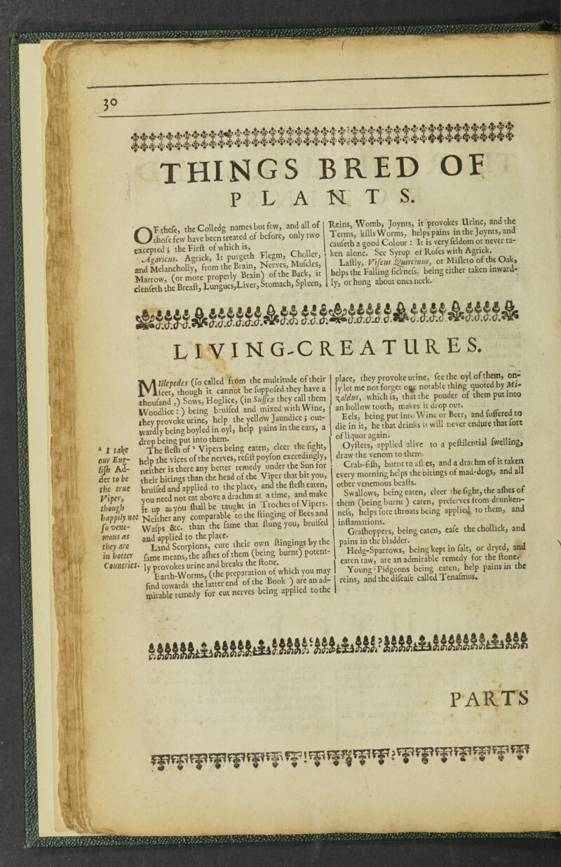 il . ■r 1 i things bred of PLANTS. OPthefe, theColledg names but few, and all of thofe few have been treated of before, only two excepted 5 the Firft of which is, Jgarkm. Agrick, It purgeth F egm, Choi er, andMelancholly, from the Bram, ^ems, Mufcle , Marrow, (or more properly Brain) of the Back, clenfcth the Breaft, Lungues,Liver, Stomach, Spleen, Reins, Womb, Joynts, it provokes Urine, and the Terms, kills Worms, helps pains in the Joynts, and caufeth a good Colour : It is very feldom or never ta- ken alone. Sec Syrup ei' Rofes with Agrick. Laftly, V'lfctis ^minm, or Mifleto ofthe Oak, helps the Falling ficknefs; being either taken inward¬ ly, or hung about ones neck. LIVING-CREATURES. “ I u\e our Eng- lijh Ad¬ der to be the me Viper^ though happily not fovene- wous us they are in hotter Countries» Millepedes (fo called from the multitude of their ieet, though it cannot be fuppofed they have a thoufand ,) Sows, Hoglice, (inSuJfcx they them IVoodlice:) being bruifed and mixed with Wine, they provoke urine, help the yellow Jaundice j out¬ wardly being boyled in oyl, help pains in the ears, a ^^Th'eflelfof * Vipers being eaten, deer the fight, help the vices of the nerves, refill poyfon exceedingly, neither is there any better remedy under the Sun for their bitings than the head of the Viper that bit you, bruifed and applied to the place, and the flelh eaten, vou need not eat above a drachm at a time, and make h up as you ftiallbe taught in Troches of Vipers. Neither any comparable to the flinging of Bees and Wafps &c. than the fame that flung you, bruifed ®“LSsct!pions,^'cii?e their own flingings by the fame means, the alhes of them (being burnt) potent ly provokes urine and breaks the ftone. ^ Lrth-Worms, (the preparation of which you may find towards the latter end ofthe Book ad¬ mirable remedy for cut nerves being applied to the place, they provoke urine, fee the oyl of them, on¬ ly let me not forget o^^c notable thing quoted by Mi~ \aldus-i which is, that the pouder of them put into an hollow tooth, makes it diop out. Eels, being put into Wine or Beer, and fuffered to die in it, he that drinks it will never endure that fore ofliquoragain. . , r n- Oyflers, applied alive to a peflilential Iwelling, draw the venom to them. Crab-fifli, burnt to all es, and a drachm of it taken every morning helps the bitings of mad-dogs, and all other venemous beads. Swallows, being eaten, deer the fight, the allies of them (being burnt) eaten, preleiyes from drunken- nefs, helps fore throats being applieii to them, and inflamations. .11-1 j Grafhoppers, being eaten, cafe the chollick, and pains in the bladder. _ Hedg-Sparrows, being kept in fait, or dryw, and eaten raw, are an admirable remedy for the flone.-^ Young'Pidgeons being eaten, help pains in the reins, and the difeafe called Tenafmus. .. r !■; ii, )i ■ • PARTS