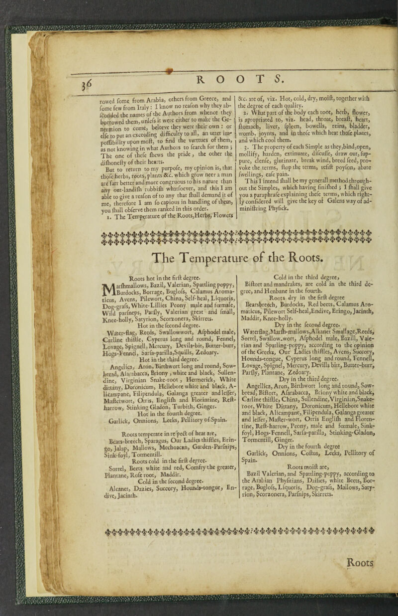 _ .. . 3^ R O O T 5. rowed fome from Arabia, others from Greece, and fome few from Italy: I know no reafon why they ab- /corided the names of the Authors from whence they borrowed them, unlefs it were either to mdte the Ge¬ neration to come, beleevetheywcre theu-own: or clfe to put an exceeding difficulty to all, an utter im- poffibilityuponmoft, to find the ve-rttues of them, as not knowing in what Authors to fearch for them j The one of thefe ffiews the pride, the other the diffionefty of their hearts. But to return to my purpofe, my opinion is, that thofe herbs, roots, plants &c. which grow ncer a man are farr better and more congruous to his nature than any out-landiffi rubbiffi whatfoevei, and this lam able to give a reafon of to any that ffiall demand it of me, therefore I am focapious in handling of them, you ffiall obferve them ranked in this order. I. The Temperature of the Roots,HerbSj Flowers &c. are of, viz. Hot, cold, dry, moift, together with the degree of each quality. a. What part of the body each root, herb, flower, is apropriated to, viz. head, throat, breaft, heart, ftomach, liver, fpleen, bowells, reins, bladder, womb, joynts, and in thofe which heat thofe places, and which cool them. 3. The property of each Simple as they,bind,open, mollify, harden, extinuate, difeufl'e, draw out, fup- pure, clenfc, glutinate, break wind, breed feed, pro¬ voke the terms, flop the terms, refill poyfon, abate fwellings, eafepain. This I intend ffiall be my generali method through¬ out the Simples, which having finiflred } I ffiall give you a paraphrafe explaining thefe terms, which right¬ ly confidered will give the key oi Galens way of ad- miniftring Phyfick. The Temperature of the Roots. Roots hot in the firft degree. Marffimallows, Bazil, Valerian, Spattling poppy, Burdocks, Borrage, Buglofs, Calamus Aroma¬ ticus, Avens, Pilewort, China, Self-heal, Liquoris, Dog-grafs, White-Lillies Peony male and foemale. Wild parfneps, Parfly, Valerian great and fmall. Knee-holly, Satyrion, Scorzonera, Skirrets. Hot in the fecond degree. Water-flag, Reeds, Swallowwort, Afphodel male, Carlinc thiftle, Cyperus long and round. Fennel, Lovage, Spignell, Mercury, Devils-bit, Butter-burr, Hogs-Fcnnel, Sarfa-parilla,Squills, Zedoary. Hot in the third degree. Angelica, Aron, Birthwort long and round, Sow¬ bread, Alarabacca, Briony , white and black, Sullen- dine, Virginian Snake-root, Hermerick, White dittany, Doronicum, Hellebore white and black, A- licaropane, Filipendula, Galanga greater andlcifer, Mafterwort, Orris, Engliffi and Florintine, Reft- harrow. Stinking Gladon, Turbith, Ginger. Hot in the fourth degree. Garlick, Onnions, Leeks, Pellitory of Spain. Roots temperate in re'peft of heat are, Bears-breech, Sparagus, Our Ladies thiflles, Erin- go, Jdap, Mallows, Mechoacan, Garden-Parfnips, Sink-foyl, Tormentill. Roots cold in tlie firft degree. Sorrel, Beets white and red, Comfry the greater, Plantane, Rofe root, Maddir. Cold in the fecond degree. Alcanet, Dazies, Succory, Hounds-tongue, En¬ dive, Jacinth. Cold in the third degree, Biftort and mandrakes, are cold in the third de¬ gree, and Henbane in the fourth. Roots dry in the firft degree Bearsbreechj Burdocks, Red beets. Calamus Aro¬ maticus, Pilewort Self-heal,Endive, Eringo, Jacinth, Maddir, Knee-holly. Dry in the fecond degree. Watcrflag,Marffi-mallows,Alkanet Smallage,Reeds, Sorrel, Swallow.wort, Afphodel male, Bazill, Vale¬ rian and Spatling-poppy, according to the opinion of the Greeks, Our Ladies thiftles, Avens, Succory, Hounds-tongue, Cyperus long and round, Fennell, Lovage, Spignel, Mercury, Dcvills bitt. Butter-burr, Parfly, Plantane, Zedoary. Dry in the third degree. Angellica, Aron, Birthwort long and round. Sow¬ bread, Biftort, Afarabacca, Briony white and black, Carlinc thiftle, China, Sullendine,VirgInianjSnake- root. White Dittany, Doronicum, Hellebore white and black, Al!campane,,Filipendula, Galanga greater and lefler, Maftcr-wort, Orris Engliffi and Floren¬ tine, Reft-harrow, Peony, male and foemale, Sink- foyl, Hogs-Fennell, Sarfa-parilla, Stinking-Gladon, T ormcntill. Ginger. Dry in the fourth degree Garlick, Onnions, Coftus, Leeks, Pellitory of Spain. Roots moift are, Bazil Valerian, and Spattling-poppy, according to the Arabian Phyfitians, Daifies, white Beets, Bor¬ rage, Buglofs, Liquoris, Dog-grafs, Mallows, Saty¬ rion, Scorzonera, Parfnips, Skirrets. 'T Roots