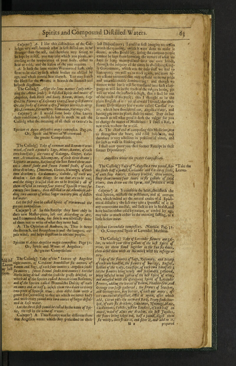 Culpeper'] A- I like this diftinftion of the Col- • ledges very wellj becaufe what is firft ilillcd out is far ftrongcr than the reftj and therefore very fitting to be kept by it fclfj you may take which you plcaic, ac¬ cording as the temperature of your body, either to heat or cold, and the feafon of the yeer requires. A- It hath the fame vertues Wormwood hath, only fitter to be ufed by fuch whofe bodies are.chilled by age, and whofe natural heat abateth. You may fearch the Herb for the f^tuess it heateth the lloinach and ielpeth digeftion. The Colledg] .After the fme manner (only omit¬ ting the .Artnis Jeeds) is difliHcd spirit and rvater of Angelica, both Herb and Roof, Baivm, Mints, Sage &c.Tbc Flowers ofRofematry Clary,Clove-gilliflowcrs &c.the feeds of Caraway &c-Juniper berries,Oirengc pits,Letnmons,cityons'nir'C. Cinnamon,Nutmegs &c. Culpeper] A- I would fome body (that know's their conditions) would do but fo much 'as ask the Colledg what the meaning of all thefe et Ctetcrais is. Spiritus et Aqua Ahfyntbii magis compofita. Pag.^o. Or, Spirit and Water of Wormwood the greater Compofition. The Colledg] Tal^e of common and Roman iform- wood,of each a pound’. Sage, Mints,Bawm, of each two handfuls; the roots of Galanga, Ginger, Cala¬ mus Mromatictis, hlicampanc, of each three drams ; Liquoris an ounce, Raifons of the Sun (toned three oun¬ ces’, Annis' feeds and fweet Fennel feeds, of each three drachms. Cinnamon, Cloves, Nutmegs, of each two'drachms’. Cardamoms, Cubebs, of each one drachm : Let the things be cut that are to be cut, and the things bruifed that are to he bruifed ’, all of them infufed 'in twenty four pints of Spanijh mnesfor .twenty four, hours, then diftilkd in an Aliembic^,ad¬ ding two ounces of white Sugar to every pint of di[l'ik led water. Let the fir(t pint be called Spirit of U'ormwood the greater compofition. Culpeper] A. In this Receipt they have ohly in their new Mafler-piece, left out According to Art, and I commend them, for fure it was advifcdly done of them not to write of what they never had. A. The Opinion of Authors, is. That it heats the ftomach, and flrengthens it and the lungues, ex¬ pels wind, and helps digeftion in ancient people. Spiritus et Aqua Angelica magis compofita. Page J i. Or, Spirit and Water of Angelica the greater Compofition. bid the The Colledg] Tai^e of the * Leaves of Angelica eight ounces, of Carduus Benedicius fix ounces, of Bawm and Sage, of each four ounces ’, Angelica feeds ^ fix ounces’, fweet Fennel feeds nine ounces : Let the ■WOtt. yjgyijg be'ing dried and'the feeds be gro[ly bruifed, to which ad of the Species called Aromaticum Rofatum, end of the Species called Diamofehu Dulcej of each an ounce and an half j infufe them two dales tn th'my twa>pints ofSpan'i[b lUim ’, then d'ljhl them w'lth a gentle fire (according to that art which we never had) and with every pound mix two ounces of Sugar d 'lfol- . ved in Rofe water. Let the three firfi pound be called by the ndme of Spi¬ rit, the reft by the name of Water. Culpeper] A This Receipt was far different fiom that Angelica water which they preferibed in their laft Difpenfatory; I could at firft imagine no rcafon ' worth the quotirig, imlefsit were done to make k dearer, as who fltould fay, feeing thecommon people cannot be kept from knowing the vertues of what we hayc fo long monopolized into our own Iiands., through the iniquity ofthe times in aboIifhingKing- ly Government, which was the only ftaff wc had to lean upon j yet will wc to work again, and leave ne¬ ver a ftone unturned that may uphold us in our pride and unccnfcionable domineering t and though we cannot write but it will be tranflated into fuch a lan¬ guage as will be in the reach of the vulgars brain, yee will we wind the bufinefs fo high, that it fliall be out of the reach of his purfe; this I thought to be the plain Englifli of it: yet afterward I found, that their former Difpenfatory had a water called Cordial Wa¬ ter, which here ftioLildcred our, Angelica Water, and having got into its place, ftole its name. Pray do but fo much as tell what good it doth the vulgar for you to change the names of Medicines : I fraellaRat, a new trick to cheat the world. A. The chief end of compofing this Medicine,was to ftrengthen the heart, and refift infedWon, and therefore is very wholfom in pcftikntial times, ancl for fuch as walk in ftinking airs. 1 (hall now quote you their former Receipt in their former Dfpenfatory. Angellica water the greater Compofition. The Collet^] Fafe of*Mngellka two pound,An- ’‘'Take tha riis feeds half a pomid,Coriander and Caraway feeds'^ Leaves. of each four ounces, zedaary bruifed, three ouncet\ (i'eep-them twenty foul- horns 'infix gallons of fmal wines, then draw out the Spirif, and fwe'etcn 'it'wiiti Sugar. Culpeper] A- It comforts the heart,cher'iflleth the vital Spirits, refifteththd peftilence, ahd al corrupc airs, which indeed are the natural caufes of al Epidi- mical difeafes j thefick may take a fpoonful of it in any convenient cordial, and fuch as are in healthjanJ have bodies either cold b y nature, or cooled by age, may take as much either in the morning faftihg, or a little before meat. Spiritus LavenduU compoftus. CMatthia. Pag. jr. Oi-jCoroponnd Spirit of Lavender.Matthias. The Colledg] T ako of Lavender flowers one gal¬ lon, to which pour three gallons of the be(i Spirit of w'lne, let them (land together 'in the Sun fix dales^ then de(til them with an Alembicli with his refrigera¬ tory. 2'al(^e of the flowers of Sage, %ofefnA’fyf and BetonJ. of each one handful, the flowers of Borfdge, Buglof, 'Lillies ofthe vaUy, Cowflips, of each two hdndfiils j; let the flowers being newly and feafonablf gathered, being infufed in one gallon of the be(l Spirit of Wine, and mingled with the aforego'mg Spirit of Lavender flowers, adding the leaves of Bawm, Feather-few,and. Orrenge tree f rrjh gathered ■, the flowers of Stceehas, and O'ncnge tree. Bag berries, of each one ounce; af¬ ter convenient digeftion', dift'il it again, after which add. Citron pills the outward Barli, Fcony feeds hus- \ed, of each fix drachms, Cinnitnon, ’Njitmegs,M!ace, Cardamoms, Cubebs,yellow Sanders, ofeach half, an otincc,wood of Aloes one drachm, the befl Jujubes, the fi ones being talicti out, half a pound, digcfl them fix weeks» thenftrain it, and filter it, and add to it,' H x fCcpared •