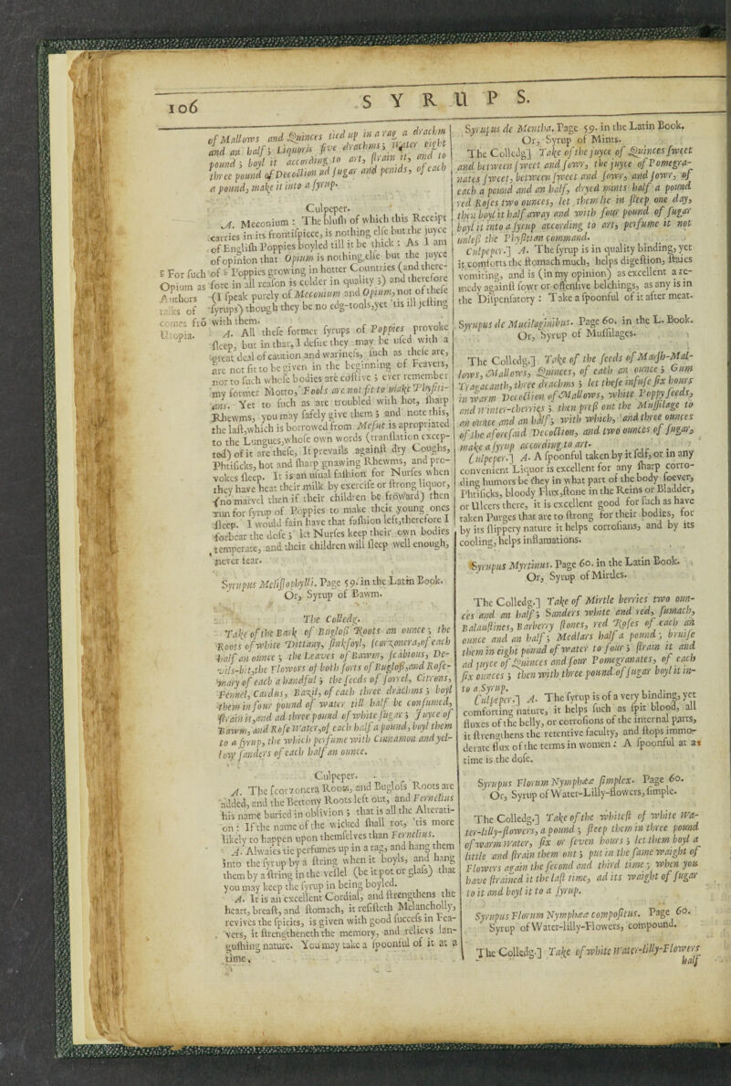 io6 £ For fuch Opium as Authors talks of ccincs fro l^opia. of Mallows and^nmes tied ut> in ^ rag a drachm id an half-, LiqmrU fve J uimd-, bod it according io art, p,atn U, atici to drrce jiound ofDecodion ad jugar and penids, of each a pounds ma\e it into afyrtip- Culpeper. ^ Meconium : Thebludi of which this Receipt carries in its frontifpicce, is nothing elfe hut the juyee of Englifli Poppies bopled till n be thick ; As 1 am of opinion that is noihin^g.elle but the juiycc of & Poppies growing in hotter Countries (and thcic- fore in all rcafon is colder in quality ;) and therefoie fl fpcak purely oi Meconium and Opn/?», not oftl^le fyrups) though they be no edg-toolsjyct ’tis lU jeibng with them. A. All thefe former fyrups of Poppies provoke fleep, but in that, Idcfiie they may be iifcd with a ■.great deal of caution and warinels, luch as thclcaic, arc net fit to be given in the beginning of Pcavers, nor to fueh whofe bodies arc cdftivc ; ever remember ■jny former Uotw,fFools arenotfitto makcThypii- fins. Yet to fuch as are troubled with hot, maip i^ewms, you may fafely give them s and note this, the laft,which is borrowed from Mefuc is apropnated to the Lungues,whofe own words (tranflation excep¬ ted) of it arc thefe, It prevails agaipll; dry Coughs, Phtificks, hot and fliarp gnawing Rhewms, and pro¬ vokes fleep. It is an ulual falhion for Nurfes when they have heat their milk by exercife or ftrong liquor, /no marvel then if their children be froward) then Timforfyrupof Poppies to make their young ones Peep 1 would fain have that faflnon left,there fore I forbear the dofe ; let Nurfes keep their own bodies ^temperate, and their children will fleep well enough, never tear* t ' Syrt/pus Mclifophylli. P-ige 59- in the Latin Book. Or, Syrup of Bawm. t..' The Colledg. ■ Take of the Bark of Biiglof\oots an ounce-, the ■Roots (,f white Ttitlany, Jinkfoyl, {cor\onera,of each half an ouncethe Leaves of Bawm, jeahious, De- vi!s-bit,the Flowers of both forts ofBuglof,and Rofe- ■niary of each ahandful-, the feeds of Jorrel, Citrons, Fennel, Cardus, Ba-xyl, of each three drachms 5 boyl them in four pound of water till half be con fumed, frain it,and ad three pound of white fugar j Joyce of ■Bawm, and Rofe tJ'atcr,of each half a pound, boyl them to afyrup, the which pci fume with Cinnamon andyel- Ivry fandtrs of each half an ounce. Syrujus de Mentha. Page yp. in the Latin Book. Or, Syrup of Mints. The Colledg] Take ofthejuyee of ^linces fwcet and between(weet and Jowr, thejuyee ofPomegjra- nates fweet, between [weet and fowr, and jowr, of each a pound and an half, dryed rpints half a pound red Rojes two ounces, let them lie in jleep one day, thin boyl it half away and with four pound of fugar boyl it into ajyrup according to art, perfume it not unlef the Phyjitian command. Culpeper.'] A. The fyrup is in quality binding, yet it comlorts tlic ftomach much, helps digeftion, uaies vomiting, and is (in nay opinion) as excellent a re¬ medy againfl fowr or effenfive belchings, as any is in the Difpenfatory : Takeafpoonful of it after meat. SyrupHS de Mucil'a finibus. Page 60. in the L. Book. Or, Syrup of MulTilagcs. The Colledg.] Take of the feeds ofMarjh-Mal- lows, allows, fjumces, of each an euncef. Gum Traaacanth,ihrec drachms ', let thefe mfuje fix hours in-warm VccoBion of dMaUows, white Poppy feeds, andirintcr-chcrries-, then pref out the Mujjilage to anvimee and an hdlf-, with which, 'andthree omces of the aforefaid VccoUion, and two ounces of jugar, make ajyrup accordingto art- . rir Culpeper.] A. A fpoonful taken by it felf, or in any convenient Liquor is excellent for any fliarp corro¬ ding humors be t'hey in what part of the body loever, Phtificks, bloody Flux,ftone in the Reins or Bladder, or Ulcers there, it is excellent good for flich as have taken Purges that arc to ftrong for their bodies, tor by its flippery nature it helps corrofians, and by its cooling, helps inflamations. ‘Syrupus Myrtlnus. Page 60. in the Latin Book. Or, Syrup ofMirtles. The Colledg.] Take of Mirtle berries two oun¬ ces and an half-, Sanders white and red, fumach, Balauflines, Barberry (lo-nes, red Tigfes of each ard ounce and an half-. Medlars half a pound-, brmfe them in eight pound of water to four', (Iram it and ad luycc ofSfuinces and four Pomegpr anates, of each fix ounces -, then with three poundofjugar hoylitin- to a Syrup. , i. j- Culpeper.] A. The fyrup is of a veiy binding, yet comforting nature, it helps fuch as fpit blood, all fluxes of the belly, or corrofions of the internal parts, it ftrcngihcns the retentive faculty, and flops immo¬ derate flux of the terms in women; A fpoonful at at time is the dofe. Culpeper. A The fcorzoncra Rook, and Buglofs Roots arc 'added, and the Bettony Roots left out, and Pmiclius his name buried in oblivion ; that is all the Alterati¬ on: If the name of the wicked fliall rot, us more likely to happen upon themfelves than Fcrnclms. • 4. Alwaics tie perfumes up in a rag, and hang them into the fyrup by a firing when it boyls, and Inmg them by a firing in the vcflel _ (be it pot or glafs) that you may keep the fyrup in being boyled. /1. It is an excellent Cordial, and ftrengthens the heart, breaft, and ftomach, it refifteth Mclancho y, revives the fpirits, is given with good fucccls in rea- . vers, it ftrengtheneththe memory, and rclicvs lan- guftiing nature. You may take a fpoontvil of it at a time, ■ . ■ > ■- _ Syrupus FlorumNymphcea fmplex. Page 60. Or, Syrup of Water-Lilly-flowcrs,fimple. The Colledg.] Take of the -whiteft of white wa- tcr-hlly-flowcrs, a pound -, fleep them in three pound of war-m water, fix or feven hours ; let them boyl a little and (Irain them out 5 j’Utin the fame waight of Plowers avain the fcconcl and third time -, when you have [trained it the la(l nmc, adits waight of fugar t o it and boyl it to a jyrup. Syrupus Plorum Nymph<sa compofltus. Page 60. Syrup of Watcr-lilly-Flowers, compound. , The Colledg-] Take of wUte}m(-r-lilly--Flowers - ■ half