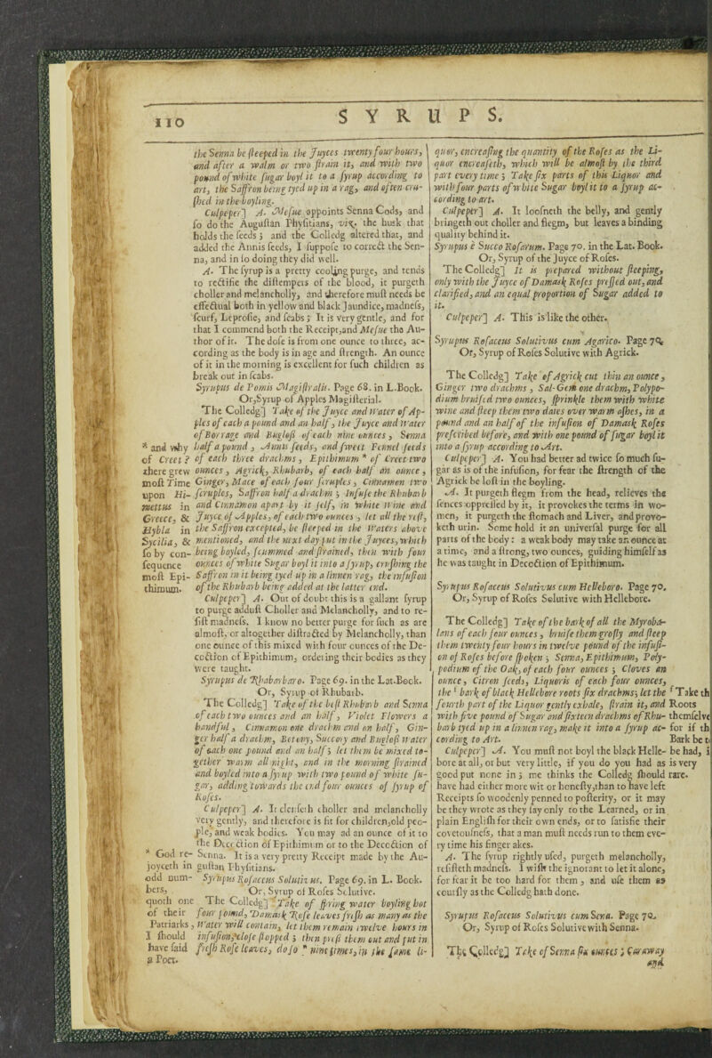 theSejinabejleepedm the Juyces twenty four hours, find after a walm or two flrain it, and with two pound of white fitgar boyl it tea fyrup according to art, the Saffron being tyed up in a rag, and often cru- (hcd in the boyling. Culpeper'} A- C^lcfue appoints Senna Codsj and fo do the Auguftan Phyfitians, vi%> the husk that hoJds the feeds J and the Collcdg altered that, and added the Annis feeds, I fuppofe to correct the Sen¬ na, and in lo doing they did well- A- The fyrup is a pretty cooling purge, and tends to reftifie the diflempers of the blood, it purgeth choller and melancholly, and therefore muft needs be effeftual both in yellow and black Jaundice, madneis, feurf, Leprofie, and fcabs J It is very gentle, and for that I commend both the Receipt,and Mefue the Au¬ thor ofir. The dofe is from one ounce to three, ac¬ cording as the body is in age and flrength. An ounce of it in the morning is excellent for fuch children as break out in fcabs. Syrupiis de Pomis CTilagiftralU. Page 68. in L.Book. OfjSyrup of Apples Magilferial. The Colledg] T ai(e of the juyee and it’atcr of Ap¬ ples of each a pound and an half, the Joyce and Water of Bor rage and Buglef of each nine ounces, Senna * and wJiy half a pound, ^nnis feeds, andfwect Fennel feeds of Creet? of ^tich three drachms, Epithimum* of Creettwo there grew ounces, Agric\, Rhubarb, of each half an ounce, naoft rime Ginger, Mace of each four firuples, Cinnamon two upon Hi-fcruplcs, Saffron half a drachm -, Irtfufe the Rhuba-ib Tuettus in Cinnamon apart by it jelf, in White n ine and Greece, 8c Ji(y<'^ of apples, of each two ounces , let all the reft, Hybla in the Saffron excepted, be (iceped in the Waters above Sycilia, 8c mentioned, and the next day put in the Juyces, which fo by con- being boylcd, fiummcd andflraintd, thin with four fequence ounces of white Sugar boyl it into a fyrup, crujhing the moft Epi- Saffron in it being tycd up in a linnen rag, the tnfitfion thimutn. of the Rhubarb being added at the latter ind. Culpeper} A~ Out of doubt this is a gallant fyrup to purge addull Choller and Melancholly, and to re- fift madnefs. I know no better purge for fuch as arc almoft, or altogether diflrafted by Melancholly, than one ounce of this mixed with four ounces of the De- codlion of Epithimum, ordeiing their bodies as they were taught. Syrupus de Ifliabarbaro- Page 69. in the Lat.Eook. Or, Syrup ot Rhubaib. The Colledg] Tal^e of the beji Rhuba'ib and Senna of each two ounces and an half, Violet Flowers a handful, Cinnamon one drachm and an half. Gin¬ ger half a drachm, Bet any, Succory and Biiglojl i! atcr of oach one pound and an half; let thim be mixed to¬ gether warm all night, and in the morning f rained and boylcd into a fyrup with two pound of white fu- gar, adding towards the end four ounces of fyrup of Rufes. Culpeper} A- It clciPcsh choller and melancholly very gently, and therefore is fit for childrcn,old peo¬ ple, and weak bodies. You may ad an ounce of it to the Dcccdion of Epithimum ot to the Dcccdion of * God re- Senna. It is a very pretty Receipt made by the Aii- joyceth in guibn Phyfitians. odd cum- SyrupKs Rofacctis Solutizus. Page 69. in L. Book. Or, Syrup of Rofes Stlutivc. cjuoth one The Colledg] ' of fpring water boyling hot of their four\omd,’X)an:(iile^\nfe Icr^vcs friflj as many as the V'ixx\ixb.s ,u atcr will contain, let them remain twelve hours in I ihould infufion,'tlDfe (topped then pn ft them out and put in havefaid frejb Rofc leaves, do Jo *nmimes,rn the [ami h- a Poet. qusr, encreaftug the quantity of the Rofes as the Li- i quor encreafeth, which wtU be almoji by the third j part every time j Tafypx parts of this Liquor and ; with four parts of white Sugar btylit to a fyrup ac¬ cording to aru Culpeper} A- It loofncth the belly, and gently bringcih out choller and flegm, but leaves a binding quality behind it. Syrupus e Succo Rofarnm. Page 70. in the Lat. Book. Or, Syrup of the Juyee of Rofes. The Colledg] It is prcpo'rcd without feeping, only with the Juyee of Damasli Rnfes prefed out, and i clartped, and. an equal proportion of Sugar added to Culpeper} A- This Is like the other. I SyruptM Rofaceus Solutlvus cum Agarico- Page 7<5t Or, Syrup of Rofes Solutive with Agrick. , The Collcdg] Ea\e ef Agric\ cut thin an ounce. Ginger two drachms, Sal-Gem one drachm,Folypo- dium bruifed two ounces, fprinl^le them with white wine and (icep them two dates over warm ofhes, in a \ pound and an half of the inf upon of Damasli Rofes ’ preferibed before, and with one pound of fttgar boyl it into a fyrup according to <Art. Culpeper} You had better ad twice fo much fu- gar as is of the infufion, for fear the flrength of the Agrick be loft in the boyling. It purgeth flegm from the head, relieves the fences opprelled by it, it provokes the terms in wo¬ men, it purgeth the ftomach and Liver, andprovo- keth urin. Some hold it an univerfal purge for all parts of the body: a weak body may take an ounce at a time, and a flrong, two ounces, guiding himfelf as he was taught in Decedion of Epithimum. Sy,tipus Rofaceus Solutivus cum HeVeboro. Page 70, Or, Syrup of Roles Selutivc with Hellebore. The Colledg] Ta^c of the barl^of all the Myrobrt- lans of each four ounces, brutfe them profly and feep them twenty four hours in twelve pound of the infup- cn of Rofes before fpoken ■, Senna, Epithimum, Fcdy- podium of the Oaffof each four ounces-. Cloves an ounce. Citron feedi, Liqueris of each four ounces, the * barli ofblacli Hellebore roots px drachms-, letthe ^Take th fourth part of the Liquor gently exhale, flrain it, a?id Roots with five pound of Sugar and pxteen drachms ofRhu- themfelve barb tyed up in a Ihrncn rag, mal{e it into a fyrup ac- for if th| cording to Art. Bark be t( Culpeper} .A. Y''ou muft not boyl the black Hellc- be had, i| bore at all, or but very little, if you do you had as is very good put none in 3 me thinks the Colledg Ibould rare, have had cither more wit or honefiy,than to have left Receipts fo woodcnly penned to poflerity, or it may be they wrote as they fay only to the Learned, ot in plain Engliflr for their own ends, orto fatisfie their covetoufnefs, that a man muft needs run to them eve- • ry time his finger akes. A. The fyrup rightly ufed, purgeth melancholly, refifteth madnefs. 1 wifh the ignorant to let it alone, for fear it be too hard for them , and ufe them as | couifly as the Colledg hath done. i Syrufus Rofaceus Solutivus cumSena. Page 7c. Or, Syrup of Rofes Solutive with Senna. Ths Qolledg^ 7(\e of Senna lix sunees; (or aw ay