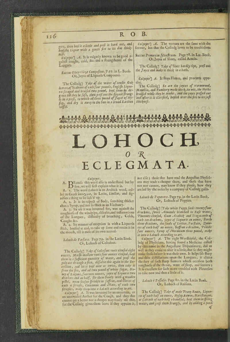 (rers, then boylit A little andfrefi it ZltbeLiqulrwhh A gentle fire to its dm thit\- Culpeper-] It is vulgarly known to be good a- gainft coughs, cold, &c. and a ftrengthener of the Lungues. Succus Glycyrrhiye Compofittis. P.77- in L. Book. Or, Joyce of Liquoris Compound. The Colledg] Take ef the water of tender Oak leaves^of Scabious of each four pounds, Snglijh Liquo- ru fcraped and bruifed two pound, boyl them by de¬ grees tin they be foft, then prefi out the Liquor (irong- ly in a prefi, to which ad three pound of Juyce ofHy- fop, and dry it away in the Sun in a broad Earthen vejfei- Culpeper] JL. The vertues arc the fame with the former, but that the Colledg loves to be troublefoi;t. %uccus Tronorum fylvefirum> Page 78. in Lat.Book, Or,Juyce of Sloes, called Acacia, The Colledg'] Take of Sloes hardly ripe, frefi out the Juyce and make it thick in a bath, Culpeper] A- It flops Plmces, and procures appe- ■ tite. The Colledg] So are the juyces of Wormwood, Maudlin, and Eumtory made thickpto wit, the Herbs bruifcd while they be tender, and the juyce prejjed out and after it is clarified, boyled over the fire to itsjufi thkknefi. L O H O C H, 0 H, ECLEGMATA. Culpeper. A. TJPcaufe this word alfo is underftood but by il few, we will firft explain what it is. A. I. The word Lohocb is an Arabick word, cal¬ led in Greek in Latin, LinClus, and lig- nifies a thing to be lick’d up. A. 2. It is in refpeft of Body, fomthing thicker than a Syrup, and not fo thick as an Eleduary. A. 3. Its ufe it was invented for, was againftthe roughncfs of the windpipe, direafes,and inflamations of the Lungues, difficulty of breathing, Colds, Coughs &c. A. 4. Its manner of reception is with a Liquoris flick, bruifed at end, to take up fome and retain it in the mouth, till it melt of its own accord. Lohochde farfara. Page 79* in the Latin Book. Or, Lohoch of Coltsfoot. The Colledg] Take of Coltsfoot roots clcnfed eight ounces, Marfh-mallow roots four ounces clcnfed, boyl them in a fufficient quantity of water, and prefi the pulp out through a five, dijfolve this again in the De- collion, and let it boyl once or twice, then take it from the fire, and ad two pound of white fugar, Ho¬ ney of Kaijons, fourteen ounces, juyce ef Liquoris two drachms and an half, ftir them ftoutly with q, wooden pcflel, mean feafon jprinkle in faffron, and Cloves of each a fcruple. Cinnamon and CMace, of each two fmiples, make them into a LoLech according to art. Ctdpeper] A. It was invented by an uncertain, or an unrevealcd Author for the Cough, and they that cannot get a better nor a cheaper may freely ufe this, for the Colledg gives them leave if they appoint it. not elfe j thole that have read the Auguftan Phyfiti- ans may reade a cheaper there, and thofe that have not nor cannot, may know if they pleafe, how they are led by the nofes by a company of Colledg gulls. Lohoch de Papavere. Page 79. in the Latin Book. Or, Lohoch of Poppies. The Colledg] \Take white Poppy feeds twenty four ^ drachms, fweet Mlmonds blanched in Rofe water, Tinenuts clcnfed. Gum .Arabick and Tragacanth of each ten draihms, juyce of Liquoris an ounce, (larch three drachms, the feeds of Lettice,Purfiain, ^in- ces of each half an ounce. Saffron a drachm, Tenids four ounces. Syrup of Meconium three pound, make it into a Lohoch according to art. Culpeper] A. The right Worlhipful, the Col- Icdg of Phyfitians, having found a Medicine called by this name in the Augullane Difpenfatory, did as well as they could to alter it alittle,that fo they might make fools beleev it was their own. It helps fait lharp and thin diftillations upon the Lungues ■, it allaics the fury of fuch lharp humors which occafion both roughnefs of the throat, want ofjleep, and feavers > It is excellent for fuch as are troubled with Pleurefics to take now and then a little of it. Lohoch e Paffulis. Page 80. in the Latin Bosk. Or, Lohoch of Raifons. The Colledg] Take of male Tcony Roots, Liquo¬ ris of each half an ounce, Hyfop,Bawm, Hartflongue, or Cetrach of each half a handful, boyl them in fpring water) andyrefi them (irongly, and by adding a purid of