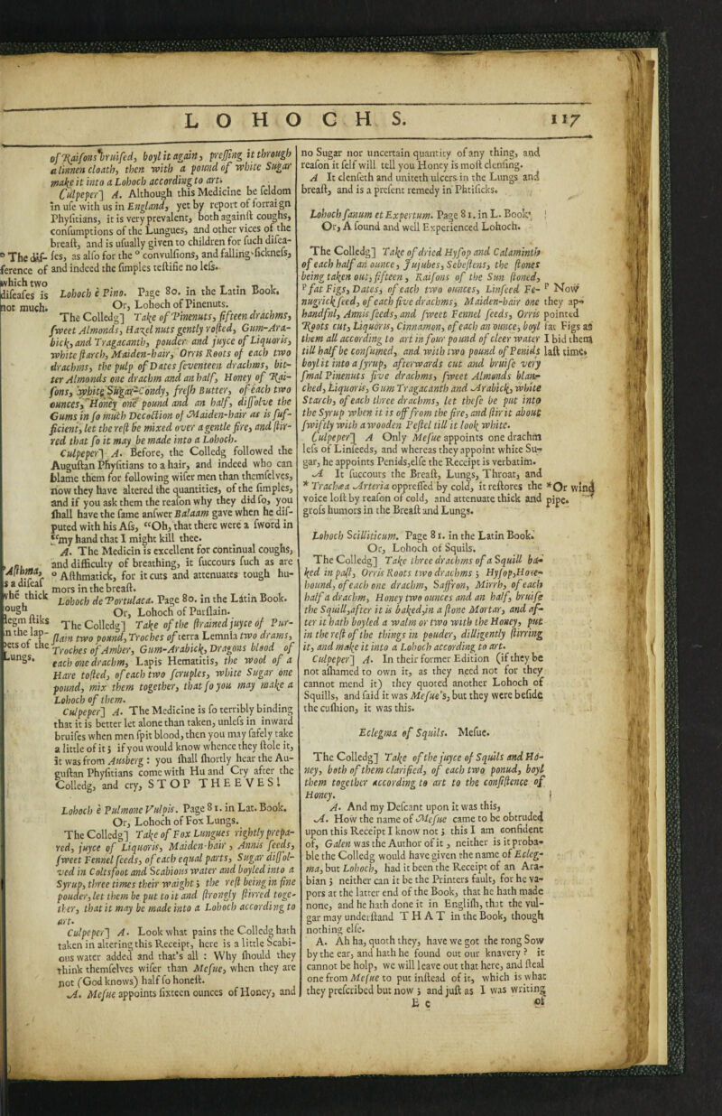 BfT{aifons%rmfed, boyl it again ^ prejjing it through alinne» cloath, then with a pound of white Sugar jnakeit into aLohoch accordingto aru ^ _ Culpeper'] A. Although this Medicine be feldom in ufe with us in yet by report of fotraign PhylitianSj it is very prevalent} both againft coughs, confumptions of the Lungues, and other vices of the bread, and is ufually given to children for fuch difea- “Thedtf- feS} as alfo for the ° convulfions, and fallirig'-ficknefS} j ference of and indeed the fimples teftifie no led- which two . o . 1 T • Tj t difeafes is Lohoch e Fino. Page 80. m the Latin Book. aot much* ^^^*3 Lohoch of Pinenuts* TheColledg] Take of Tinenuts, fifteen drachms, fweet Almonds, Ha%el nuts gently rolled, Gum-Ara- bick, and Tragacanth, pouder and ]uyce of Liquoris, white ft arch, Maiden-hair, Orris Roots of each two drachms, the pulp of Dates feventeen drachms, bit¬ ter Almonds one drachm and an half. Honey of T^ai- fons, Iwbitf^ftgcNrC'ondy, frefh Butter, of each two mneesff limey ont pound and an half > diff live the Gums info much VecoBion of’Maiden-hair as isfuf- ficient, let the reft be mixed over a gentle fire, and ftir- red that fo it may be made into a Lohoch. Culpeper] A. Before, the Colledg followed the Auguftan Phyfitians to a hair, and indeed who can blame them for following wifer men than themfelves, liow they have altered the quantities, of the fimples, smd if you ask them the reafon why they did fo, you lhall have the fame anfwer Balaam gave when he dif- puted with his Afs, “Oh, that there were a fword in '‘^my hand that 1 might kill thee. ^ A. The Medicin is excellent for continual coughs, , and difficulty of breathing, it fuccours fuch as are o^fljjmatick, for it cuts and attenuates tough hu- *if' 1, breaft. vne tnick Tortulaca. Page 80. in the Litin Book. Or, Lohoch of Purflain. Icgmltiks 'TheColledg] Take of the ftrainedfuyee of Pur- n the lap- pound. Troches of terra Lemnia two drams, etsot tbt Gurn-Arabick, Dragons blood of each one drachm. Lapis Hematitis, the wool of a Hare tofted, of each two fcruples, white Sugar one pound, mix them together, that fo you may make a Lohoch of them. Culpeper] A. The Medicine is fo terribly binding that it is better let alone than taken, unlefs in inward bruifes when men fpit blood, then you may fafely take a little of it 5 if you would know whence they ftole it, it wos from Ausberg i you ffiall ffiortly hear the Au¬ guftan Phyfitians come with Hu and Cry after the Colledg, and cry, S T O P THEEVESl Lohoch e Pulmone Vulpis. Page 81. In Lat. Book. Or, Lohoch of Fox Lungs. The Colledg] Take of Fox Lungues rightly prepa¬ red, juyee of Liquoris, Maiden-hair, Annis feeds, fweet Fennel feeds, of each equal parts. Sugar diff'ol- ved in Coltsfoot and Scabious water and boyled into a Syrupythree times their waight’, the reft being in fine pouder, let them be put to it and ftrongly ftirred toge¬ ther, that it may be made into a Lohoch according to art. Culpeper] A. Look what pains the Colledg hath taken in altering this Receipt, here is a little Scabi¬ ous water added and that’s all : Why ffiould they think themfelves wifer than Mefue, when they are not (God knows) half fo honeft. M.. appoints fixteen ounces of Honey, and no Sugar nor uncertain quantity of any thing, and reafon it felf will tell you Honey is moft clenfing. A It clenfeth and uniteth ulcers.in the Lungs and breaft, and is a prefent remedy in' Phtificks. Lohoch fanum et Expertum. Page 81. in L. Boob J Or, A found and well Experienced Lohoch. The Colledg] Take of dried Hyfop and Calaminib of each half mi ounce. Jujubes, Sebeftens, the (tones being taken out, fifteen, Raifons of the Sun [toned, ^ fat Figs, Dates, of each two ounces, Linfeed Fe- Novi? nugrickfeed, of each five drachms. Maiden-hair one they ap-> handful, Annis feeds, and fweet Fennel feeds. Orris pointed T^ots cut, Liquoris, Cinnamon, of each an ounce, boyl fat Figs as them all according to art in four pound of deer water I bid then» till half be con fumed, and with two pound ofPenids laft time» boylit into afyrup, afterwards cut and bruife very fmalPinenuts five drachms, fweet Almonds blanr ched. Liquoris, Gum Tragacanth and Mrabick, white Starch, of each three drachms, let thefe be put into theSyrup when it is off from the fire, and [tir it about fwiftly with awooden Peftel till it look rs’hite. Culpeper] A Only Mefue appoints one drachfn lefs of Linfeeds, and whereas they appoint white Su-- gar, he appoints Penids,elfe the Receipt is verbatim. M It fuccours the Breaft, Lungs, Throat, and * Trachaa Mrteria opprefled by cold, itreftores the *Or win4 voice loft by reafon of cold, and attenuate thick and pipe. ' ^ grofs humors in the Breaft and Lungs. Lohoch Scilliticum. Page 81, in the Latin Book.' Or, Lohoch of Squils. TheColledg] Take three drachms of a Squill ba¬ ked in paft, Orris Roots two drachms •, Hyfop,Ho(e- hound, of each one drachm. Saffron, Mirrb, of each half a drachm, Honey two ounces and an half, bruife the Squill,after it is baked,in a ftonc Mortar, and af¬ ter it hath boyled a walm or two with the Honey, put in the reft of the things in pouder, diUigently ftirring it, and make it into a Lohoch according to art. Culpeper] A. In their former Edition (if they be not ailhamed to own it, as they need not for they cannot mend it) they quoted another Lohoch of Squills, and faid it was Mefue's, but they were befidC thecuffiion, it was this. Eclegma of Squils. Mefue. TheColledg] Take of the juyee of Squids and H6- ney, both of them clarified, of each two ponud, boyl them together according to art to the confiftence of Honey, _ I A. And my Dcfcant upon it was this, M. How the name of Mefue came to be obtruded upon this Receipt I know not j this I am confident of, was the Author of it , neither is it proba’, ble the Colledg would have given the name of Ecleg¬ ma, but Lohoch, had it been the Receipt of an Ara¬ bian j neither can it be the Printers fault, for he va¬ pors at the latrer end of the Book, that he hath made none, and he hath done it in Englifli, that the vul¬ gar may underftand THAT in the Book, though nothing elfe. A. Ah ha, quoth they, have we got the rong Sow by the car, and hath he found out our knavery ? it cannot be holp, we will leave out that here, and fteal one from Mefae to put inftead of it, which is what they preferibed but now ; and juft as 1 was writing fi c