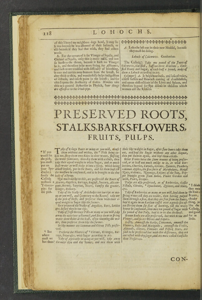 ' t ii8 L O H O C H S, of this I heard niy neighbors dop howlj it may it was becaufe he was aftiamed of their bafencfs, or clfebecaufeif they had that trick, they had others worfe* A. Forthevertuesofitfee VinegerofSquilsjand Oximel ofSquils, only this is more mdld, and not fo harlhtothe throat, becaufe it hath no Vinegcr in it, and therefore is far more fitting for Afthames, and fuch as arc troubled with difficulty of breathing, it cuts and carries away humors from the breaft, be ihey thick or thin, and wonderfully helps indigeftion of vidtuals, and eafeth pains in the breaft ; and for this I quote the Authority of Galen- Alwaies take this as a general Aphorifm in Phyfick, So«r things fi'te offenfivc to the iVind-ppe. 9 A- Lohochs left out in their new Moddel, becaufe they muft be doing. Lohoch of C'oleworts- Gordonius. The Cplledg'] Tahe one pound of the juyee of Colcworts, clarified, Saffron three drachms , clari¬ fied Honey and Sugar, of each half a pound, malieof them a Lohoch according to art- Culpeper'] A- It helps hoarfnefs, and lofs of voice, eafeth furfets and Headach coming of dturikennefs, and opens obftruftiohs of the Liver and Spleen, and therefore is good for Vhat difeafe in children which women call the Rickets; PRESERVED ROOTS, STALKS,BARKSFLOVVERS. FRUITS, PULPS. *If yoii would fee the pith, you muft put on the pith. TA\eofErhtgo Roots as many as yonvaill, eienfe them w'lthout and va'ith'in, the * Tith being ta- lien out,fteep them two dates in cleer water, Jh'ifting thewater fomtimes, then dry them w'lth a cloth, then take their equal waight in white Sugar, and as much Rofe water as will make it 'into a Jyrup, which being your Spe- almoft bnyled, put in the Roots, and let them boyl till Stacies 5 the mo'iflure be confumed, and 'it be brought to the due furely xhc hody of a Syrup. Colledg ’?(ot much unlike to this, are preferved the Roots of miftook a Ac or us,Angelic a, Borrage,Buglofi, Succory, Alicarn- Tobacco- pane, Burnet, Satyrion, Sicers, Comfry the greater, pipe for Ginger, Zedoary- Take of the Stalks of Artichokes not too ripe as ma¬ ny as you will, and (contrary to the Roots) take on¬ ly the pith ofthefe, and preferve them with the'ir c- qiial waight in Sugar like the former. So IS prepared the Stalks of Angel'ica, Burs, Lcttice s^c- before they be too r'lpe. Take offrejh Orrenge Pills as many as you w'iU,take away the exteriourycUownell,and (teep them in jpring water three daies at the leajl, often renewing the wa¬ ter, then preferve them like the former. In like manner are Lemmon and Citron Pills prefer- ved. Preferve the Flowers of Citrons, Orrenges, Bar¬ rage, Primrofes, with Sugar according to art- Take of Apr'icocks as many as youwill, take away hav them? the outer skin and the Stones, and mix them with *3 But where muft we their I'lke waight in Sugar, after four hours take theta out, and boy I the Sugar without any other Liquor, then put them in again, and boyl them a little. Other Fruits have the fame manner of be'ingprefer- ved, or at leafi not much unlike to it, as whol Bar¬ berries, Cherries, Cornels, Citrons, Quinces, Peaches, common Apples, the five forts of Myrobalms, HasgeL T(jits, walnuts, Tfutmegs, Raijons of the Sun, Pep¬ per brought green from India, Plums Garden and wild. Pears, Grapes. Tulps are elfo preferved, as of Barberries, Caffia Fiftula, Citrons, * Cynosbatm, Quinces, arid Sloes, &c. Take of Barberries as many as you will, boyl them in fpring water Till they are tender, then having pulped them through a five, that they are free from the (iones, boyl 'it again in an Earthen veffel over a gentle fire of¬ ten ft'imng them for fear of burning, till the watry humor be confumed, then mix ten pound of Sugar with fix pound of this Pulp, boyl it to its due th'tcknefi. Broom Buds are alfo preferved, but with Brine and Vineger, and fo are Olives and Capars. Eaflly, Amongfl the Barks, Cinnamon, amongjl tfie Flowers, Rofes and Marigolds, amongfi the Fruits, Almonds, Cloves, P'menuts and Fiflick Nuts, are faid to be preferved but with this difference, they are encrufted with dry fugar,and are more called Confells than Treferves. * I think they mea the fruit c Bryars, choaky thing, )u like the Colledg,^ and good| for as little. CON-