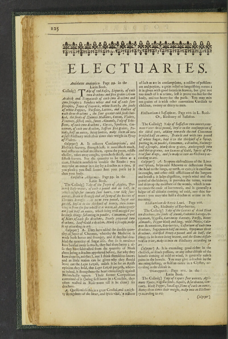 ...'V- 8 115 ELECTUARIES. ■s i ■ ■'. i«'« ^i- i| 'V' Anudom analepttca- Page 99. in the Latin Book. Colledg] Al^e of red Rofes, Liquoris, of each X troo drachms and five grains > Gum Arahlcli and Tragacanth of each two drachms and iwofcruples j Sanders white and red of each fom fcruples, Juyce of Liquoris, white Starch, the feeds cf white Poppies, 'Purflain, Lcttice, and Endive of each three drachms , the four spreater cold feeds hus¬ tled, the feeds of ^linces Mallows, Cotton, Violets, Pi}icnuts,fi(licli nuts,fweet Almonds, Pulp of Scbe- ficns, of each two drachms, Cloves, Spodium, Cin¬ namon, of each one drachm. Saffron five ^ains, Pe- yiids, half an ounce, being boaten, malie them all into c foft Sle£iuary with three times their weight in Syrup efViolets. . Culpeper^ A. It reftorcs Confumptions'. and Heftick leavers, ftrengthloft, it nourilheth much, and reftores radical moifturc, opens the pores, refills chollcr, takes away coughs, qucncheth thirft, andre- fifteth leavers. For the quantity to be taken at 3 iiaie, I hold it needlefs to trouble the Reader: you may take an ounce in a day by a drachm at a time, if you pleafe 5 you fhall fooner hurt your purfe by it than your body. ConfcBio ^Uicrmcs. PageUp, in the Latin Book. The Colledg] Pal{c of the Juyee of Apples, T>a- TnasliRofc-watcr, of each a pound and an half, in ^ which mfufe for twenty four hours, raw Silli four ounces, ftrain it ftrongly and ad fyrup of the Berries of Chermes broupf - er to m two pound. Sugar one found, boylit to the thickne(i of Honey, then remo¬ ving it from the fire whilft it is warm,ad Ambergreeje cutjnial half an ounce, which being well mingled put in thefc things following in pouder. Cinnamon, wood of Aloes of each fix drachms, Pearls prepared two drachms, Leaf-Gold a drachm, Musli q fcruple,make it up according to art. Culpeper^ A. They have added the double quan¬ tity of Juyce of Chermes, whereby the Medicine is made both hotter and ftronger, and if they had dou- Bled the quantity of Sugar alfo, that fo it need not have boyled away fo much, they had done better j al¬ fo they have fubtrafted from the quantity of Musk there being a drachm appointed before, but why they have done fo, neither 1, nor I think themfelves know; and as little realon can be given why they ihould leave om she Lapts La\uli, unlefs it be for an Apiih opinion they hold, that Lapis Lazuli purgeth, where¬ as indeed, it ftrengthens the heart exceedingly againft Melancholly vapors. Their former Comjpofition contained of it (being firlt burnt in a Crucible, then often waflied in Rofe-water till it be clean) fix drachms. A. Qiieftionlefsthisisa great Cordial,and a migh¬ ty flrengthner of the heart, and Ipirit vital, a reltorer of fuch as are in confumptiohs, a refifter of pefiilen- ces andpoylon, a great relief to languiftiing nature j it is given with good fuccefs in fcavers, but give not too much of it at a time, left it prove too hot for the body, and too heavy for the purfe. You may mix ten grains of it with other convenient Cordials to children, twenty or thirty to men. EleSluarium e Saffaphras. Page 100. in L. Boob Or, Eleduary of Safl'afras. The Colledg] Pai^e of Saffafras two ounces-,com- mon Water three pound, boyl it to the confumption of the third part, adding towards the end Cinnamon bruifed half an ounce, firain it and with two pound of white Sugar, boyl it to the thiclinefl of a Syrup, putting in, in pouder, Cinnamon, a drachm. Nutmegs half afcruplc, Mnsli three grains, Ambcrgrcefe two and thirty grains, ten Leaves of Gold, Spirit of Vi¬ triol four drops, and fom a\e it into an ElePiuarry ac¬ cording to art. Culpeper'] M. It opens obftrudions of the Liver and Spleen, helps cold Rhewms or defluxions from the head to the lungs, or teeth, or eyes 5 it is excellent in coughs, and other cold afilidions of the ‘lungues and breaft j it helps digeftion, expels wind and the gravel of the kidneys, it provokes the terms, warms and dries up the moifture of the womb, which is ma¬ ny times the caufc of baiTcnncfs, and is generally a helper of all difeafes coming of cold, raw thin hu¬ mors : you may take half a drachm at a time in the morning. Lkiiuarium dc Baccis Lauri. Or, Elcduary of Bay-berries. The CollcdgJ Pal^c of the Leaves of dried Rhue ten drachms, the feeds ofAmmi, Cummin Lovage, 0- riganim, ’^figella, Carraway Carrots, Parfly, Bitter Almonds, Pepper blacli and long, wild dMints, Cala¬ mus Aromaticus, Bay-berrics, Ca(lorium of each two drachms, Sagapenim half an ounce, Opopanax three drachms, clarified Honey a pound and an half, tim thines to be beaten being beaten, and the Gums diffol- ved in wine, ma\e it into an Elciiuary according to art Culpeper'] A. It is exceeding good cither in the chollick, or iliack pafllon, or any other difeafe of the bowels coming of cold or wind, it generally eafeth pains in the bowels. You may give a drachm in the morning falling, or half an ounce in a Clyfter, ac¬ cording as the difeafe is. ‘Diacapparis. Page 101. in the Latin Book. The Colledg] Pafe of Capars four ounces, Agri¬ mony 'foots. Nigella feeds, Squils, Afarabacca, Cen¬ taury, blach. Pepper, Smallage,Pimc of each an ounce. Honey three times their weight, malie into an Elctlua- ry according to art. Culpeper] Page 106.