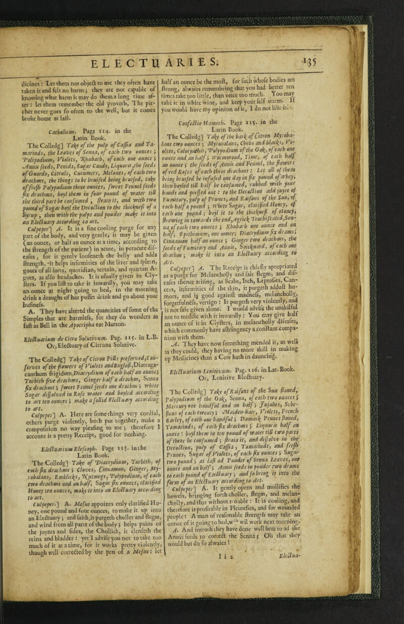 dicines: Let them not objeft to me they often have taken it and felt no harm j they are not capable of knowing what harm it may do thema long time af¬ ter; let them remember the old proverb. The pit' cher never goes fo often to the well, but it comes broke home at laft. Catboliem. Page 114. in the Latin Dook. The Colledg] Take of the pulp of Cafia and ta- maYinds, the Leaves of Senna, of each two ounces j Tolipodium, Violets, Tfniihaxb, of each o?ie ounce j ^nnis feeds, Penids, Sugar Candy, Liquores,the feeds ef Guards, Citruls, Cucumers, Melones, of each two drachms, the things to be bruifed being bruijed, tahe offre{h Polypodium three ounces, fweet Fennel feeds fix drachms, boyl them in four pound of waterr till the third part be confumed , (train it, and with two pound of Sugar boyl the Deco£iion to the thicknef of a Syrup , then with the pulps and pouder matte it into an Eleiluaty according co art. Culpeper'] A- It is a fine cooling purge for any part of the body, and very gentle, it may be given (an ounce, or half an ounce at a time, according to the ftrength of the patient) in acute, in peracute dif- eafes, for it gently loofeneth the belly and adds ftrength, ’it helps infirmities of the liver and fpletn, gouts of all forts, quotidian, terrain, and quartan A- gucs, as alfo headaches. It is ufually given in Cly- Iters. If you lift to take it inwardly, you may take an ounce at night going to bed, in the morning drink a draught of hot poflet drink and go about your A. They have altered the quantities of fome of the Simples that are harmlefs, for they do wonders as faft as Bell in the Apocripha eat Mutton. Ele£lua:rium de Citro Solutivum. Pag. n?. inL.B. Or, Eledluary of Citrons Solutive. The Colledg] Take of Citron Pills preferved,C on- ferves of the flowers of Violets andBuglo(i,D'ima!g3.- canthum (x'ig\d\stn;Diacrydium of each half an ounces Turbith five drachms, Ginger half a drachm. Senna fix drachms j fweet Fennel feeds one drachm i white Suear difjolvcd in Rofe water and bnylcd according to ''art ten ounces j make a f ollid SUSiutrry according to art. , ,. J. 1 Culpeper] A. Here are fome things very cordial, others purge violently, both put together, make a compofition no way pleafing to me j iheiefore I account it a pretty Receipt, good for nothing. Eleblliaritm Elcfcoph. Page n?. in the Latin Book. The Colledg] Take of’Diacrydiim, Turbith, of each fix drachms i Cloves, C innamon, Ginger, My- robalans, Emblickt, 'Hjitmcgs, Tolypodiim, of each two drachms and an half. Sugar fix ounces, clarified Floney ten ounces, make it into an ElcMuary accoi ding to art. Culpeper.] A. Mefbe appoints only clarified Ho¬ ney, one pound and four ounces, to make it up into an Eledluary j and faithjit purgeth choller and flegm, and wind from all parts of the body , helps pains of the joynts and fides, the Chollick, it elenfeth the reins and bladder.' yet I advife you not to take too much of it at a time, for it works pretty violently, though well corrcdled by the pen of a Mefue: let half an ounce be the moft, for fuch whofe bodies are ftrong, alwaics remembring that you had better ten times take too little, than once too much. ,Tou take it in white wine, and keep your fcljf warm.^ It you would have my opinion of it, I do not like it. ConfcBio FLamcch. Page 115. in the Latin Book. The Colledg] Take of the bark of Citron Myroba- Ians two ounces •, Myrobalans, Chebs and blacks, Vi¬ olets, Colocynthis, Tolypodiim of the Oak, ®/ ounce and an halfv/ormwood. Time, .of each half an ounce; the feeds ef Annis and Fennel, the flowers of red Rejes of each three drachms : Let all of them bi'ine, bruifed be infuftd one day in fix pound ofti hey, thcnboyled till half be confumed, rubbed with your hands and prefjed out.‘ to the VecoMion add juyee of Fumitory, pulp of Prunes, and Rdifons of the Sun, of each half a pound ; White Sugar, clarified Floney, of each one pofind', boyl it to the thicknefi of tionty, (irewitg in towards the end,Ai;rick Irochifcated,Sen- na of each two ounces j Rhubarb one ounce and an half, Spithimum, one ounce', Diacrydiurn fix drams', Cinnamon half an ounce j Ginger two drachms, the feeds of Fumitory and Annis, Soicknard, of each one drachm', make it into an ZleBuary acco'iding to Art' . n • J Culpeper] A- The Receipt is chiefly apropnated as a purge for Mclanchofly and, fait flegm, and dif- eafes thence ariling, as Scabs, Itch, Leprofies, Cm- cers, infirmities of the skin, it purgeth adduft hu¬ mors, and ig good againft madnefs, mclancholly^ forgetfulnefs, vertigo ; It purgeth very violently, and is not fafe given alone. I would advife the unskilful not to meddle with it inwardly: You may give half an ounce of it in Clyfters, in melancholly difeafes, which commonly have aftringcncy a.conftant compa¬ nion with them. , II .A. They have now fomething mended it, as welfr as they could, they having no more skill in making up Medicines than a Cow hath in dauncirig. Ek^uarium Lenitivtm. Pag. i s6. inLat.Book. Or, Lenitive Eledtuary. The Colledg] Take of Raifons of the Sun (toned, polypodium of the Oak, Senna, of each two ounces Mercury one handful and an half. Jujubes, Sebe- ftens of each twenty j CMaiden-hair, Vlolcts, French Barky, of each one handful; Damask Prunes (toned. Tamarinds, of each fix drachms i Liquoris half an ounce: boyl them in un pound of water till two parts of three be confumed ', ftrainit, anddifjolve in the Decoction, pulp of Caffia, Tamarinds, and frefij Prunes, Sugar of Violets, of each fix ounces; Sugair two pound i at laft ad Pouder of Senna Leaves, one ounce and an half', Annis feeds in pouder two drams to each pound of Etcliuary', and fobring it into the form of an ElcBuary according to Art- Culpeper] A. It gently opens and mollifies the bflwels) bringing forth choller^ flegm, and melan- cholly, and that without r ouble : It is cooling, and therefore is profitable in Pleurefies, and for wounded people: A man of reafonablc ftrength may take ari ounce of it going to bed,w‘^‘' wil work next morning. A. And imrudi they have done well here to ad the Annis feeds to corredt the Senna j Oh that they would but do fo alwaies I