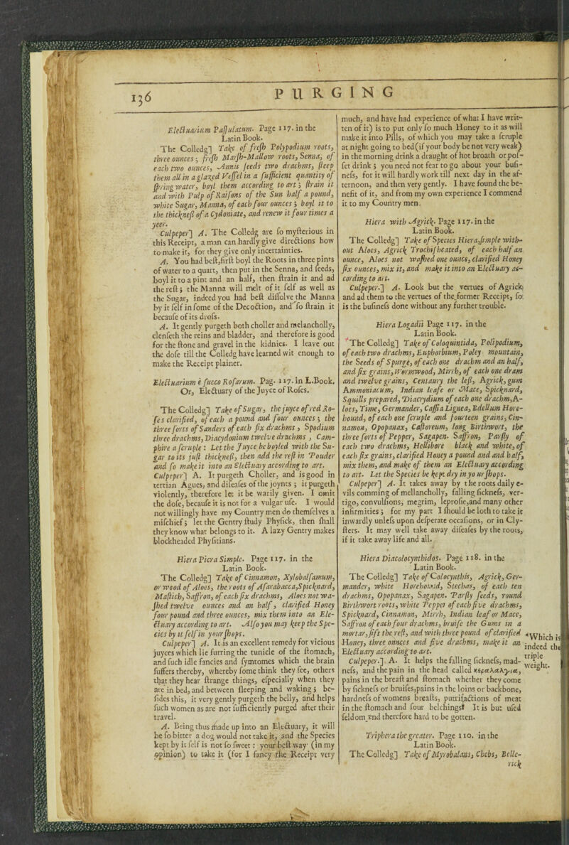 !S ' i 1 PURGING ElcBiwiiim FaJJulatiwJ- Page 117* in the Latin Book. The Collcdg] Take of frejh Folypodhm roots, three ounces pejh Marjh-Mallow roots, Senna, of each two ounces, ^nnis feeds two drachms, (Icep them all in a glared Vcjfel in a fuffcient quantity of fpringwater, boyl them according to art, ftrain it and with Pulp ofRaifens of the Sun half a pound, white Sugar, Manna, of each four ounces boyl it to the thicknefi of a Cydoniate, and renew it four times a yeer. Culpeperl A. The Colledg ate fomyfteriGus in this Receipt, a man can hardly give direftions how to make it, for they give only incertainties. A. You had bcft,firft boyl the Roots in three pirns of water to a quart, then put in the Senna, and feeds, boyl it to a pint and an half, then ftrain it and ad the reft j the Manna will melt of it felf as well as the Sugar, indeed you had beft diflolve the Manna by it felf in fome of the Dccoftion, and'^fo ftrain it becaufe of its drofs. A. It gently purgeth both choller and raelancholly, clenfeth the reins and bladder, and therefore is good fortheftoneand gravel in the kidnies. I leave out the dofe till the Colledg have learned wit enough to make the Receipt plainer. EleHuaritm e fiicco Rofarum. Pag. 117- in L.Book. Or, Eleftuary of the Joyce of Rofes. The Colledg] Take of Sugar, thejuyee of red Ro¬ fes clarified, of each a pound and four ounces; the three forts of Sanders of each fix drachms , Spodium three drachms, Viacydonium twelve drachms , Cam- fhire afcruple: Letthe juyee beboyled with the Su¬ gar to its juft thicknefl, then add the reft in Touder and fo make it into an SkBuary according to art. Culpeper'] A. It purgeth Choller, and is good in tertian Agues, and difeafes of the joynts; it purgeth violently, therefore let it be warily given. I omit the dofe, becaufe it is not for a vulgar ufe. I would not willingly have my Country men do themfclves a mifehief j let the Gentry ftudy Phyfick, then ftiall they know what belongs to it. A lazy Gentry makes blockheaded Phyfitians. much, and have had experience of what I have writ¬ ten of it) is to put only fo much Honey to it as will make it into Pills, of which you may take a fcruplc at night going to bed (if your body be not very weak) in the morning drink a draught of hot broath or pof- fet drink ; you need not fear to go about your bufi- nefs, for it will hardly work till next day in the af¬ ternoon, and then very gently. I have found the be¬ nefit of it, and from my own experience I commend it to my Country men. Hiera with .Agrick- 117. in the Latin Book. The Colledg] Take of Species Hicra,fimpie with¬ out Aloes, Agrick Trochif heated, of each half an ounce. Aloes not wafhed one ounce, clarified Honey fix ounces, mix it, and make it into an Electuary ac¬ cording to art. Culpeper.] A. Look but the venues of Agrick; and ad them to the vermes of the.formcr Receipt, fo: is the bufinefs done without any further trouble. Hiera Logadii Page 117. in the Latin Book. ’*The Colledg] Take of Coloquintida, Volipodium, of each two drachms, Euphorbium, Poley > mountain, the Seeds of Spurge, of each one drachm and an half, and fix g^rains, H'ermweod, Mirrh, of each one dram and twelve grains. Centaury the Icfi, Agrick,gum Ammoniacum, Indian leafe or CMace, Spicknard, Squills prepared, 'Diacrydium of each one drachm,A- loes. Time, Germander, Caffia Lignea, Bdellim Hore- hound, of each one fcruple and fourteen grains. Cin¬ namon, Opopanax, Cajtoreum, long Birthwort, the three forts of Pepper, Sagapen. Saffron, Parfly of each two drachms, Hellibore black and white, of each fix grains, clarified Honey a pound and and half, mix them, and make of them an EleBuary according to art. Let the Species be kept dry inyo urfhops. Culpeper] A. It takes away by therootsdailye- vils comming of mcllancholly, falling ficknefs, ver¬ tigo, convulfions, megrim, Ieprofie,and many other infirmities 5 for my part I ihould be loth to take it inwardly unlcfs upon defperate cccafions, or in Cly- fters. It mny well take away difeafes by the roots, if it take away life and all. ■'•‘K I!, f HieraPicr a Simple. Page 117. in the Latin Book. The Colledg] Take of Cinnamon, Xylobalfamum, or wood of Aloes, the roots of Afarabacca,Spicknard, Maftich, Saffron, of each fix drachms. Aloes not wa¬ fhed twelve ounces and an half, clarified Honey four pound and three ounces, mix them into an Ele- {iuary according to art. .Alf j you may keep the Spe¬ cies by it felf in your fhops. Culpeper] A. It is an excellent remedy for vicious juyees which lie furring the tunicle of the ftomach, and fuch idle fancies and fymtomes which the brain fuffers thereby, whereby fome think they fee, others that they hear ftrange things, efpecially when they are in bed, and between fleeping and waking j be- fides this, it very gently purgeth the belly, and helps fuch women as are not fufiiciently purged after their travel. A. Being thus rhade up into an Eleftuary, it will be fo bitter a dog would not take it, and the Species kept by it felf is not fo fweet: your beft way (in my opinion) to take h (for I fancy the Receipt very Hiera Diacolocynthidos. Page 118. in the Latin Book. The Colledg] T ake of Colocynthis, Agrick, Ger¬ mander, white Horehoiaid, Stechas, of each ten drachms, Opopanax, Sagapen. Tar fly feeds, round Birthwort roots, white 'Pcppei of each five drachms, Spicknard, Cinnamon, Mirrh, Indian leaf or Mace, Saffron of each four drachms, bruife the Gums in a mortar, fift the reft, and with three pound of clarified Jt^Vkich ' Honey, three onnees and five drachms, make it an ■ i , l] EleRuary accordingto^rvrt. ^ ] Culpeper.] A. It helps the falling ficknefs, mad- nefsj and the pain in the head called KefuKctKyia, ^ ‘ pains in the breaft and ftomach whether they come by ficknefs or bruifes,pains in the loins or backbone, hardnefs of womens breafts, putri^aftions of meat in the ftomach and four belchingsi It is but ufed ! feldom rnd therefore hard to be gotten. Triphera the greater. Page no. in the Latin Book. The Collcdg] Take of Myrobalans, Chebs, Ecllc- nck I