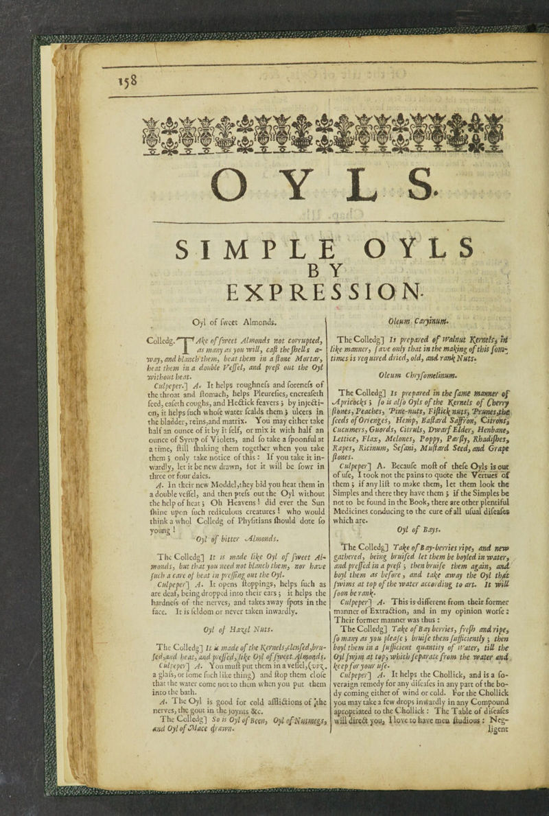 SIMPLE OYLS B Y EXPRESSIO N Oyl of fwcet Almonds. ’ Colledg.' d ^A\cnfficveet Almonds not corrupted, L us mmy as yoKtvill, cafi thcjhells a- way, and blanch'them, beat them in a (tone Mortar, beat them in a double Vejfel, and preli out the Oyl without heat. Culpeper.'] A‘ It helps roughnefs and forenefs of the throat and flomach, helps Pleurefiesj encreafeth feedj eafeth coughs, and Hedick feavers j by injedi- on, it helps fuch whofe water fcalds them , ulcers in the bladder, reins,and matrix. Yoii tiiay either take half an ounce of it by it felf, or mix it with half an ounce of Syrup of Violets, and fo take a fpoonful at a time, ftill ihaking them together when you take them j only take notice of this: If you take it in¬ wardly, let it be new drawn, lor it will be fowr in three or four daies. A. In their new Moddel,they bid you heat them In a double veflel, and then ptefs out the Oyl without the help of heat; Oh Heavens! did ever the Sun ftiine upon fuch rediculous creatures 1 who would think a whol Colledg of Phyfitians Ihould dote fo young 1 Oyl of bitter Mlmonds. The Colledg] It is made I'llic Oyl of fweet Al¬ monds, but that you ?ieed not blanch them, nor have fuch a care of heat in p'cjflng out the Oyl. Culpeper] A. It opens uoppings, helps fuch as are deaf, being dropped into their ears; it helps the hardnefs of the nerves, and takes away fpots in the face. It is feldom or never taken inwardly. Oyl of H,a%cl Nuts. The Colledg] It if made of the Kernels,clcnfed,byu- fed,and heat, and preffed, Hlie Oyl of fweet. Almonds. Culpeper] A. You mttfl: put them in a veirel,(x/i't;_. a glafs, or fome fuch like thing) and flop them dole that the water come not to them when you put them into the bath. A- The Oyl is good for cold afHiiSions of |the nerves, the gout in the joyats &c. The Colledg] So is Oyl of hew, OylofNutmgs, emd Oyl of CMace ^rayvn. Olem, carylnum- The Colledg] Is prrepared ef Walnut KcfnetSi hi lilpe manner, fave only that in the maliing of this fom~ times is required dried, old, and ranliNuts» Oleum chryfomelinum- The Colledg] Is prepared in the fame manner of Mpricoc^s 5 fo is alfo Oyls of the Kernels of Cherry ftones. Peaches, Tine-nuts, Fifl'uh^nms, Trunes^be feeds of Oricnges, Bempf Ballard Sdffronf Ciirdnii Cummers, Guards, Citruls, Dwarf Elder, Henbane^ Lettice, Flax, Melones, Poppy, Parfly, Rhadijhes, Rapes, Ric'inum, Sefani, Muftesrd Seed, and Grape ftones. Culpeper] A. Becaufe moftof thefe Oyls is out of ufe, 1 took not the pains to quote the VertucT lof them; if any lift to make them, let them look the Simples and there they have them j if the Simples be not to be found in the Book, there are other plentiful Medicines conducing to the cure of all ufual difeafes which are. ; Oyl of Bays. The Colledg] Fa\e of Bay-berries ripe, and new gathered, being bruifed let them be boyled in water, and preffed in a pref', thenbruife them again, amt boyl them as before, and tal^e away the Oyl th/t fwims at top of the water according to art. It mil foon beranl{. Culpeper] A. This is different from their former manner of Extraftion, and in my opinion worfe: Their former manner was thus: The Colledg] Tal^e of Bay berries, frefh and ripe, fo many as you pleafe; bru'ife them fufficienlly ; then boyl them in a fuffic'ient quantity of Water, till the Oylfwym at top, which feparate from the water end, liccp for your life. Culpeper] A. It helps the Chollick, and is a fo- veraign remedy for any difeafes in any part of the bo¬ dy coming either of wind or cold. For the Chollick you may take a few drops inWardly in any Compound apropriated to the Chollick : The Table of difeafes will dii'eit youj 1 love to have men ftudious: Ncg- l.igenc