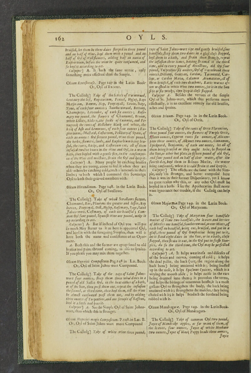 bruifed, let them be three dales fteeped in three pound and an half of tiine, boyt them with a pound and an half of Oyloftf'alifliiwcrs, adding half an ounce of Euphorbum, before the wine be quite confumed, and fo boyl It according to art. Culpeper} A. It hath the fame vettue, only fomething more eftcdual than the Simple. Oleum Exceftrenfc. Pagei47in the Latin Book’ Or, Oyl of Exccter. The Colledg] Talie of the h aves of tt'ermwood. Centaury the le(i, Supatorium, Fennel, HyJop,Bays Marjoram, Bawm, Nep, Penyroyall, Savin, Sage, Time, of each four ounces J Southernwood, Bettony, Chamepitys, Lavender, of each fx ounces ; Rofc~ miiry one pound, the flowers of Chamornel, Broom, white Lillies, Elders, the feeds of Cummin, and Fe- vurreek the roots of Hellebore blacli and white, the barli of Afl} and Lemmons, of eachfnui ounces j Eu¬ phorbum, SMujlard, Caflorium, Feliitory of Spam, of each an ounce : Oyl flxteen pound, mne three pound, the herbs, flowers, feeds, and Euphorbium being bru- fed, the roots, Bari{s, and Caflorium cut, all of them infujed twelve hours in the ifine and Oyl, in a warm bath, then boyled with a gentle fire, to the confumpti- on ofthe Wine and moiflure, (train the Oyl and \cep it. Culpeper} A. Many people by catching bruifes when they are voting, come to feel it when they are old: others bv catching coldjcatch a lamenefs in their limbs; to both which I commend this Sovereign Oyl to bath their grieved members with. tops of Saint Johns-wort ripe and gently bruifed,four handfuls,(icep them two dates in a glaflcloft (topped, boyt them in a bath, and ftrain them (irongly, repeat the infufion three times, having ftramed it the third time, add'to every pound of decotlion, old Oyl four pound. Turpentine fix ounces, Oyl of« ormwood three ounces,Dittany, Gentian, Car dm, TormentU,Ca:r- lifie, or Cardm Maria, Calamus Aromaticus,all of them bruifed, of each two drachms. Earth worms of¬ ten wafhed in white wine two ounces. Jet it in the Suit five or fix weel^s, then keep it clofc flopped. Culpeper A. Befides the vertues of the fimple Oyl of St. Johns-wort, which this performs more effeftually, it is an excelknt remedy for old bruifes, aches and fprains. Oleum irinum. Page 149. in in the Latin Book. Or, Oyl of Orris. Oleum Hirundinum. Page 148. in the Latin Book. Or, Oyl of Swallows. The Colledg] Tafe of whoU Swallows fixteen, Chamornel, Rue, Flantanc the greater and lefifer, Bay leaves, Pcnyroyal, Dili, Hyfop,Rofcmary,Sage,Saint Johns-wort, Coflmary, of each one handfulCom¬ mon Oyl four pound, Spanifh Wine one pound, make it up according to art. Culpeper} A. But if inftead of Oyl you will put fo much May Butter to it as here is appointed Oyl, and bovl it with the foregoing Simples, then will it have both the name and confilfance of an Oynt ment. A. Both this and the former are aptopriated to old bruiles and pains thereof coming, as alio to fprains. If you plcafe you may mix them together, Oleum Flyperici Compofitum.Vxg.ssfi in Lat. Book. Ox, Ovl of Saint Johns-vVort Compound. The Colledg] Take of the tops of Saint Johns- wort four ounces, (leep them three wheldates in a pound of old Sallet Oyl, in the heat either of a bath, or of the Sun, then prefl them out, repeat the infufion j the fccond, or third time, then boyl them, till the Wine 1 be almofl confumed prefl them out, and by adding ' three ounces of Turpentine, and one fcruple of Saffron, boyl it a little and keep it. Culpeper} A. See the Simple Oyl of Saint Johns- Thc Colledg] Take of the roots of Orris Ftorenfme, three pound four ounces, the flowers ofTxrple Orris, fifteen ounces, Cyperus roots fix ounces, of ALicam- pane three ounces, of Alkanet two ounces. Cinnamon, Spicknard, Benjamin, of each one ounce, let all of them being brui fed as they ought to be, be flteped in the Sun,or other hot pi ace,in fifteen pound of old Oyl, and four pound and an half of deer water, after the fourth day, boyl them in Balneo Mariae, the water being confumed, when it is cold flrain it and keep it. Culpeper} The effects are the fame with the Sim¬ ple, only ’tis llronger, and better compofed here than it was in their former Dilpenfatory, yet I know no great reafon why this, or any other Oyl muft be boyled in a bath. I fee the Apothecaries fhall nevee want ignorance nor trouble, if the Colledg can help it. OleumMajoronte.Vage in the Latin Book. Or, Oyl of Marjoram. The Colledg] Take of Marjoram four handfuls mother of Time two handfuls, the leaves and berries of Minks one ha7idful,Southernwood,wamMints,of each half an handful, being cut, bruifed, and put in a glafl, three pound of Oyl Omphacine being put to it, let it (land eight daies in the Sun, or in a bath, clofe flopped, theiiflrain it out, in the Oyl put infrejh Sim¬ ples, do fo the third tme, the Oyl may be perfeFled according to art. Culpeper} It helps wcarinefs and difeafes of of the brain and nerves, coming of cold ; it helps the dead palfie, the back fvixt^. the regibn along the back bone) being anointed with it; being fnuffed lip in the nofe, it helps Spafmus Cynicus, which is a wryingthc mouth afide ■, it helps noife in the cars being dropped into them i it provokes the terms, and helps the bitings of venemous beafts,it is a moft gallant Oyl to ftrengthen the body, the back being anointed with it j fttengthens the mufcles, t hey being chafed with itj it helps ' headach the forehead being rubbed with it. wort, than which this is ftrongcr OleumMandragora. Page 149, in the LatinBook. Or, Oyl of Mandragues, Oleum Hypcrici magis Compnfitum.V.iiy^.in Lit. B. The Colledg] Take of common Oyl two pound. Or, 0>1 of Saint Johns-wort more Compound ! juyee of Mandrake apples, or for want of them, of j the leaves, four ounces, Juyee of white Henbane The Colledg] Take of white wine three pound, \ two ounces,Juyee of UackBoppy heads three ounces, 1 Juyee