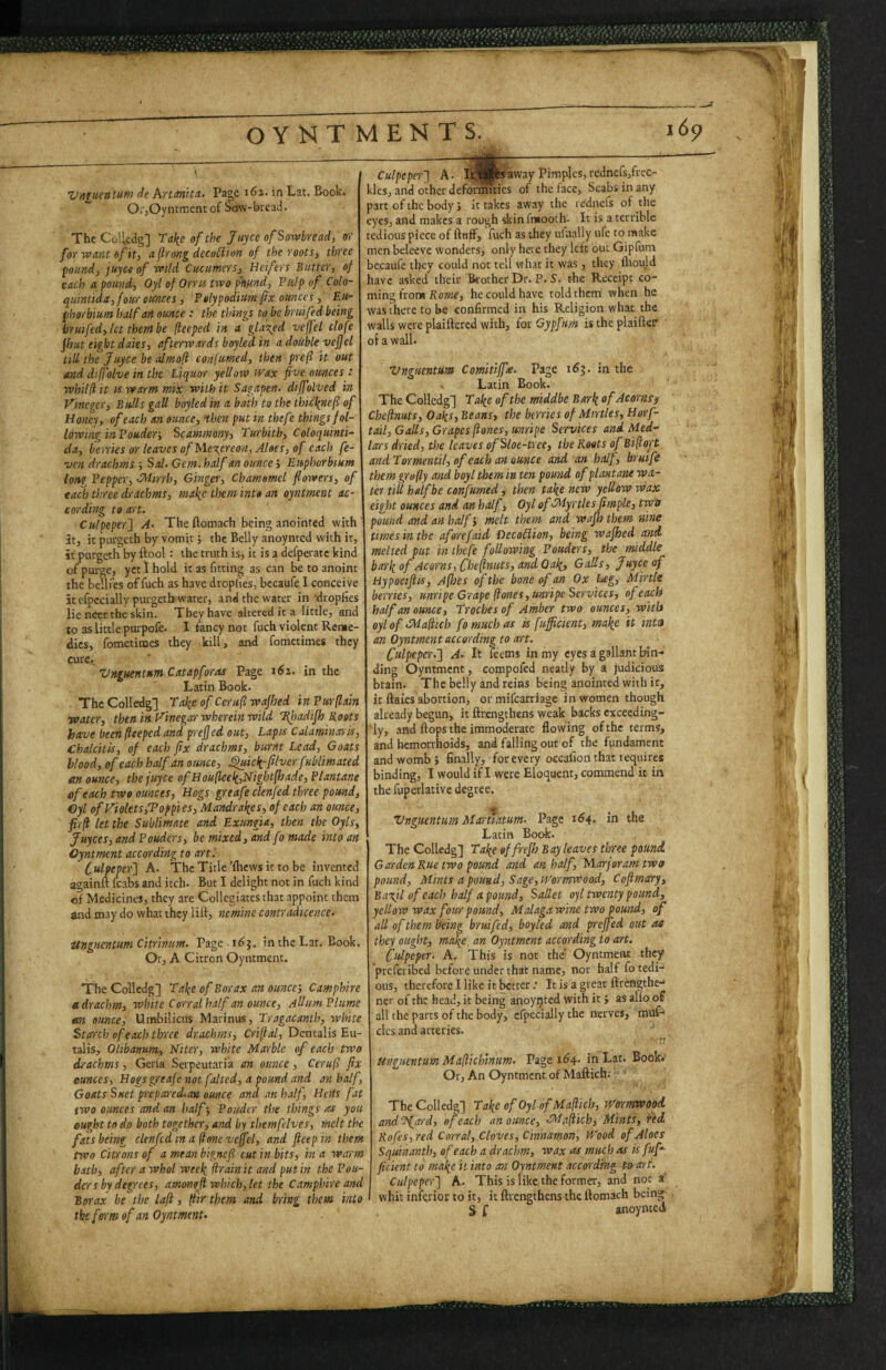 VnfKcnium de Artanita. Page 161. in Lat. Book. OijOyntment of Sow-bread. The Colledg] Tal^e of the Jtiyce of Sowbread, or for want of it, aflrovg dccoSiion of the roots, three pound, juyce of wild Cuctimers, Heifers Butter, of each a pound, Oyl of Orris two p\und. Pulp of Colo- quintida,four cmces, Polypodiim fix ounces, Eii- fhorbium half art ounce : the things to be bruifed being bruifed,lctthembe feeped in a glared veffel clofe fhut eight daks, afterwards boyled in a double vefjet till the Juyce be almofi confumed, then pref it out and diffolve in the Liquor yellow wax five ounces : whilliit IS warm mix with it Sagapen- dijfolved in Vinegcr, Bulls gall boyled in a bath to the thicl(nefi of Honey, of each an ounce, then put in thefe things fol¬ lowing inPouder-, Scammony, Turbith, Coloquinti- da, berries or leaves of Mexercon, Aloes, of each fe- ven drachms -, Sal. Gem. half an ounce j Euphorbium long Pepper, Mirrh, Gingei', chamomel flowers, of each three drachms, mak<t ^hem into an oyntment ac¬ cording to art. Culpeper'} A. The Aomach being anointed with' at, it ptirgcth by vomit j the Belly anoynted with it, it purgeth by Aool: the truth is, it is a defperatc kind of pui-ge, yet 1 hold it as fitting as can be to anoint the bellfes of fuch as have dropfies, becaufe I conceive it elpccially purgeth water, and the water in'dropfies lie neer the skin. They have altered it a little, and to as little puipofe. I fancy not fuch violent Reme¬ dies, fometimes they kill, and fometimes they cure.. Vnguentttm Catapforiu Page t6i. in the Latin Book. The Colledg] Tafie of Ccruf wajhed in Purflain water, then inVinegar wherein wild Hhadifh Roots have been fleeped and prefled out, Lapis Calaminaris, Chalcitis, of each fix drachms, burnt Lead, Goats blood, of each half an ounce, ^ic>i-filver fubl'imated an ounce, the juyce ofHou[lceli,Night[hade, Plantane ef each two ounces, Hogs greafe clenfed three pound, €yl of yiolets,Topples, Mandral^es, of each an ounce, firfl let the Sublimate and Exungia, then the Oyls, juyees, and Pouders, be mixed, and fo made mo an Oyntment according to art I Culpeper} A. ThcTitle’Aiewsittobe invented againA fcabs and itch. But I delight not in fuch kind of Medicines, they are Collegiatesthat appoint them and may do what they liA, nemine contradicente. Unguentum citrinim. Page in the Lat, Book. Or, A Citron Oyntment. The Colledg] Tal^e of Borax an ounce', Camphlre a drachm, white Corral half an ounce, Adum Plume an ounce. Umbilicus Marinus, Tragacanth, wh'ite Starch of each three drachms, Criftal, Dentalis Eu- talis, Olibanum, Niter, white Marble of each two drachms, Gerla Serpeutaria an ounce, Ceruf fix ounces. Hogs greafe not failed, a pound and an half, Goats Suet prcpas'eiLan ounce and an half, Hens fat two ounces and an half-, Ponder the things as you ought to do both together, and by themfdves, melt the fats being clenfcd m a^onevcficl, and ftcepin them two Citrons of a mean bignefi cut 'in bits, in a warm bath, after a whol weel{ firainit and put in the Pon¬ der s by degrees, amonffi which, let the Camph'ire and Borax be the laft, It'ir them and bring them into the form of an Oyntment- Culpeper} A. away Pimples, redncfs,frcc- klesj and other deformities of the face, Scabs in any part of the body j it takes away the re'dnefs of the eyes, and makes a rough skinfmooth. It is a terrible tedious piece of Aoflf, fuch as they ufaally ufe to make men beleeve wonders, only here they left out Gipfum bccaufe they could not tell what it was, they Aiould have asked their Brother Dr. P. S. t-he Receipt co¬ ming front Korw, he could have told them when he was there to be confirmed in his Religion what the walls were plaiAcrcd with, for Gypfum is the plaiAer of a wall. Vnguentum Comitiffa. Page 165. in the . Latin Book. The Colledg] Tal^e of the middbc Barl{ of Acornsj/ Che(inuts, Oaks, Beans, the berries of Mirtles, Horf- tail. Galls, Grapes ftones, unripe Services and Med¬ iares dried, the leaves of Sloe-tree, the Roots of Bi(lort andTormentil, of each an ounce and an half, bruife them grofly and boyl them in ten pound of plantane wa¬ ter till half be confumed, then ta\e new yellow wax eight ounces and an half, Oyl of Myrtles fimple, twa pound and an half', melt them and wajh them nine times in the aferefaid DecoUion, being wajhed and. melted put in thefe following Pouders, the middle barkof Acorns, Chef nuts, and Oak, Galls, Juyce of Hypociftis, Afhes of the bone of an Ox Eeg, M'lrtle berries, unripe Grape (tones,unripe Services, of each half an ounce. Troches of Amber two ounces, with oylofMaftich fo much as is fuffic'ient, make it mta an Oyntment according to art. Culpeper.} A. It feems in my eyes a gallant Inn-' ding Oyntment, compofed neatly by a judicious brain. The belly and reins being anointed with it, it Aaies abortion, or mifearriage in women though already begun, it Arengthens weak backs exceeding- iy, and Aops the immoderate Aowing ofthe terms, and hemorrhoids, and falling out of the fundament and womb ; finally, for every occafion that lequires binding, I would if I were Eloquent, commend it in the fuperlative degree. Vnguentum Mareatum- Page i^4> in ths Latin Book. The Colledg] Take effrejhsay leaves three pound. Garden Rue two pound and an half, NLarjorarntwo pound. Mints a pound. Sage, Wormwood, Coflmary, Baxjl of each half a pound. Sallet oyl twenty pound, yellow wax four pound, Malaga wine two pound, of all of them being bruifed, boyled and preffed out at they ought, make an Oyntment according to art. Culpeper. A, This is not the' Oyntment th^ preferibed before under that name, nor half fo tedi¬ ous, therefore I like it better. It is a great Arengthe- ner of the head, it being anoyijted with it j as alio of all the parts of the body, elpecially the nerves, muf- clcs and arteries. Unguentum Maftichinum. Page 164. in Lat. Book.- Or, An Oyntment of MaAich; The Colledg] Take of Oyl-of Maftich, iTormwood and TJarrd, of each an ounce, Maftich, Mints, i’ed Rofes,red Corral, Cloves, Cinnamon, Wood of Aloes Squinanth, of each a drachm, wax as much as is fuf*- ficient to make it into an Oyntment according t»art. Culpeper} A. This is like the former, and not a’ whit inferior to it, it Arengthens the Aomach being S f anoynted