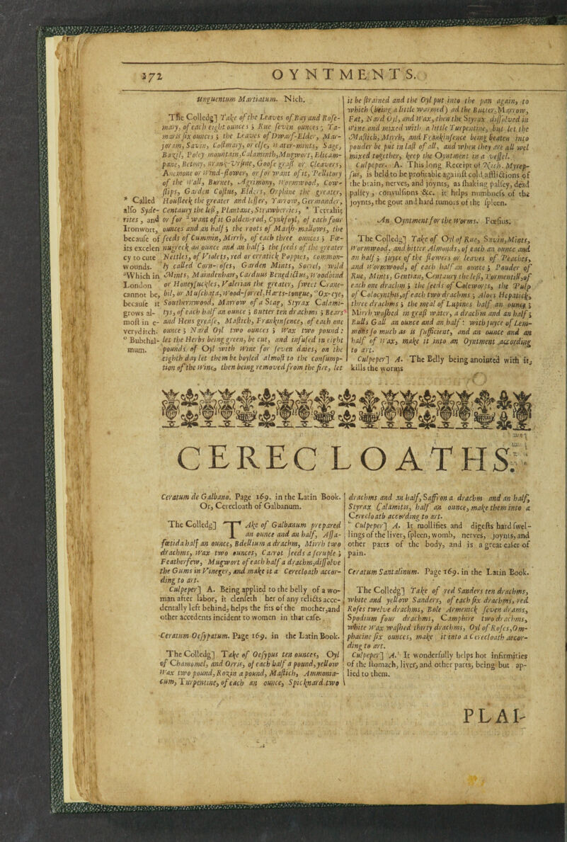 372- ilniumtnm Maniatum. Nich, TRc Collcdg] TaJ^c of the Leaves of Bay and Rofe- mary, of each eight ounces i Rue [even ounces fa- marts fix ounces i the Leaves of Dwarf-Elder, Mar¬ joram, Savin, Cufimary, or elje, tt ater-mmts. Sage, Baxjl, ?oUy mountain,Calamnith,Mitgwort, Eiicam- fane,Bctony, uranfivrjfne, Goofe gr.ifi or Cleavers, Anemone or ii'ind-flower, or for want ofit,'Pellitory of the ifall, Burnet, Agrimony, ii'ormwood, Cow- flips, Garden Cofttis, Elders, Orphine the greater, * Called Houfleeli the greater andU fler, Yarrow, Germander, alfo Syde- Centaury the lefl, IHantane, Strawberries, * Tcu-aliit rites, and or for ^ want of it Golden-rod, Cynkfvyl, of each four Ironwoit, ounces and an halfthe roots of Marfh-mallows, the bccaufe of feeds of Cummin, Mirth, of each three ounces j Fce¬ lts excclen nugrec\ an ounce and an halfthe feeds of the greater cy to cute Nettles, of Violets, red or crratic\ Poppies, common- woimds. ly called Corn-iofes, Garden Mints, Sorrel, wild ^Which in C^Unts, Maindenhair, Carduus BenediClus, tyoodbind London or Honeyfuefies, Valerian the greater, fwcet Crane- cannot be, bil, or Mufchata,cFood-forrel,Harts-tvngue, ^'Ox-eye, becaufc it Southernwood, Marrow of a Stag, Styrax Calami- grows ai- tys, of each half an ounce j Butter ten drachms ; Bears'' moftin e- and Hens greafe, Maflicb,Eranliinfence, of each one veryditch. ounce', Na'rd Oyl two ounces ; tt'ax two pound:  Bubthal- let the Herbs being green, be cut, and infufed in eight mum. pounds of Oyl with ivine for feven dales, on the eighth day let thembe boyled almofi to the confump- tion of the tvine, then beingremoved from the fire, let it be (trained and the Oyl put into the pan again, to which {being a little warmed) ad the But.tcr,Marrow, Fat, Hard by!, and tl’ax, then the Styrax diffolved in Wine and mixed with a little Turpentine, but let the Maliich,.Mtrrh, and Fra'iilfiiifence being beaten into pouder be piit in lafi of all, and when they are all wel mixed together, lyep the Oyntment in a vcjfcl. Culpeper. A. This long Receipe oi “Mich. Myrep- fus, is held to be profitable againft cold afflidlions of the brain, nerves, and joynts, as fliaking palfey, dead pallcy, convulfions &c. it helps niimbnefs of tlii joynts, the gout and hard tiunois of the fplcen. - vin Oyntment for the tf’arms. Fcefiiis. The Colledg] Take of 0\l of Rue, Savin,Miats, if 'ormwood. and bitter Almonds, of each an ounce and, an half j fuyee of the flowers or leaves of 'Teaches, and ii'ormwood, of each half an ounce j Pouder of Rue, Mints, Gentian, Centaury ihelefl, VormentiH,ofi each one drachm'> the feeds of Cokworrts, the Tulp of Colocynthis,of each two drachms; Aloes Hepatief^, three drachms ■, the meal of Lupines half an ounem Mirrhwafoed ingraft water, a drachm and an half Bulls Gall an ounce and an half: with juyee of Lem¬ mons fo much as is fufficicat, and an ounce and an half of Wax, malic it into an Oyntment .auo'fding to art. Culpeper'} A. The Belly being anointed with kills the worms PLAI; CEREC LOATHSj; Ceratum de Galbano. Page 169. in the Latin Book. Or, Cerecloath of Galbanum. The Colledg] I ^ A^e of Galbanum prepared _|_ an ounce and an half, Afa- fceftdahalj an ounce. Bdellium a drachm, Mirrh two drachms, wax two ounces, Ca,yot jeeds a fcruplc Featherfew, Mugwort of each half a drachm,dijfolve the Gums in Vinegcr, and ma\e it a Cerecloath acedr- ding to art. Culpeper} A. Being applied to the belly of a wo¬ man after labor, it clcnlcth ; her of any relifts acce- dcntally left behind, helps the fits of the niothci-jand other accedents incident to women in that cafe.. drachms and an half, Saffron a drachm and an half. Styrax Colamitts, half an ounce, mal(e them into a. Cerecloath according to art. Culpeper} A. It mollifies and digeftshardfwel- lings of the liver, fpleen, womb, nerves, joynts, and other parts of the body, and is a great ealer of pain. Ceratum Santalinum. Page 169. in the Latin Book. The Colledg] fa lie of red Sanders ten drachms, white and yellow Sanders, of each fix drachms, red Rofes twelve drachms. Bole Armemc\ feven drams. Spodium four drachms, Camphire two drachms, white wax wafhed thirty drachms, Oyl of Kofes,Om- Ceratitm Oefypatum.Vigt 169. in the Latin'Bodk. i phacine fix ounces, malic it into a Cerecloath aecor- ding to art. I Culpeper} A.' It wonderfully helps hot infirmities ; of the llomach, liver, and other parts, being but ap- ' lied to them. The Colledg] Taifca/ Oefypus ten ounces, Oyl c/ Chamomcl, and Orris, of each half a pound,yellow tt'ax two pound, RoM'n a pound, Maflich, Ammonia- eum,lLurpentine,of each an ounce, Spiclinard two