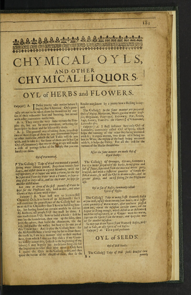 ____ - CHYMICAL O YLS, and other CHYMICAL LIQUORS OYL of HERBS and FLOWERS. tuloeml A. T Defoe you to take notice before I ^ 1 begin, that Chymical Oyls geite- rally are not to be taken alone by themfelves by rea- fon fo their vehement heat and burning, but mixed with other convenient medicines. A. 1. They carry the very fame vertues the Sim¬ ples do, but are far more prevalent, as having fat- more fpirit in them and far lefs earthly drofs. “■ A. ?. The generali way of taking them, IS to drop two or three drips of them in ^ny or other medicine,which the, bft Table will fo yo with, and fo take it; for feme of them are fo hot (as Oyl ofCinnamon) that two or thiWr ops will make adifh of pottage fo hot of the Simple that you can hardly eat them. Oylofpyorrmvood. W The Colledg.l lake of dried nwmvaood a pomid, fpring if'ater tvaenty pound, (leep them iLi and dvftiU them in a great hlembtck. wuh hit refrigeratory, or a Copper one mth a n orm, let the Oyl It feparatedfrom the fVater with a Funnel, orfepera- tingglaf as they call it, and let the water ^be kept for kept for the Phyjttians ufe, both in this , and other Chymical Oyls drawn with Water. Culpeper.-] A. Your beft Chymical Oyls, is to learn of “ / reft confident the greateft part of the Collefo had no more skill in Chymiftry than 1 have in buildin» hou- fes, but having found out certain models in old tu¬ fty Authors, tetl people S O they muft be done. I can teach i man S O, how to build a houfe : fiift he may lay the foundation, then rear up the fides, then ioyn the rafters, then build the chimneyes, tile the top, and plaifter the walls; but how to do one jot of this 1 know not: And fo play the Colled^ here : foi ' the Alchymifts have a better way by far to draw ^hem. the truth is, I am in a manner tied to their mthod here, from which 1 may not ftep afide 5 if my Coun¬ try kindly accept this, (which is the beginning of my labors)! may happily put forth fomcihii^ elfe for the Ingenious to whet their Wits upon Only here 1 quote ' the Oyls in the Colledg order, and then quote the vertue of the chiofftofthem, that fo the Reader may {know by a penny how a fhilling is coy- ned. The Colledg] In the fame manner are prepared Oyls ofHyfop, Marjoram, Mints, garden water Cref- fes, Origanum, Peny-royal, Rnfernary, Kue,Savinj Sage, Savory, Time &c. the Flowers I ofChamvmel, Lavender &c. , i c Culpeper] A. I foall inftance here only Oyl of Lavender, commonly called Oyl of Spike, which helps the running of the reins they beinganointed with it i it expels worms, two drops ofic being ta¬ ken in Wine, the region of the back beuig anointed with it, it helps tfic Palfey. For all the reft fee the vertues of the Herbs themfelves* After the fame manner are made Oyl of dryed Barks. The Colledg] Of Orrenges, Citrons, Lemmons i But it IS better prepared of the Barks,being ffeen and. full ofJuyce,feperatedfrom the internal white parti bruifed, and with a fufficient quantity of Simple di- (ItUed water, fo wiU the Oyl be drawn eafter, and in greater plenty, and no lef fitting for the FhyfiudnS ufe. Oyl or fat of Rofes, commonly called Spirit oflipfes. The Colledg] Take as mdny frejh Vamr^k^ofi^ as you will, infufe them twenty four houis, in a //#- cient quantity of warm water, after you have preff ed them out, repeat the infufion certain l Liqnor be (Irong enough, which diftill'm an Allem ick mth his refrigeratory, or a Capper with his worm, feperate the Spirit from the water, and k^ep the wa- icr for another infufion. ... So may you draw Spirit from Damask Rojes, pick¬ led in Salt, as alfo Spirit of red Rofes. Culpeper] A- ’Tis a good perfume. OYL of SEEDS* Oyl of Dill Seeclsi The Colledg] of Dill feeds X X ‘ V 1 It i, I