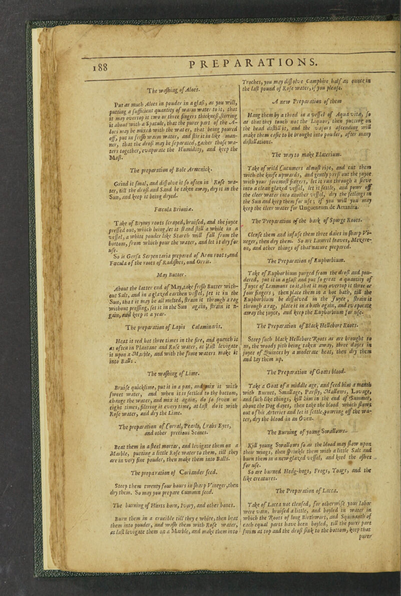 188 The wajhing of Aloes. Vutas much Aloes in poudev in agla!l,as you mil, tuning a fitfficient quantity of warm water to it, that it may overtop it two or three fingers thkknefi,liirnng it about with a Spatule, that the purer part of the .A- loes may be mixed with the water, that being poured off, put in frefh warm water, and flir it in like man¬ ner, th at the dr of may he feparated, gather thofe wa¬ ters together, evaporate the Humidity, and keep the Uaf. The preparation of Bole Armcnick' Grind itfmal, and diffolve it fo often in ' Kefe wa¬ ter, till the dr of and Sand he taken away, dry it in the Sun, and keep it being dryed. Fcecula Brionix. Take of Bryony roots (craped, bruifed, and the juyee preffed out, which being,fet it (tand ffiUawhile in a vcjfel, a white ponder like Starch will fall from the bottom, from which pour the water, and let it dry for ufe. So is Gerfa Serpen taria prepared of hr on roots,and Fcecula of the roots of Radifhes, ond Orris. May Butter. About the latter end of May,take frefh Butter with¬ out Salt, and in a glared earthen vcffel. Jet it in the Sun, tha t it may be all melted, (Irain it through ti rag without prefftng, fet it in the Sun again, [ir ain it ti~ gain, keep it a year. The preparation of Lapis Calaminaris. Heat it red hot three times in the fire, and quench it ets often in Plantane and Rofe water, at \lafl levigate it upon a IMarble, and with the fame waters make it into Balls. The wajhing of Lime. Bruife quicklime, put it in a pan, andsfnix it with fweet water, and when it is fettled to thf bottom, change the water, and mix it again, do fo [even or eight times,filtringit every time, atlafi doit with Rofe water, and dry the Lime. The preparation of Corral,Tearls, trabs Eyes, and other precious Stones. Beat them in a fieel mortar, and levigate them on a Marble, putting a little Rofe water to them, till they (ire in ve'cy fine ponder, then mafe them into Balls. The prepa ration of Coriander feed. Steep them twenty four hours in fharp Vinegcr ,thcn dry them. So may you prepare Cummin feed. The burning of Harts horn. Ivory, and other bones. Burn them in a crucible till they e white, then beat them into ponder, and wajh them with Rofe water, fit la(i levigate them ofi a Maxble, and make them into Troches, you may diffolve Camphire. half an ounce in the laft pound of Rofe water,if you pleafe. M new Freparatien of them Hangthemby athred inaveffel of Aquavit^e, fo as that they touch not the Liquor, then putting on the head cliffillit, and the vapors ajcending will make them eafie to be brought into ponder, after many difiiUations. The way to make Elitterium. Take of wild Cucumers almofl ripe, and cut them with-the knife upwards, and gently p refi out the juyee with your foremoft fingers, let it run through a fieve into a clean glascfd veffel, let it fettle, and powr off the cleer water into another vcfjd, dry the feflings in the Sun and keep them for ufe-, if you will you may keep the cleer water for Unguentum de Artanica. TheTreparation of the bark of Spurge Roots. Clcnfe them and inf ufe them three dales in [harp Vi- neger, then dry them. So are Lawrel leaves, Mexere- on, and other things of that nature prepared. The Preparation of Euphorbium. Take of Euphorbium pu-rged from the dr of and pou- dered, put itin aglajl andput fo great a quantity of Juyee of Lemmons to it,that it may overtop it three (sc four fingers; then place them in a hot bath, till the Eupho-rbiim be diffolved in the Juyee, [trainit through a rag, place it in a bath again, and evaporate away the juyee, and keep the Euphorbium for ufe. The Preparation ofBlackHeUeboreRoots. Steep fuch black Hellcbore'Rgots as are brought ta us, the woody pith being taken away, three dayes in juyee of ^incesby a moderate heat, then dry them and lay them up. The Preparation of Goats blood. Take a Goat of a middle age,-and feed him a month with Burnet, Smallagc, Parfly, CMaUows, l-.ovage, and fuch like things, killliim in the end of (Summer, about the Dog dayes, then take the blood which flows out of bis Artc-ries and let it fettle,powring off the wa¬ ter, dry the blood in an Oven. The Burning of young Swallows. Rill young Swallows fo as the blood may flow upon their wings, then ffrinlfie them with a little Salt and burn them in anew glared vcffel, and keed the afhes for ufe. Soa-re burned Hedg-hogs, Frogs, Toags, and tlx like creatures. The Preparation of Lacca. Take of Lacca not clenfcd, for otherwife your labor were vain, bruifed a little, and boyled in water in. which the Roots of long Birtbwort, and Squinanth of each equal parts have been boyled, till the purer part fwim at top and the drofl fink bottom, keep that pqetf