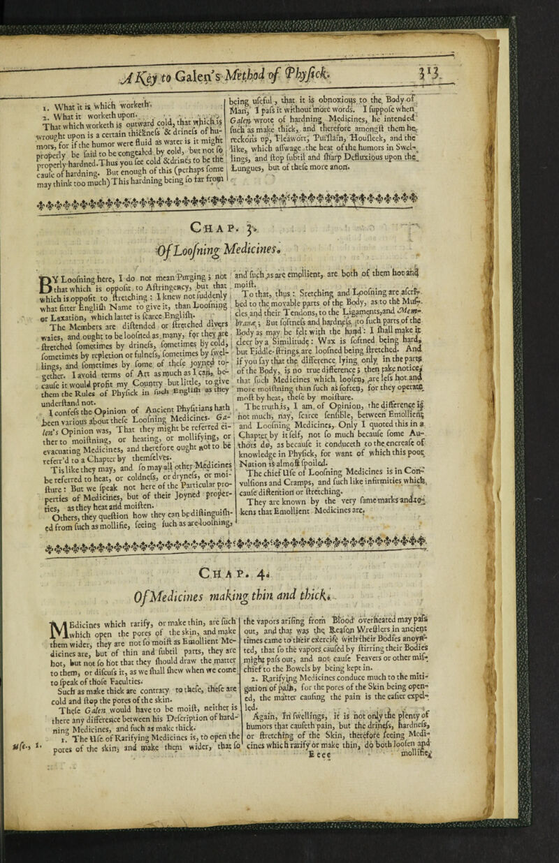 1. What it«, Which worketh; a. What it worketh upon-_ ,, — ■ • That which worketh i$ outward cold, that whiCP- f wrought upon is a certain thi^cknefs & dnncfs of hu- mors'for if the humor were fluid K Water is it might properly be hiid to be congealed ^ cold, ^ but not fo properly hardned.Thus you fee cold Scdrmes to be the caufe of hardning. But enough of this (perhaps fo^ may think too much) This hardning being fo far frofi being ufcful, tha,t it is obnoxious .to the. Body oT I^lkrij' i pafs it without more words. I fuppofe when.^ Gale^yirorc «>f haadning Medipnes, he intended^ fuchasmake thick,, and therefore amongft them heir reckons up, Tleawoft; Tui'^flafh, Houfleek, and the 'like,, which aflwagej.the heat of the humors in Swel'^ linos, and flop fubtii and fharp Defluxiijus upon the,. Liingucs, but of thefe more anort. Chap. Of Loofnin^ Medicines. By Loofning here, I do not mean Purging 5 not ' that which is oppollt.to AftrihgcHcy, but that, which is oppofit to, ftretching : 1 knew not luddenly | what fitter Englifli Name fo give it, than Looming ; ©r Laxation,'which latter is fCarcc Englifh- ■; j The Members are diftended or ftrctchcd divprs waies, and ought to beloofrtcdas,many, fpr they are ■ ftretched fometimes by dtinefs, fometimes by cold, j fometimCs by repletion or fulnefs, fometimes by (w.clr lings, and fometimes by fome. of thefe joyyied top | eether. I avoid terms of Att asffiuch plcswj, PC j. caufe it would profit my Countty but UttJ^ to give ^ them the Rules of Phyfick in fu«E .EngUfti as they underftand not. r • u .n I confefs the Opinion of Ancient Phyfi.nansl^thj Been various about thefe Loofning Medicims. Ga- ^ Un's Opinion was. That they might be refeped ei¬ ther to moiftning, or heating, or mollifying, or evacuating Medicines, and therefore ought Rot to be teferr’d to a Chapter by themfelvCs. Tislike they may, and fo rnayaU otherM,edicin« be referred to heat, or coldnefs, ordrynefs, or moi- fture: But we fpeak not here of the Pamcular jiro- pcrties of Medicines, but of their Jpyned proper- ties» as they heat arid moiften. Others, they queftion how they can bpduknguifli- ed from fuch as mollifie, feeing fuch as aredoolnmg. and fufh jts are emollient, are both of them bocan^ mpift. + . r To that, tbps : Sretching and loofning are afcrir- bed to the movable pgrts of thp Body, as to th6 Mu^. cies and tbeir Tendons, to the Ligaments,and byaif^ i But foftnefs and hajdn^efs, jto fuch parts,of the Body as may be felt wijh the h^ifd: I lhall make ip elect by a, Similitude: Wax is foftned being hard, but biddle*ftrings.are lopfned bcipg ftretched- And if you fay that thp’ diffeifence, lying only in the part? of the Bpdy,. i? tio true difference 5 then ;ake notice' that fuch Medicines which, looftnj.rare lefs ftot.^d more moiftning than fuch ai foften, for they operate., moft by heat, thefe by moifture. , The truth,is, I am. of Opinion, the difference hot much, rtay, fcarce fenfible, between Emollient and Loofning Medicines, Oply I quoted this in a Chapter by itfelf, not fo much becaufe fome Au¬ thors do, as becaufe it conduceth tothe.encreafe of knowledge in Phyfick, for want of which this pooc Nation is almofi fpoiled- The chief Ufe of Loofning Medicines hinCori- vulfions and Cramps, and fuch like infirmities whicb, caufedifterttiori or ftretching. , They are known by the very fame marks andt^. ■kens that Emollient Medicines are. C h a p. 4. Of Medicines making, thin and thick*. ufe- t. Medicines which ratify, or make thin, are fuch which open the pores pf the skin, and make them wider, they are not fo moift as Emollient Me¬ dicines are, but of thin and fubtii parts, they arc hot, but not fo hot that they fhould draw the matter to them, or difeufs it, as we fliall flicw when we come to fpeak of thofe Faculties- . Such as make thick are contra^ to thefe, thefe arc cold and flop the pores of the skin. . Thefe Galen would have to be moift, neither is there any difference between his Defeription of hard¬ ning Medicines, and fuch as make thick. 1. The life of Ratifying Medicines is, tO open th^e pores of the skin^ and make them wider, that fo the vapors arlfing from ftldod' overheated may psiffi out, and that \ya5 t.hq Reafpja Wreftlers m ancient times came toi their ekercifp withtbeir Bodies anoyft- ted, that fo the vapors, caufed by ftirring their Bodies might pafs out, and apt caufe Feavers or other mif- chief to the Bowels by being kept in. z. Ratifying Medicines conduce much to the miti¬ gation; of paih, for the pores of the Skin being open¬ ed, the ma’tta' caufing the pain is the eafier expd- led. . . V r. ■ J ; ■>£. Again, In fweliings, it is not oifty the plenty of humors tljat Cc^ufeth pain, but the drinks, hardnefs, or ftretching of the Skin, therefore feeing Medi¬ cines whicb rd'jfy'or make thin, d6 both loofen a|id' Eeee • mollihw